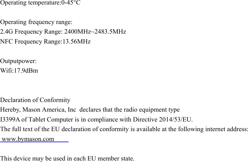Operating temperature:0-45°COperating frequency range:2.4G Frequency Range: 2400MHz~2483.5MHzNFC Frequency Range:13.56MHz  Outputpower:Wifi:17.9dBmDeclaration of ConformityHereby, Mason America, Inc declares that the radio equipment typeI3399A of Tablet Computer is in compliance with Directive 2014/53/EU.The full text of the EU declaration of conformity is available at the following internet address: www.bymason.comThis device may be used in each EU member state.