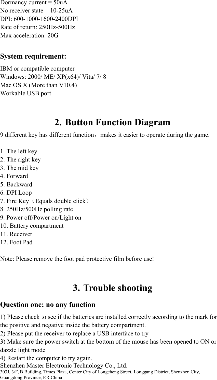 Shenzhen Master Electronic Technology Co., Ltd. 303J, 3/F, B Building, Times Plaza, Center City of Longcheng Street, Longgang District, Shenzhen City, Guangdong Province, P.R.China Dormancy current = 50uA No receiver state = 10-25uA DPI: 600-1000-1600-2400DPI Rate of return: 250Hz-500Hz Max acceleration: 20G System requirement: IBM or compatible computer Windows: 2000/ ME/ XP(x64)/ Vita/ 7/ 8 Mac OS X (More than V10.4) Workable USB port  2. Button Function Diagram 9 different key has different function，makes it easier to operate during the game. 1. The left key 2. The right key 3. The mid key 4. Forward 5. Backward 6. DPI Loop 7. Fire Key（Equals double click） 8. 250Hz/500Hz polling rate   9. Power off/Power on/Light on 10. Battery compartment 11. Receiver 12. Foot Pad   Note: Please remove the foot pad protective film before use!   3. Trouble shooting Question one: no any function 1) Please check to see if the batteries are installed correctly according to the mark for the positive and negative inside the battery compartment. 2) Please put the receiver to replace a USB interface to try 3) Make sure the power switch at the bottom of the mouse has been opened to ON or dazzle light mode 4) Restart the computer to try again. 