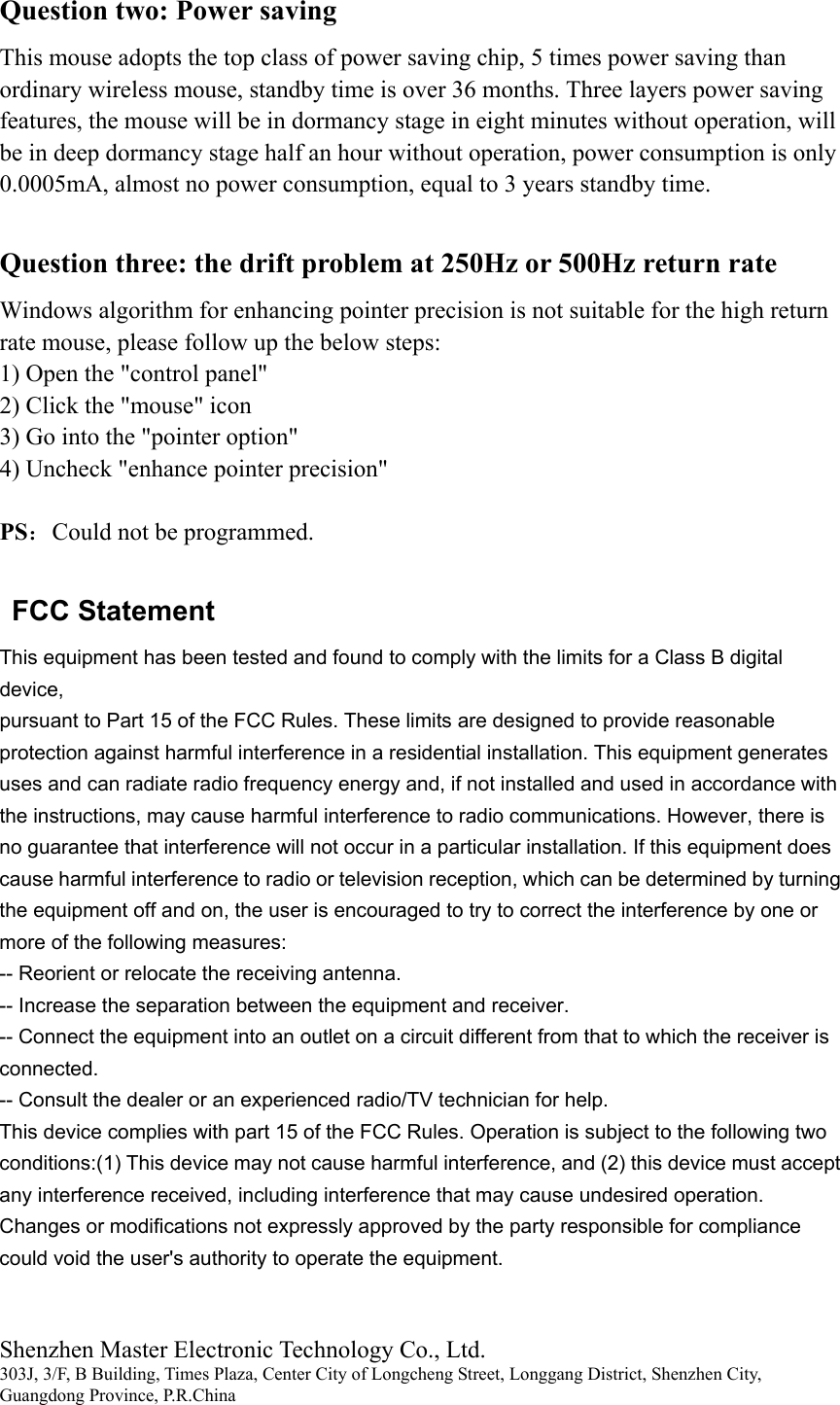 Shenzhen Master Electronic Technology Co., Ltd. 303J, 3/F, B Building, Times Plaza, Center City of Longcheng Street, Longgang District, Shenzhen City, Guangdong Province, P.R.China  Question two: Power saving This mouse adopts the top class of power saving chip, 5 times power saving than ordinary wireless mouse, standby time is over 36 months. Three layers power saving features, the mouse will be in dormancy stage in eight minutes without operation, will be in deep dormancy stage half an hour without operation, power consumption is only 0.0005mA, almost no power consumption, equal to 3 years standby time.  Question three: the drift problem at 250Hz or 500Hz return rate Windows algorithm for enhancing pointer precision is not suitable for the high return rate mouse, please follow up the below steps: 1) Open the "control panel" 2) Click the "mouse" icon 3) Go into the "pointer option" 4) Uncheck "enhance pointer precision"  PS：Could not be programmed.  FCC Statement This equipment has been tested and found to comply with the limits for a Class B digital device, pursuant to Part 15 of the FCC Rules. These limits are designed to provide reasonable protection against harmful interference in a residential installation. This equipment generates uses and can radiate radio frequency energy and, if not installed and used in accordance with the instructions, may cause harmful interference to radio communications. However, there is no guarantee that interference will not occur in a particular installation. If this equipment does cause harmful interference to radio or television reception, which can be determined by turning the equipment off and on, the user is encouraged to try to correct the interference by one or more of the following measures: -- Reorient or relocate the receiving antenna. -- Increase the separation between the equipment and receiver. -- Connect the equipment into an outlet on a circuit different from that to which the receiver is connected. -- Consult the dealer or an experienced radio/TV technician for help. This device complies with part 15 of the FCC Rules. Operation is subject to the following two conditions:(1) This device may not cause harmful interference, and (2) this device must accept any interference received, including interference that may cause undesired operation. Changes or modifications not expressly approved by the party responsible for compliance could void the user's authority to operate the equipment. 