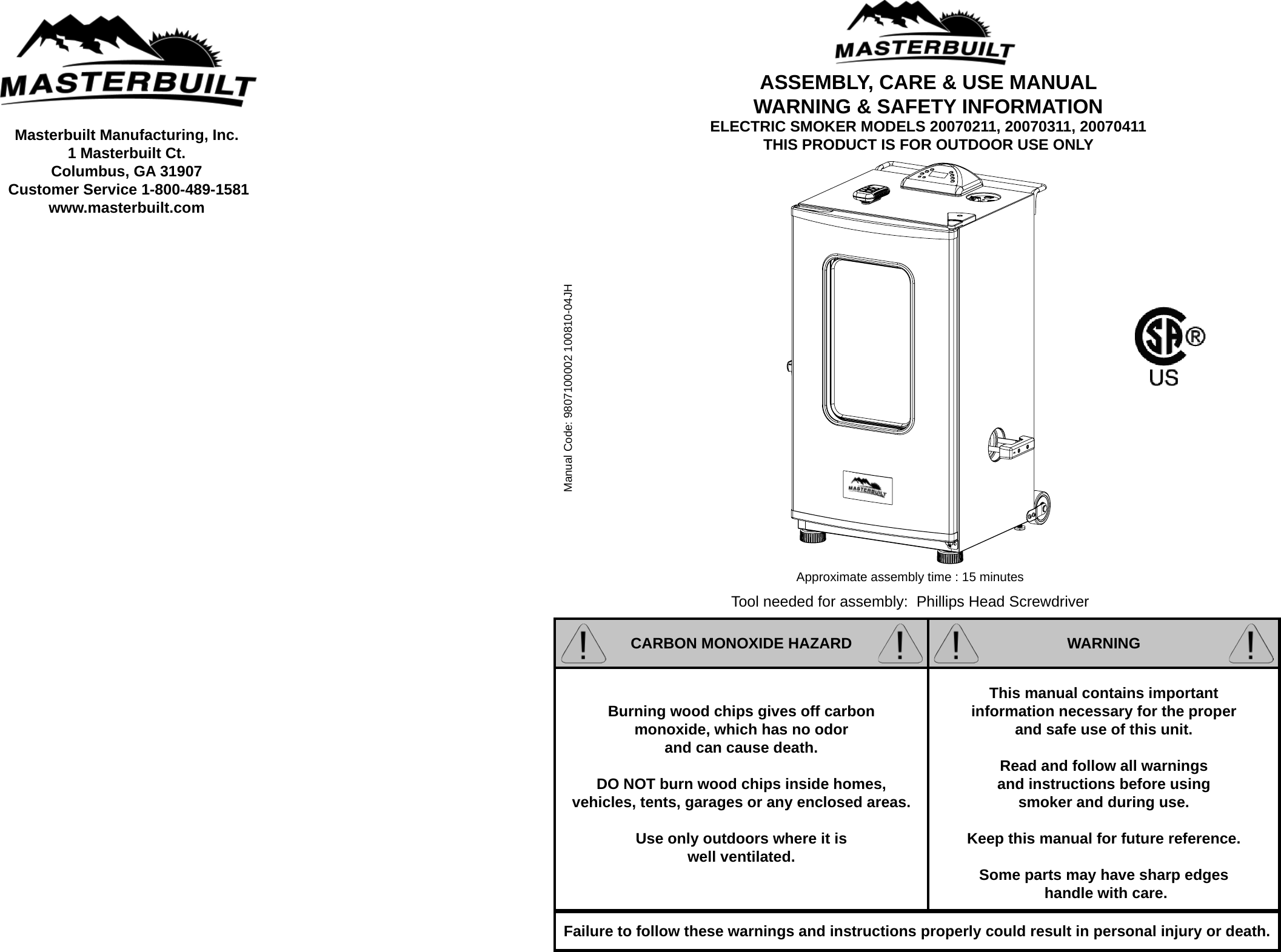 Masterbuilt Manufacturing, Inc.  1 Masterbuilt Ct.Columbus, GA 31907 Customer Service 1-800-489-1581www.masterbuilt.comManual Code: 9807100002 100810-04JHTool needed for assembly:  Phillips Head ScrewdriverApproximate assembly time : 15 minutesCARBON MONOXIDE HAZARD WARNINGBurning wood chips gives off carbon monoxide, which has no odor and can cause death.  DO NOT burn wood chips inside homes, vehicles, tents, garages or any enclosed areas. Use only outdoors where it is well ventilated.This manual contains important information necessary for the proper and safe use of this unit.Read and follow all warnings and instructions before using smoker and during use.Keep this manual for future reference.Some parts may have sharp edges handle with care.Failure to follow these warnings and instructions properly could result in personal injury or death.ASSEMBLY, CARE &amp; USE MANUALWARNING &amp; SAFETY INFORMATIONELECTRIC SMOKER MODELS 20070211, 20070311, 20070411THIS PRODUCT IS FOR OUTDOOR USE ONLY