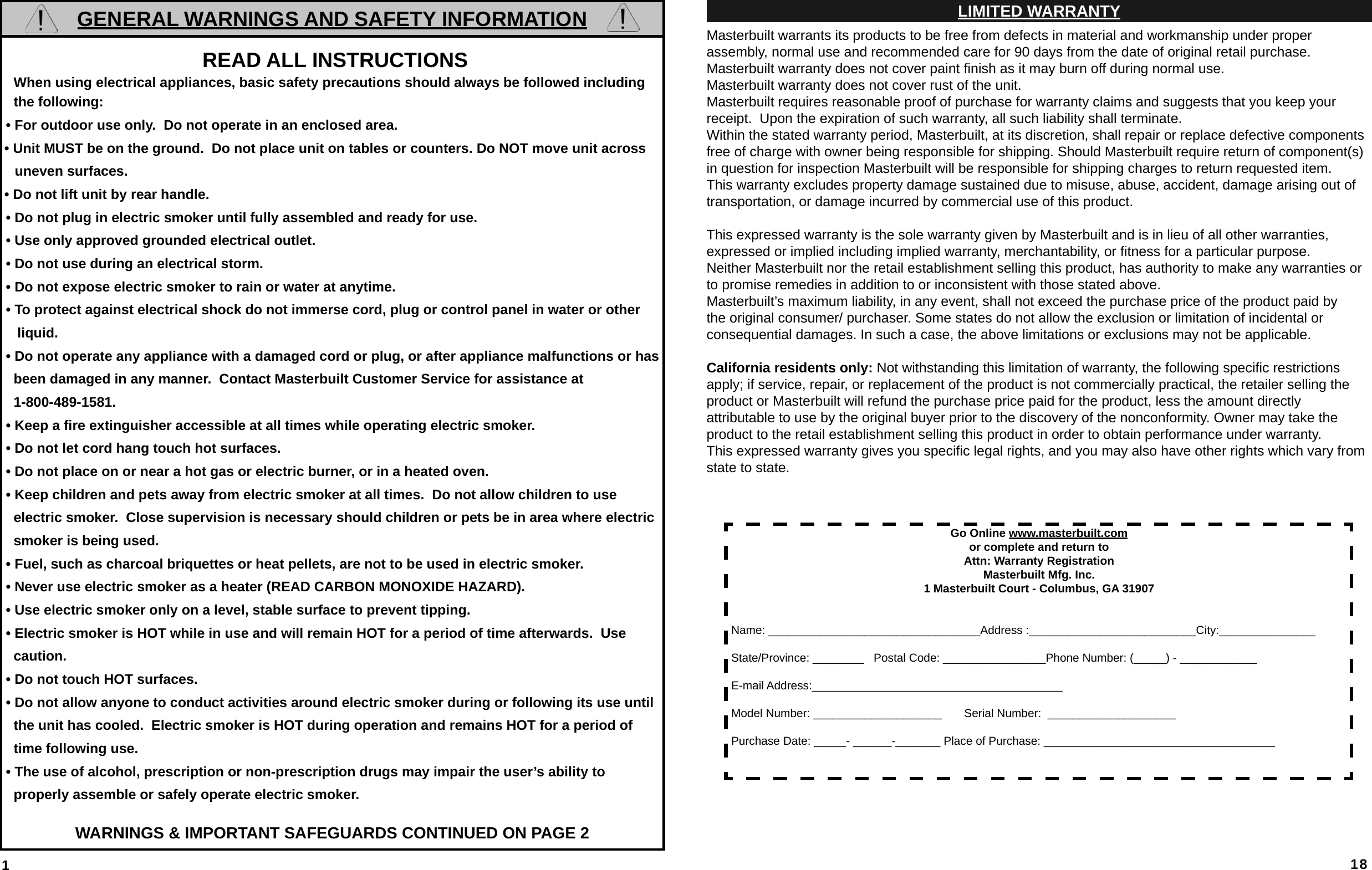 1GENERAL WARNINGS AND SAFETY INFORMATION READ ALL INSTRUCTIONS   When using electrical appliances, basic safety precautions should always be followed including    the following: • For outdoor use only.  Do not operate in an enclosed area.• Unit MUST be on the ground.  Do not place unit on tables or counters. Do NOT move unit across uneven surfaces.• Do not lift unit by rear handle. • Do not plug in electric smoker until fully assembled and ready for use. • Use only approved grounded electrical outlet. • Do not use during an electrical storm. • Do not expose electric smoker to rain or water at anytime. • To protect against electrical shock do not immerse cord, plug or control panel in water or other     liquid. • Do not operate any appliance with a damaged cord or plug, or after appliance malfunctions or has     been damaged in any manner.  Contact Masterbuilt Customer Service for assistance at    1-800-489-1581. • Keep a ﬁ re extinguisher accessible at all times while operating electric smoker. • Do not let cord hang touch hot surfaces. • Do not place on or near a hot gas or electric burner, or in a heated oven. • Keep children and pets away from electric smoker at all times.  Do not allow children to use    electric smoker.  Close supervision is necessary should children or pets be in area where electric    smoker is being used. • Fuel, such as charcoal briquettes or heat pellets, are not to be used in electric smoker. • Never use electric smoker as a heater (READ CARBON MONOXIDE HAZARD). • Use electric smoker only on a level, stable surface to prevent tipping. • Electric smoker is HOT while in use and will remain HOT for a period of time afterwards.  Use    caution. • Do not touch HOT surfaces. • Do not allow anyone to conduct activities around electric smoker during or following its use until    the unit has cooled.  Electric smoker is HOT during operation and remains HOT for a period of    time following use. • The use of alcohol, prescription or non-prescription drugs may impair the user’s ability to   properly assemble or safely operate electric smoker.WARNINGS &amp; IMPORTANT SAFEGUARDS CONTINUED ON PAGE 2 18LIMITED WARRANTYMasterbuilt warrants its products to be free from defects in material and workmanship under proper assembly, normal use and recommended care for 90 days from the date of original retail purchase. Masterbuilt warranty does not cover paint ﬁ nish as it may burn off during normal use.Masterbuilt warranty does not cover rust of the unit.Masterbuilt requires reasonable proof of purchase for warranty claims and suggests that you keep your        receipt.  Upon the expiration of such warranty, all such liability shall terminate.Within the stated warranty period, Masterbuilt, at its discretion, shall repair or replace defective components free of charge with owner being responsible for shipping. Should Masterbuilt require return of component(s) in question for inspection Masterbuilt will be responsible for shipping charges to return requested item.This warranty excludes property damage sustained due to misuse, abuse, accident, damage arising out of        transportation, or damage incurred by commercial use of this product.This expressed warranty is the sole warranty given by Masterbuilt and is in lieu of all other warranties,           expressed or implied including implied warranty, merchantability, or ﬁ tness for a particular purpose.Neither Masterbuilt nor the retail establishment selling this product, has authority to make any warranties or to promise remedies in addition to or inconsistent with those stated above. Masterbuilt’s maximum liability, in any event, shall not exceed the purchase price of the product paid by the original consumer/ purchaser. Some states do not allow the exclusion or limitation of incidental or               consequential damages. In such a case, the above limitations or exclusions may not be applicable.California residents only: Not withstanding this limitation of warranty, the following speciﬁ c restrictions       apply; if service, repair, or replacement of the product is not commercially practical, the retailer selling the product or Masterbuilt will refund the purchase price paid for the product, less the amount directlyattributable to use by the original buyer prior to the discovery of the nonconformity. Owner may take the product to the retail establishment selling this product in order to obtain performance under warranty.This expressed warranty gives you speciﬁ c legal rights, and you may also have other rights which vary from state to state.Go Online www.masterbuilt.comor complete and return to Attn: Warranty RegistrationMasterbuilt Mfg. Inc.1 Masterbuilt Court - Columbus, GA 31907Name: _________________________________Address :__________________________City:_______________State/Province: ________   Postal Code: ________________Phone Number: (_____) - ____________E-mail Address:_______________________________________Model Number: ____________________       Serial Number:  ____________________ Purchase Date: _____- ______-_______ Place of Purchase: ____________________________________