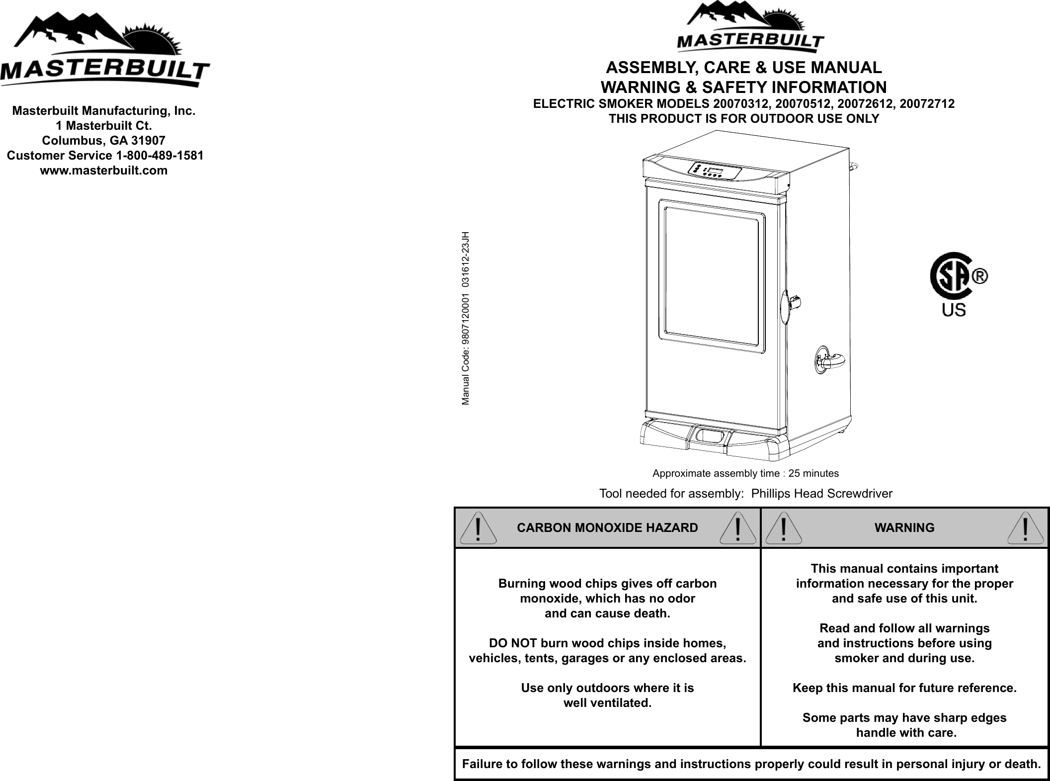 Masterbuilt Manufacturing, Inc.  1 Masterbuilt Ct.Columbus, GA 31907 Customer Service 1-800-489-1581www.masterbuilt.comManual Code: 9807120001  031612-23JHTool needed for assembly:  Phillips Head ScrewdriverApproximate assembly time : 25 minutesCARBON MONOXIDE HAZARD WARNINGBurning wood chips gives off carbon monoxide, which has no odor and can cause death.  DO NOT burn wood chips inside homes, vehicles, tents, garages or any enclosed areas. Use only outdoors where it is well ventilated.This manual contains important information necessary for the proper and safe use of this unit.Read and follow all warnings and instructions before using smoker and during use.Keep this manual for future reference.Some parts may have sharp edges handle with care.Failure to follow these warnings and instructions properly could result in personal injury or death.ASSEMBLY, CARE &amp; USE MANUALWARNING &amp; SAFETY INFORMATIONELECTRIC SMOKER MODELS 20070312, 20070512, 20072612, 20072712THIS PRODUCT IS FOR OUTDOOR USE ONLY