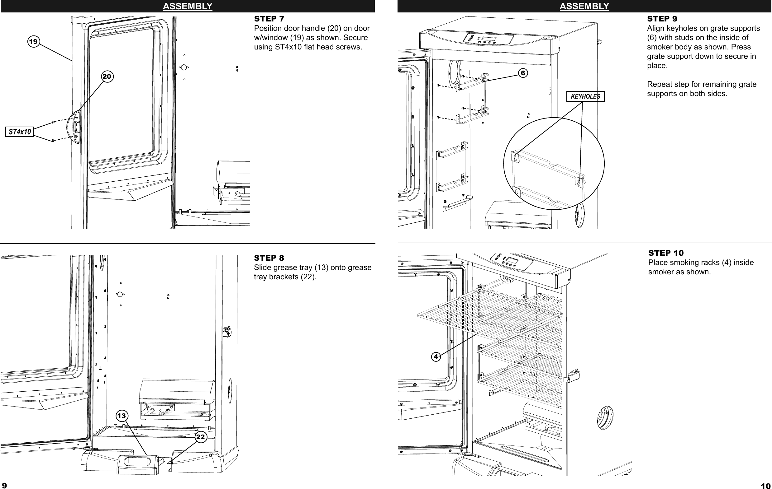 9ASSEMBLYSTEP 7Position door handle (20) on door w/window (19) as shown. Secure using ST4x10 ﬂ at head screws.STEP 8Slide grease tray (13) onto grease tray brackets (22).20191322ST4x1010ASSEMBLYSTEP 9Align keyholes on grate supports (6) with studs on the inside of smoker body as shown. Press grate support down to secure in place.Repeat step for remaining grate supports on both sides.STEP 10Place smoking racks (4) inside smoker as shown.64KEYHOLES