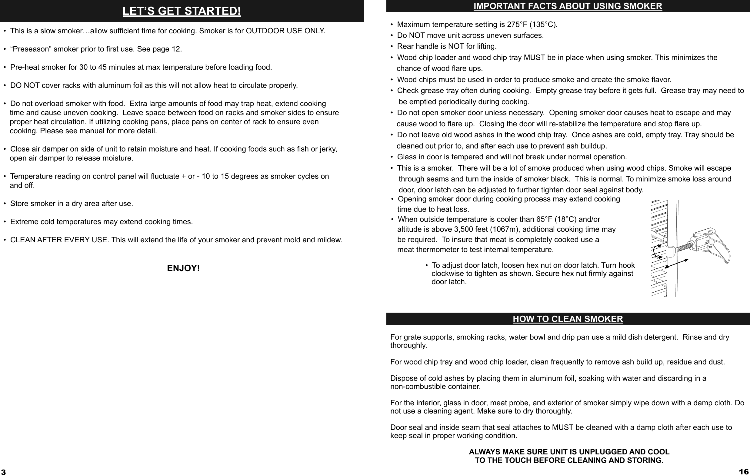 3LET’S GET STARTED!•  This is a slow smoker…allow sufﬁ cient time for cooking. Smoker is for OUTDOOR USE ONLY.•  “Preseason” smoker prior to ﬁ rst use. See page 12.•  Pre-heat smoker for 30 to 45 minutes at max temperature before loading food.•  DO NOT cover racks with aluminum foil as this will not allow heat to circulate properly. •  Do not overload smoker with food.  Extra large amounts of food may trap heat, extend cooking    time and cause uneven cooking.  Leave space between food on racks and smoker sides to ensure    proper heat circulation. If utilizing cooking pans, place pans on center of rack to ensure even    cooking. Please see manual for more detail.•  Close air damper on side of unit to retain moisture and heat. If cooking foods such as ﬁ sh or jerky,    open air damper to release moisture.•  Temperature reading on control panel will ﬂ uctuate + or - 10 to 15 degrees as smoker cycles on    and off.  •  Store smoker in a dry area after use.•  Extreme cold temperatures may extend cooking times.•  CLEAN AFTER EVERY USE. This will extend the life of your smoker and prevent mold and mildew.ENJOY!•  Maximum temperature setting is 275°F (135°C).•  Do NOT move unit across uneven surfaces.•  Rear handle is NOT for lifting.•  Wood chip loader and wood chip tray MUST be in place when using smoker. This minimizes the    chance of wood ﬂ are ups.•  Wood chips must be used in order to produce smoke and create the smoke ﬂ avor. •  Check grease tray often during cooking.  Empty grease tray before it gets full.  Grease tray may need to     be emptied periodically during cooking. •  Do not open smoker door unless necessary.  Opening smoker door causes heat to escape and may    cause wood to ﬂ are up.  Closing the door will re-stabilize the temperature and stop ﬂ are up.•  Do not leave old wood ashes in the wood chip tray.  Once ashes are cold, empty tray. Tray should be    cleaned out prior to, and after each use to prevent ash buildup. •  Glass in door is tempered and will not break under normal operation.•  This is a smoker.  There will be a lot of smoke produced when using wood chips. Smoke will escape     through seams and turn the inside of smoker black.  This is normal. To minimize smoke loss around     door, door latch can be adjusted to further tighten door seal against body.16IMPORTANT FACTS ABOUT USING SMOKERFor grate supports, smoking racks, water bowl and drip pan use a mild dish detergent.  Rinse and drythoroughly.  For wood chip tray and wood chip loader, clean frequently to remove ash build up, residue and dust.Dispose of cold ashes by placing them in aluminum foil, soaking with water and discarding in a  non-combustible container. For the interior, glass in door, meat probe, and exterior of smoker simply wipe down with a damp cloth. Do not use a cleaning agent. Make sure to dry thoroughly.Door seal and inside seam that seal attaches to MUST be cleaned with a damp cloth after each use to keep seal in proper working condition.ALWAYS MAKE SURE UNIT IS UNPLUGGED AND COOL TO THE TOUCH BEFORE CLEANING AND STORING.HOW TO CLEAN SMOKER•  To adjust door latch, loosen hex nut on door latch. Turn hook    clockwise to tighten as shown. Secure hex nut ﬁ rmly against    door latch.•  Opening smoker door during cooking process may extend cooking    time due to heat loss.•  When outside temperature is cooler than 65°F (18°C) and/or    altitude is above 3,500 feet (1067m), additional cooking time may    be required.  To insure that meat is completely cooked use a    meat thermometer to test internal temperature.