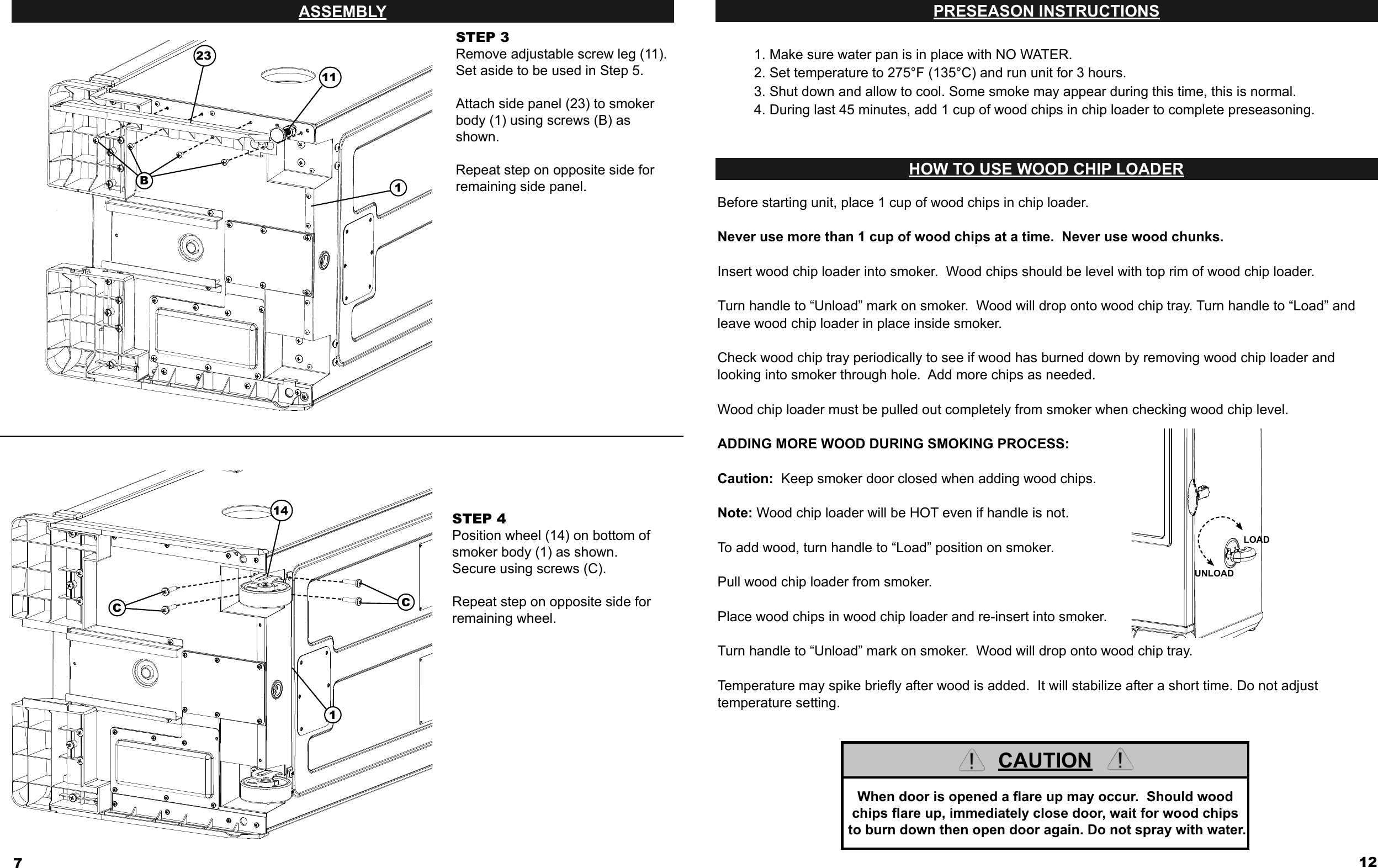 7ASSEMBLYSTEP 3Remove adjustable screw leg (11). Set aside to be used in Step 5.Attach side panel (23) to smoker body (1) using screws (B) as shown. Repeat step on opposite side for remaining side panel.STEP 4Position wheel (14) on bottom of smoker body (1) as shown. Secure using screws (C). Repeat step on opposite side for remaining wheel. 14CC123B11112PRESEASON INSTRUCTIONSHOW TO USE WOOD CHIP LOADERBefore starting unit, place 1 cup of wood chips in chip loader.Never use more than 1 cup of wood chips at a time.  Never use wood chunks.Insert wood chip loader into smoker.  Wood chips should be level with top rim of wood chip loader.Turn handle to “Unload” mark on smoker.  Wood will drop onto wood chip tray. Turn handle to “Load” and leave wood chip loader in place inside smoker.Check wood chip tray periodically to see if wood has burned down by removing wood chip loader andlooking into smoker through hole.  Add more chips as needed.Wood chip loader must be pulled out completely from smoker when checking wood chip level.ADDING MORE WOOD DURING SMOKING PROCESS:Caution:  Keep smoker door closed when adding wood chips.Note: Wood chip loader will be HOT even if handle is not.To add wood, turn handle to “Load” position on smoker.Pull wood chip loader from smoker.  Place wood chips in wood chip loader and re-insert into smoker.Turn handle to “Unload” mark on smoker.  Wood will drop onto wood chip tray.Temperature may spike brieﬂ y after wood is added.  It will stabilize after a short time. Do not adjust temperature setting.LOADUNLOADCAUTIONWhen door is opened a ﬂ are up may occur.  Should wood chips ﬂ are up, immediately close door, wait for wood chips to burn down then open door again. Do not spray with water.1. Make sure water pan is in place with NO WATER. 2. Set temperature to 275°F (135°C) and run unit for 3 hours.3. Shut down and allow to cool. Some smoke may appear during this time, this is normal. 4. During last 45 minutes, add 1 cup of wood chips in chip loader to complete preseasoning.