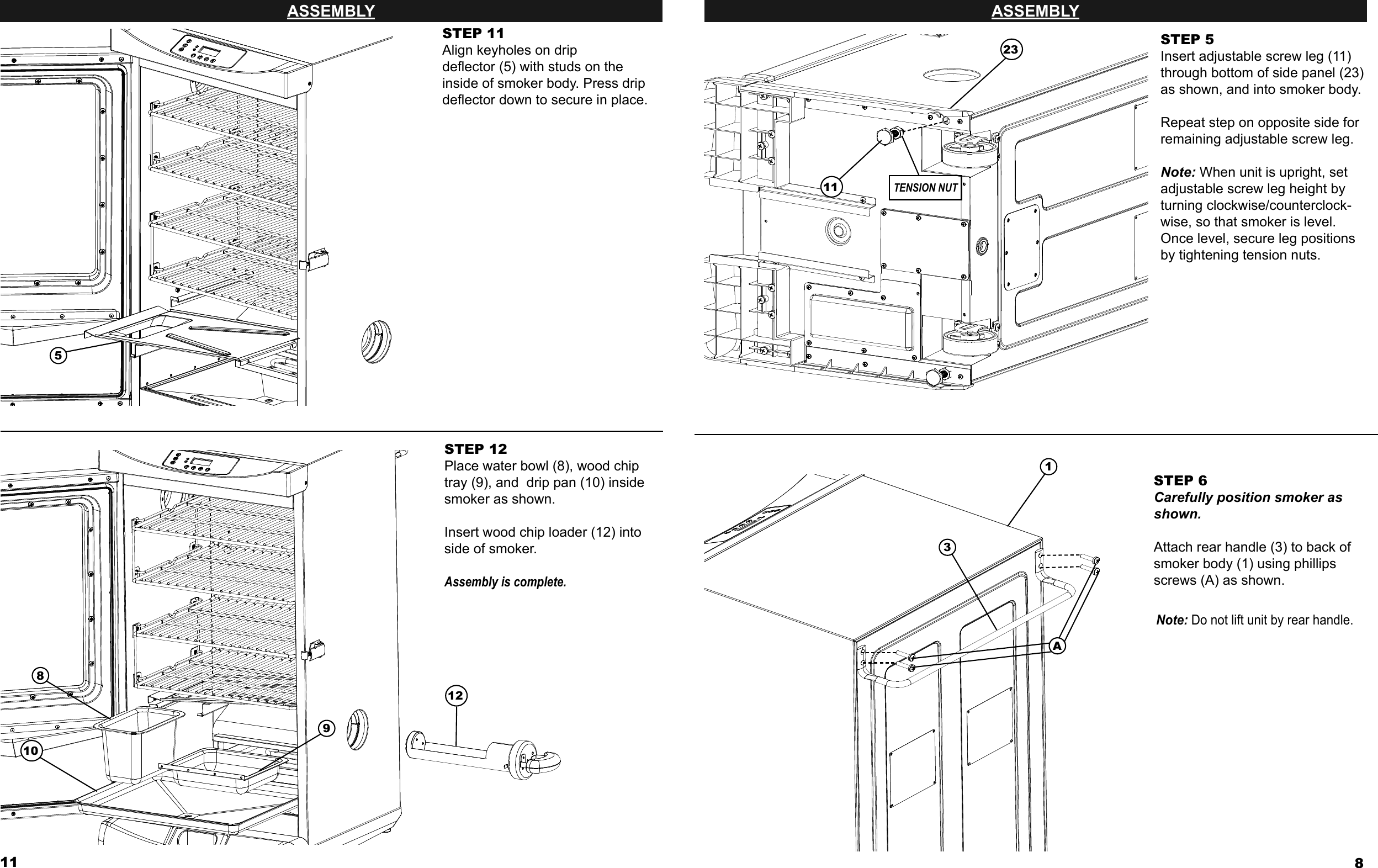 11ASSEMBLYSTEP 11Align keyholes on drip deﬂ ector (5) with studs on the inside of smoker body. Press drip deﬂ ector down to secure in place.5STEP 12Place water bowl (8), wood chip tray (9), and  drip pan (10) inside smoker as shown. Insert wood chip loader (12) into side of smoker.Assembly is complete.8910128ASSEMBLYSTEP 6Carefully position smoker as shown.Attach rear handle (3) to back of smoker body (1) using phillips screws (A) as shown.Note: Do not lift unit by rear handle.STEP 5Insert adjustable screw leg (11) through bottom of side panel (23) as shown, and into smoker body.Repeat step on opposite side for remaining adjustable screw leg.Note: When unit is upright, set adjustable screw leg height by turning clockwise/counterclock-wise, so that smoker is level. Once level, secure leg positions by tightening tension nuts.1TENSION NUT23A311