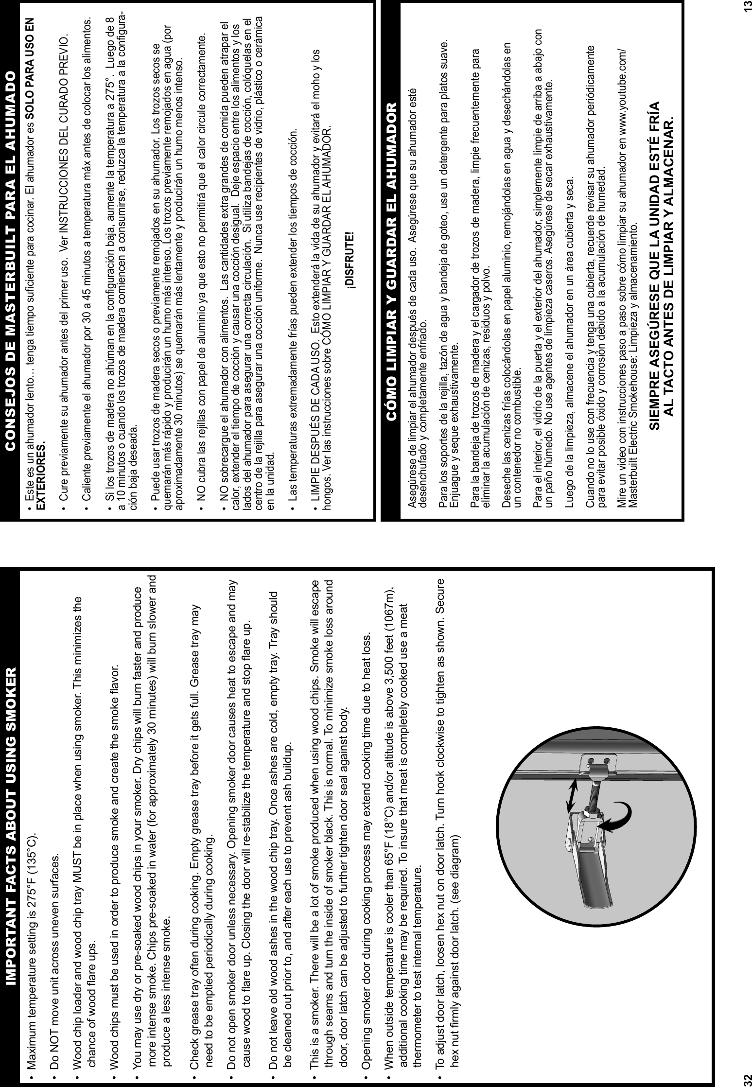 32•  Maximum temperature setting is 275°F (135°C).•  Do NOT move unit across uneven surfaces.•  Wood chip loader and wood chip tray MUST be in place when using smoker. This minimizes the     chance of wood ﬂ are ups.•  Wood chips must be used in order to produce smoke and create the smoke ﬂ avor. •  You may use dry or pre-soaked wood chips in your smoker. Dry chips will burn faster and produce more intense smoke. Chips pre-soaked in water (for approximately 30 minutes) will burn slower and produce a less intense smoke.•  Check grease tray often during cooking. Empty grease tray before it gets full. Grease tray may        need to be emptied periodically during cooking. •  Do not open smoker door unless necessary. Opening smoker door causes heat to escape and may     cause wood to ﬂ are up. Closing the door will re-stabilize the temperature and stop ﬂ are up.•  Do not leave old wood ashes in the wood chip tray. Once ashes are cold, empty tray. Tray should     be cleaned out prior to, and after each use to prevent ash buildup. •  This is a smoker. There will be a lot of smoke produced when using wood chips. Smoke will escape     through seams and turn the inside of smoker black. This is normal. To minimize smoke loss around     door, door latch can be adjusted to further tighten door seal against body.•  Opening smoker door during cooking process may extend cooking time due to heat loss.•  When outside temperature is cooler than 65°F (18°C) and/or altitude is above 3,500 feet (1067m),         additional cooking time may be required. To insure that meat is completely cooked use a meat     thermometer to test internal temperature.•  To adjust door latch, loosen hex nut on door latch. Turn hook clockwise to tighten as shown. Secure     hex nut ﬁ rmly against door latch. (see diagram)IMPORTANT FACTS ABOUT USING SMOKER13CONSEJOS DE MASTERBUILT PARA EL AHUMADO•  Este es un ahumador lento… tenga tiempo suﬁ ciente para cocinar. El ahumador es SOLO PARA USO EN EXTERIORES.•  Cure previamente su ahumador antes del primer uso.  Ver INSTRUCCIONES DEL CURADO PREVIO.•  Caliente previamente el ahumador por 30 a 45 minutos a temperatura máx antes de colocar los alimentos.•  Si los trozos de madera no ahúman en la conﬁ guración baja, aumente la temperatura a 275°.  Luego de 8 a 10 minutos o cuando los trozos de madera comiencen a consumirse, reduzca la temperatura a la conﬁ gura-ción baja deseada.•  Puede usar trozos de madera secos o previamente remojados en su ahumador. Los trozos secos se quemarán más rápido y producirán un humo más intenso. Los trozos previamente remojados en agua (por aproximadamente 30 minutos) se quemarán más lentamente y producirán un humo menos intenso.•  NO cubra las rejillas con papel de aluminio ya que esto no permitirá que el calor circule correctamente. •  NO sobrecargue el ahumador con alimentos.  Las cantidades extra grandes de comida pueden atrapar el calor, extender el tiempo de cocción y causar una cocción desigual.  Deje espacio entre los alimentos y los lados del ahumador para asegurar una correcta circulación.  Si utiliza bandejas de cocción, colóquelas en el centro de la rejilla para asegurar una cocción uniforme.  Nunca use recipientes de vidrio, plástico o cerámica en la unidad.  •  Las temperaturas extremadamente frías pueden extender los tiempos de cocción.•  LIMPIE DESPUÉS DE CADA USO.  Esto extenderá la vida de su ahumador y evitará el moho y los hongos. Ver las instrucciones sobre CÓMO LIMPIAR Y GUARDAR EL AHUMADOR.¡DISFRUTE!Asegúrese de limpiar el ahumador después de cada uso.  Asegúrese que su ahumador esté desenchufado y completamente enfriado. Para los soportes de la rejilla, tazón de agua y bandeja de goteo, use un detergente para platos suave.  Enjuague y seque exhaustivamente.  Para la bandeja de trozos de madera y el cargador de trozos de madera, limpie frecuentemente para eliminar la acumulación de cenizas, residuos y polvo.Deseche las cenizas frías colocándolas en papel aluminio, remojándolas en agua y desechándolas en  un contenedor no combustible. Para el interior, el vidrio de la puerta y el exterior del ahumador, simplemente limpie de arriba a abajo con un paño húmedo. No use agentes de limpieza caseros. Asegúrese de secar exhaustivamente.Luego de la limpieza, almacene el ahumador en un área cubierta y seca.Cuando no lo use con frecuencia y tenga una cubierta, recuerde revisar su ahumador periódicamente para evitar posible óxido y corrosión debido a la acumulación de humedad.Mire un video con instrucciones paso a paso sobre cómo limpiar su ahumador en www.youtube.com/Masterbuilt Electric Smokehouse: Limpieza y almacenamiento.SIEMPRE ASEGÚRESE QUE LA UNIDAD ESTÉ FRÍA AL TACTO ANTES DE LIMPIAR Y ALMACENAR.CÓMO LIMPIAR Y GUARDAR EL AHUMADOR