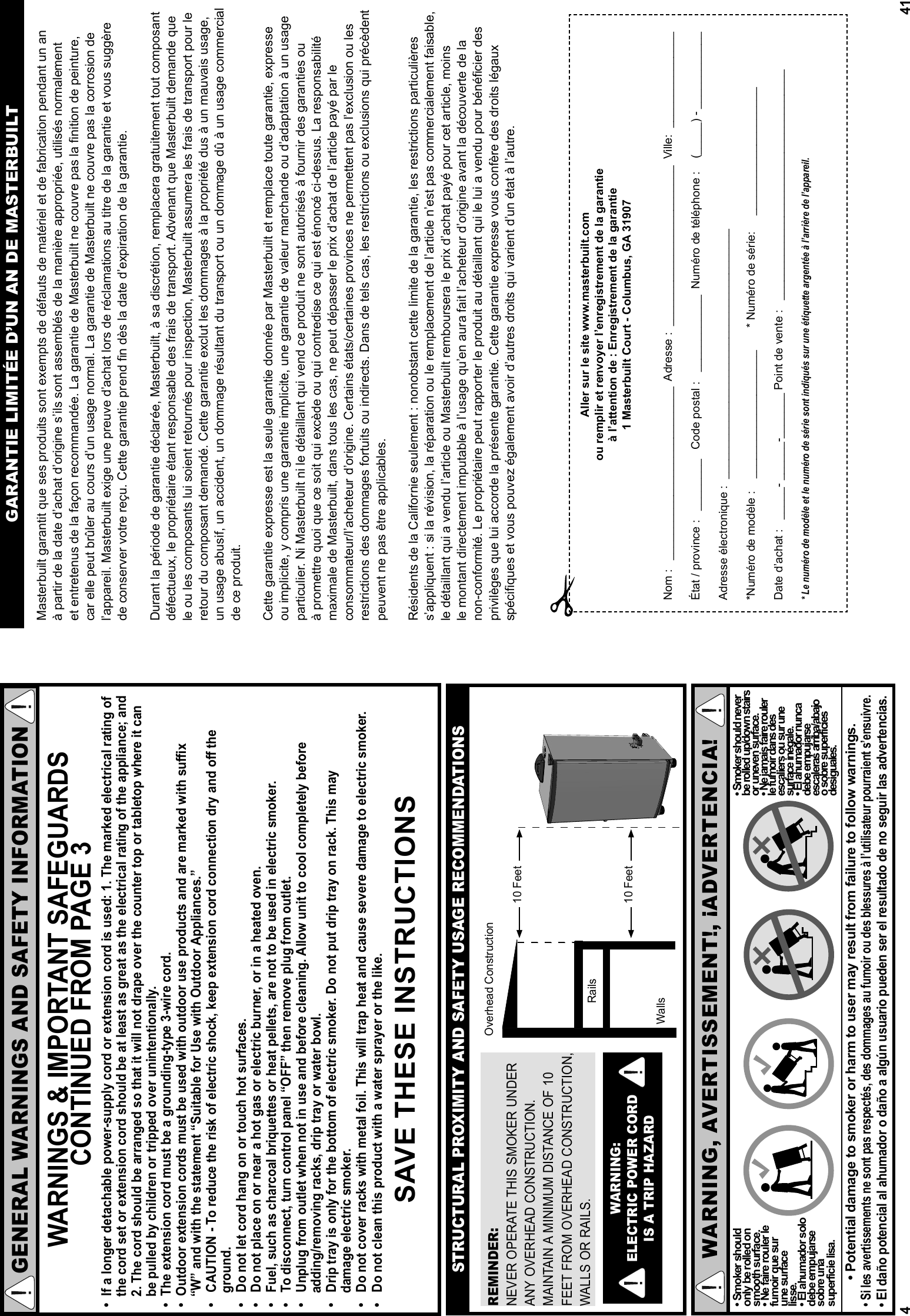 4GENERAL WARNINGS AND SAFETY INFORMATIONWARNINGS &amp; IMPORTANT SAFEGUARDS CONTINUED FROM PAGE 3•  If a longer detachable power-supply cord or extension cord is used: 1. The marked electrical rating of     the cord set or extension cord should be at least as great as the electrical rating of the appliance; and    2. The cord should be arranged so that it will not drape over the counter top or tabletop where it can    be pulled by children or tripped over unintentionally.•  The extension cord must be a grounding-type 3-wire cord.•  Outdoor extension cords must be used with outdoor use products and are marked with suﬃ  x    “W” and with the statement “Suitable for Use with Outdoor Appliances.”•   CAUTION - To reduce the risk of electric shock, keep extension cord connection dry and oﬀ  the         ground.•   Do not let cord hang on or touch hot surfaces.•   Do not place on or near a hot gas or electric burner, or in a heated oven.•   Fuel, such as charcoal briquettes or heat pellets, are not to be used in electric smoker.•   To disconnect, turn control panel “OFF” then remove plug from outlet.•   Unplug from outlet when not in use and before cleaning. Allow unit to cool completely before    adding/removing racks, drip tray or water bowl.•   Drip tray is only for the bottom of electric smoker. Do not put drip tray on rack. This may     damage electric smoker.•   Do not cover racks with metal foil. This will trap heat and cause severe damage to electric smoker.•   Do not clean this product with a water sprayer or the like. SAVE THESE INSTRUCTIONSREMINDER:NEVER OPERATE THIS SMOKER UNDER  ANY OVERHEAD CONSTRUCTION.  MAINTAIN A MINIMUM DISTANCE OF 10 FEET FROM OVERHEAD CONSTRUCTION, WALLS OR RAILS.WARNING: ELECTRIC POWER CORD IS A TRIP HAZARDSTRUCTURAL PROXIMITY AND SAFETY USAGE RECOMMENDATIONSRailsWallsOverhead Construction 10 Feet  10 Feet WARNING, AVERTISSEMENT!, ¡ADVERTENCIA!• Smoker should only be rolled on smooth surface.• Ne faire rouler le fumoir que sur une surface lisse.• El ahumador solo debe empujarse sobre una superficie lisa.• Potential damage to smoker or harm to user may result from failure to follow warnings.• Smoker should never be rolled up/down stairs or uneven surface.• Ne jamais faire rouler le fumoir dans des escaliers ou sur une surface inégale.• El ahumador nunca debe empujarse escaleras arriba/abajo o sobre superficies desiguales.• Si les avertissements ne sont pas respectés, des dommages au fumoir ou des blessures à l’utilisateur pourraient s’ensuivre. • El daño potencial al ahumador o daño a algún usuario pueden ser el resultado de no seguir las advertencias. 41Masterbuilt garantit que ses produits sont exempts de défauts de matériel et de fabrication pendant un an à partir de la date d’achat d’origine s’ils sont assemblés de la manière appropriée, utilisés normalement et entretenus de la façon recommandée. La garantie de Masterbuilt ne couvre pas la finition de peinture, car elle peut brûler au cours d’un usage normal. La garantie de Masterbuilt ne couvre pas la corrosion de l’appareil. Masterbuilt exige une preuve d’achat lors de réclamations au titre de la garantie et vous suggère de conserver votre reçu. Cette garantie prend fin dès la date d’expiration de la garantie.Durant la période de garantie déclarée, Masterbuilt, à sa discrétion, remplacera gratuitement tout composant défectueux, le propriétaire étant responsable des frais de transport. Advenant que Masterbuilt demande que le ou les composants lui soient retournés pour inspection, Masterbuilt assumera les frais de transport pour le retour du composant demandé. Cette garantie exclut les dommages à la propriété dus à un mauvais usage, un usage abusif, un accident, un dommage résultant du transport ou un dommage dû à un usage commercial de ce produit.Cette garantie expresse est la seule garantie donnée par Masterbuilt et remplace toute garantie, expresse ou implicite, y compris une garantie implicite, une garantie de valeur marchande ou d’adaptation à un usage particulier. Ni Masterbuilt ni le détaillant qui vend ce produit ne sont autorisés à fournir des garanties ou à promettre quoi que ce soit qui excède ou qui contredise ce qui est énoncé ci-dessus. La responsabilité maximale de Masterbuilt, dans tous les cas, ne peut dépasser le prix d’achat de l’article payé par le consommateur/l’acheteur d’origine. Certains états/certaines provinces ne permettent pas l’exclusion ou les restrictions des dommages fortuits ou indirects. Dans de tels cas, les restrictions ou exclusions qui précèdent peuvent ne pas être applicables.Résidents de la Californie seulement : nonobstant cette limite de la garantie, les restrictions particulières s’appliquent : si la révision, la réparation ou le remplacement de l’article n’est pas commercialement faisable, le détaillant qui a vendu l’article ou Masterbuilt remboursera le prix d’achat payé pour cet article, moins le montant directement imputable à l’usage qu’en aura fait l’acheteur d’origine avant la découverte de la non-conformité. Le propriétaire peut rapporter le produit au détaillant qui le lui a vendu pour bénéficier des privilèges que lui accorde la présente garantie. Cette garantie expresse vous confère des droits légaux spécifiques et vous pouvez également avoir d’autres droits qui varient d’un état à l’autre.GARANTIE LIMITÉE D’UN AN DE MASTERBUILTAller sur le site www.masterbuilt.comou remplir et renvoyer l’enregistrement de la garantie à l’attention de : Enregistrement de la garantie1 Masterbuilt Court - Columbus, GA 31907Nom :   ___________________________  Adresse :  _________________________  Ville:  _______________État / province :   ________   Code postal :   ____________  Numéro de téléphone :    (_____) - ____________Adresse électronique :  _______________________________________*Numéro de modèle :    ____________________       * Numéro de série:     ____________________ Date d’achat :   _____- ______-_______ Point de vente :   ____________________________________* Le numéro de modèle et le numéro de série sont indiqués sur une étiquette argentée à l’arrière de l’appareil.