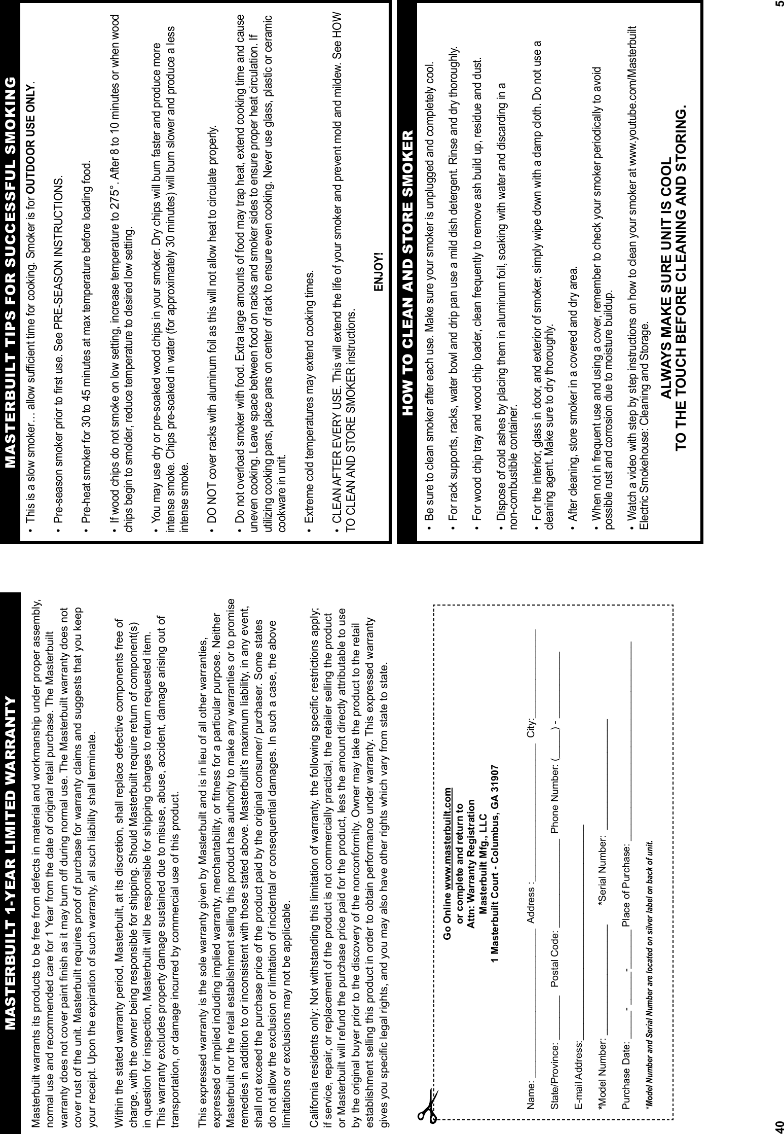 40Masterbuilt warrants its products to be free from defects in material and workmanship under proper assembly, normal use and recommended care for 1 Year from the date of original retail purchase. The Masterbuilt warranty does not cover paint finish as it may burn off during normal use. The Masterbuilt warranty does not cover rust of the unit. Masterbuilt requires proof of purchase for warranty claims and suggests that you keep your receipt. Upon the expiration of such warranty, all such liability shall terminate. Within the stated warranty period, Masterbuilt, at its discretion, shall replace defective components free of charge, with the owner being responsible for shipping. Should Masterbuilt require return of component(s) in question for inspection, Masterbuilt will be responsible for shipping charges to return requested item. This warranty excludes property damage sustained due to misuse, abuse, accident, damage arising out of transportation, or damage incurred by commercial use of this product. This expressed warranty is the sole warranty given by Masterbuilt and is in lieu of all other warranties, expressed or implied including implied warranty, merchantability, or fitness for a particular purpose. Neither Masterbuilt nor the retail establishment selling this product has authority to make any warranties or to promise remedies in addition to or inconsistent with those stated above. Masterbuilt’s maximum liability, in any event, shall not exceed the purchase price of the product paid by the original consumer/ purchaser. Some states do not allow the exclusion or limitation of incidental or consequential damages. In such a case, the above limitations or exclusions may not be applicable. California residents only: Not withstanding this limitation of warranty, the following specific restrictions apply; if service, repair, or replacement of the product is not commercially practical, the retailer selling the product or Masterbuilt will refund the purchase price paid for the product, less the amount directly attributable to use by the original buyer prior to the discovery of the nonconformity. Owner may take the product to the retail establishment selling this product in order to obtain performance under warranty. This expressed warranty gives you specific legal rights, and you may also have other rights which vary from state to state.MASTERBUILT 1-YEAR LIMITED WARRANTYGo Online www.masterbuilt.comor complete and return to Attn: Warranty RegistrationMasterbuilt Mfg., LLC1 Masterbuilt Court - Columbus, GA 31907Name: ___________________________  Address :_________________________  City:________________State/Province: ________   Postal Code: ________________  Phone Number: (_____) - ____________E-mail Address:_______________________________________*Model Number: ____________________       *Serial Number:  ____________________ Purchase Date: _____- ______-_______ Place of Purchase: ____________________________________*Model Number and Serial Number are located on silver label on back of unit.5MASTERBUILT TIPS FOR SUCCESSFUL SMOKING•  This is a slow smoker… allow suﬃ  cient time for cooking. Smoker is for OUTDOOR USE ONLY.•  Pre-season smoker prior to ﬁ rst use. See PRE-SEASON INSTRUCTIONS.•  Pre-heat smoker for 30 to 45 minutes at max temperature before loading food.•  If wood chips do not smoke on low setting, increase temperature to 275°. After 8 to 10 minutes or when wood chips begin to smolder, reduce temperature to desired low setting.•  You may use dry or pre-soaked wood chips in your smoker. Dry chips will burn faster and produce more intense smoke. Chips pre-soaked in water (for approximately 30 minutes) will burn slower and produce a less intense smoke.•  DO NOT cover racks with aluminum foil as this will not allow heat to circulate properly. •  Do not overload smoker with food. Extra large amounts of food may trap heat, extend cooking time and cause uneven cooking. Leave space between food on racks and smoker sides to ensure proper heat circulation. If utilizing cooking pans, place pans on center of rack to ensure even cooking. Never use glass, plastic or ceramic cookware in unit.  •  Extreme cold temperatures may extend cooking times.•  CLEAN AFTER EVERY USE. This will extend the life of your smoker and prevent mold and mildew. See HOW TO CLEAN AND STORE SMOKER instructions.ENJOY!•  Be sure to clean smoker after each use. Make sure your smoker is unplugged and completely cool. •  For rack supports, racks, water bowl and drip pan use a mild dish detergent. Rinse and dry thoroughly.  •  For wood chip tray and wood chip loader, clean frequently to remove ash build up, residue and dust.•  Dispose of cold ashes by placing them in aluminum foil, soaking with water and discarding in a  non-combustible container. •  For the interior, glass in door, and exterior of smoker, simply wipe down with a damp cloth. Do not use a cleaning agent. Make sure to dry thoroughly.•  After cleaning, store smoker in a covered and dry area.•  When not in frequent use and using a cover, remember to check your smoker periodically to avoid possible rust and corrosion due to moisture buildup.•  Watch a video with step by step instructions on how to clean your smoker at www.youtube.com/Masterbuilt Electric Smokehouse: Cleaning and Storage.ALWAYS MAKE SURE UNIT IS COOL TO THE TOUCH BEFORE CLEANING AND STORING.HOW TO CLEAN AND STORE SMOKER