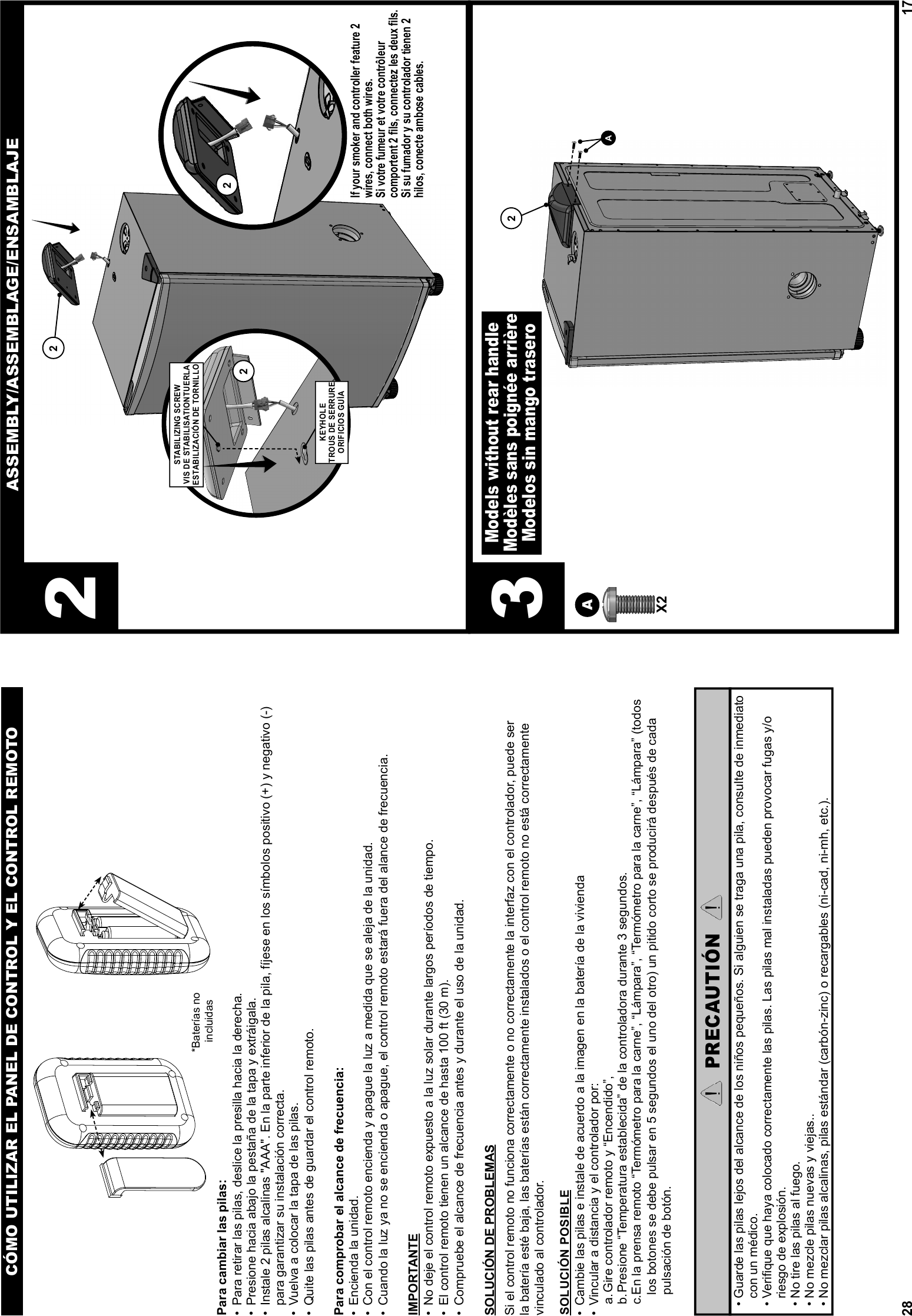 28Para cambiar las pilas:•  Para retirar las pilas, deslice la presilla hacia la derecha.•  Presione hacia abajo la pestaña de la tapa y extráigala.•  Instale 2 pilas alcalinas &quot;AAA&quot;. En la parte inferior de la pila, fíjese en los símbolos positivo (+) y negativo (-) para garantizar su instalación correcta.•  Vuelva a colocar la tapa de las pilas.•  Quite las pilas antes de guardar el control remoto.Para comprobar el alcance de frecuencia:•  Encienda la unidad.•  Con el control remoto encienda y apague la luz a medida que se aleja de la unidad.•  Cuando la luz ya no se encienda o apague, el control remoto estará fuera del alance de frecuencia.IMPORTANTE•  No deje el control remoto expuesto a la luz solar durante largos períodos de tiempo.•  El control remoto tienen un alcance de hasta 100 ft (30 m).•  Compruebe el alcance de frecuencia antes y durante el uso de la unidad. SOLUCIÓN DE PROBLEMASSi el control remoto no funciona correctamente o no correctamente la interfaz con el controlador, puede ser la batería esté baja, las baterías están correctamente instalados o el control remoto no está correctamente vinculado al controlador.SOLUCIÓN POSIBLE•  Cambie las pilas e instale de acuerdo a la imagen en la batería de la vivienda•  Vincular a distancia y el controlador por:a. Gire controlador remoto y “Encendido”,b. Presione “Temperatura establecida” de la controladora durante 3 segundos.c. En la prensa remoto “Termómetro para la carne”, “Lámpara”, “Termómetro para la carne”, “Lámpara” (todos los botones se debe pulsar en 5 segundos el uno del otro) un pitido corto se producirá después de cada pulsación de botón.CÓMO UTILIZAR EL PANEL DE CONTROL Y EL CONTROL REMOTOPRECAUTIÓN  •  Guarde las pilas lejos del alcance de los niños pequeños. Si alguien se traga una pila, consulte de inmediato con un médico.  •  Veriﬁ que que haya colocado correctamente las pilas. Las pilas mal instaladas pueden provocar fugas y/o riesgo de explosión.  • No tire las pilas al fuego.  • No mezcle pilas nuevas y viejas..  • No mezclar pilas alcalinas, pilas estándar (carbón-zinc) o recargables (ni-cad, ni-mh, etc.).*Baterías no incluidas17ASSEMBLY/ASSEMBLAGE/ENSAMBLAJEX2AA22222STABILIZING SCREWVIS DE STABILISATIONTUERLA ESTABILIZACIÓN DE TORNILLOKEYHOLETROUS DE SERRUREORIFICIOS GUÍAModels without rear handleModèles sans poignée arrièreModelos sin mango trasero3If your smoker and controller feature 2 wires, connect both wires.Si votre fumeur et votre contrôleur comportent 2 ﬁ ls, connectez les deux ﬁ ls.Si su fumador y su controlador tienen 2 hilos, conecte ambose cables.