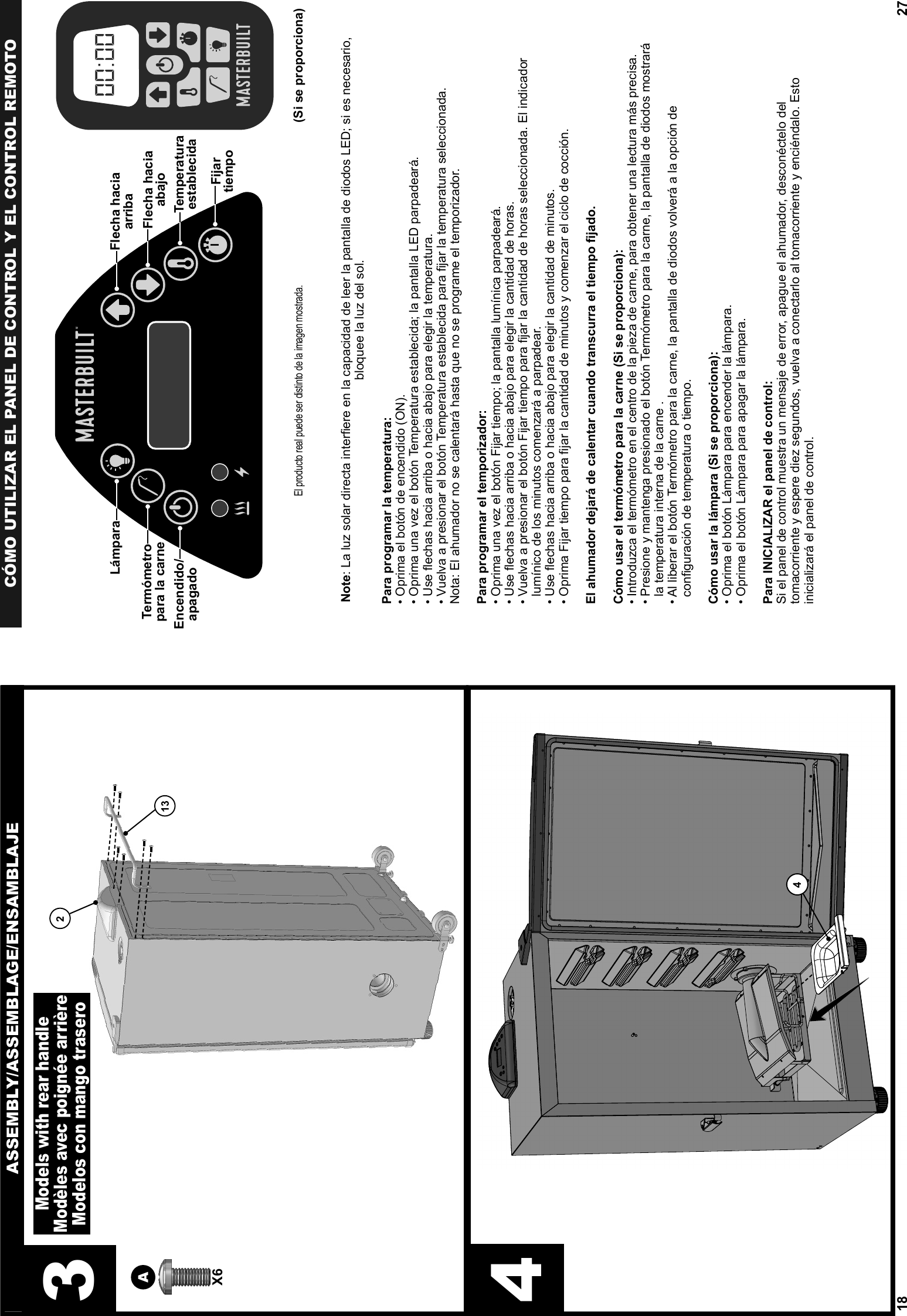 18ASSEMBLY/ASSEMBLAGE/ENSAMBLAJE44X6A213Models with rear handleModèles avec poignée arrièreModelos con mango trasero327CÓMO UTILIZAR EL PANEL DE CONTROL Y EL CONTROL REMOTONote: La luz solar directa interﬁ ere en la capacidad de leer la pantalla de diodos LED; si es necesario, bloquee la luz del sol.Para programar la temperatura:• Oprima el botón de encendido (ON).• Oprima una vez el botón Temperatura establecida; la pantalla LED parpadeará.• Use ﬂ echas hacia arriba o hacia abajo para elegir la temperatura. • Vuelva a presionar el botón Temperatura establecida para ﬁ jar la temperatura seleccionada.Nota: El ahumador no se calentará hasta que no se programe el temporizador.Para programar el temporizador:• Oprima una vez el botón Fijar tiempo; la pantalla lumínica parpadeará.• Use ﬂ echas hacia arriba o hacia abajo para elegir la cantidad de horas. •  Vuelva a presionar el botón Fijar tiempo para ﬁ jar la cantidad de horas seleccionada. El indicador lumínico de los minutos comenzará a parpadear.• Use ﬂ echas hacia arriba o hacia abajo para elegir la cantidad de minutos. • Oprima Fijar tiempo para ﬁ jar la cantidad de minutos y comenzar el ciclo de cocción.El ahumador dejará de calentar cuando transcurra el tiempo ﬁ jado.Cómo usar el termómetro para la carne (Si se proporciona):• Introduzca el termómetro en el centro de la pieza de carne, para obtener una lectura más precisa. •  Presione y mantenga presionado el botón Termómetro para la carne, la pantalla de diodos mostrará la temperatura interna de la carne . •  Al liberar el botón Termómetro para la carne, la pantalla de diodos volverá a la opción de conﬁ guración de temperatura o tiempo.Cómo usar la lámpara (Si se proporciona):• Oprima el botón Lámpara para encender la lámpara.• Oprima el botón Lámpara para apagar la lámpara.Para INICIALIZAR el panel de control:Si el panel de control muestra un mensaje de error, apague el ahumador, desconéctelo del tomacorriente y espere diez segundos, vuelva a conectarlo al tomacorriente y enciéndalo. Esto inicializará el panel de control.  El producto real puede ser distinto de la imagen mostrada.(Si se proporciona)®®Encendido/apagadoTermómetropara la carneLámparaFijartiempoTemperaturaestablecidaFlecha haciaarribaFlecha haciaabajo