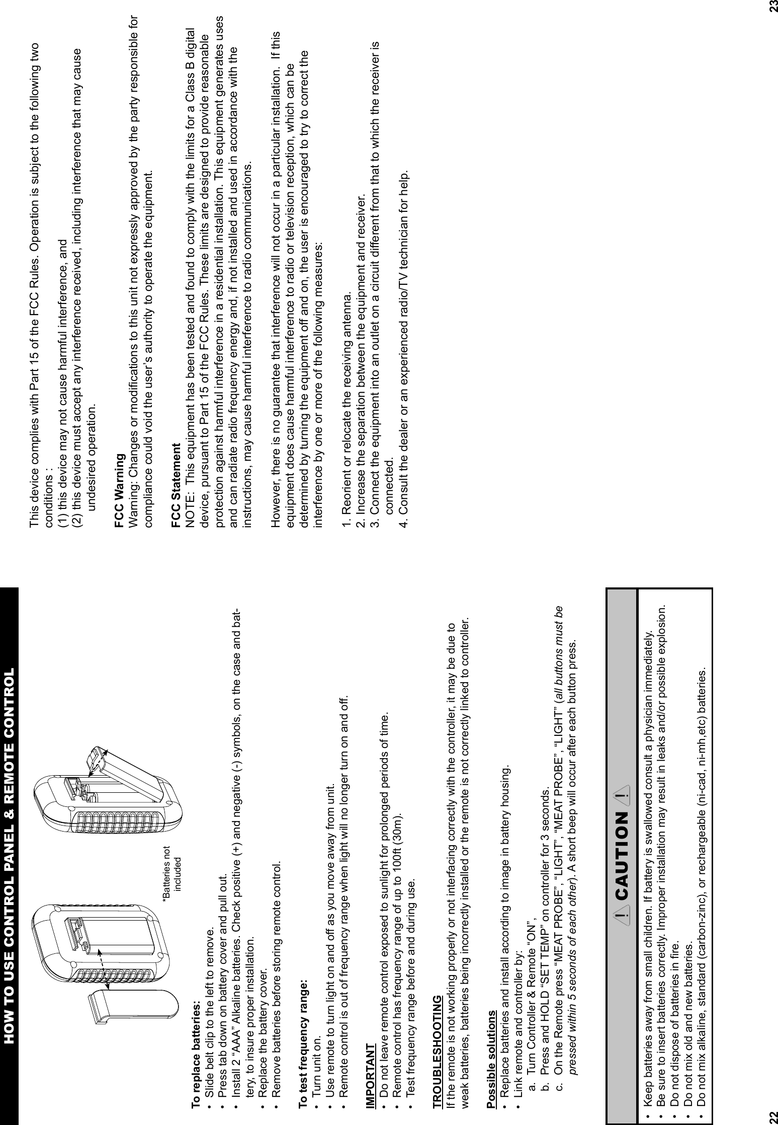 22To replace batteries:•  Slide belt clip to the left to remove.•  Press tab down on battery cover and pull out.•  Install 2 “AAA” Alkaline batteries. Check positive (+) and negative (-) symbols, on the case and bat-tery, to insure proper installation.•  Replace the battery cover.•  Remove batteries before storing remote control.To test frequency range:•  Turn unit on.•  Use remote to turn light on and oﬀ  as you move away from unit.•  Remote control is out of frequency range when light will no longer turn on and oﬀ .IMPORTANT•  Do not leave remote control exposed to sunlight for prolonged periods of time.•  Remote control has frequency range of up to 100ft (30m).•  Test frequency range before and during use. TROUBLESHOOTINGIf the remote is not working properly or not interfacing correctly with the controller, it may be due to weak batteries, batteries being incorrectly installed or the remote is not correctly linked to controller.Possible solutions•  Replace batteries and install according to image in battery housing.•  Link remote and controller by: a.  Turn Controller &amp; Remote “ON”, b.  Press and HOLD “SET TEMP” on controller for 3 seconds.c.  On the Remote press “MEAT PROBE”, “LIGHT”, “MEAT PROBE”, “LIGHT” (all buttons must be pressed within 5 seconds of each other). A short beep will occur after each button press.HOW TO USE CONTROL PANEL &amp; REMOTE CONTROLCAUTION•  Keep batteries away from small children. If battery is swallowed consult a physician immediately.• Be sure to insert batteries correctly. Improper installation may result in leaks and/or possible explosion.•  Do not dispose of batteries in ﬁ re.•  Do not mix old and new batteries.•  Do not mix alkaline, standard (carbon-zinc), or rechargeable (ni-cad, ni-mh,etc) batteries.*Batteries not included23This device complies with Part 15 of the FCC Rules. Operation is subject to the following two conditions :(1) this device may not cause harmful interference, and (2) this device must accept any interference received, including interference that may cause      undesired operation.FCC Warning Warning: Changes or modiﬁ cations to this unit not expressly approved by the party responsible for compliance could void the user’s authority to operate the equipment.FCC Statement NOTE:  This equipment has been tested and found to comply with the limits for a Class B digital device, pursuant to Part 15 of the FCC Rules. These limits are designed to provide reasonableprotection against harmful interference in a residential installation. This equipment generates uses and can radiate radio frequency energy and, if not installed and used in accordance with theinstructions, may cause harmful interference to radio communications.However, there is no guarantee that interference will not occur in a particular installation.  If this equipment does cause harmful interference to radio or television reception, which can be determined by turning the equipment oﬀ  and on, the user is encouraged to try to correct the interference by one or more of the following measures:1. Reorient or relocate the receiving antenna.2. Increase the separation between the equipment and receiver.3. Connect the equipment into an outlet on a circuit diﬀ erent from that to which the receiver is     connected.4. Consult the dealer or an experienced radio/TV technician for help.