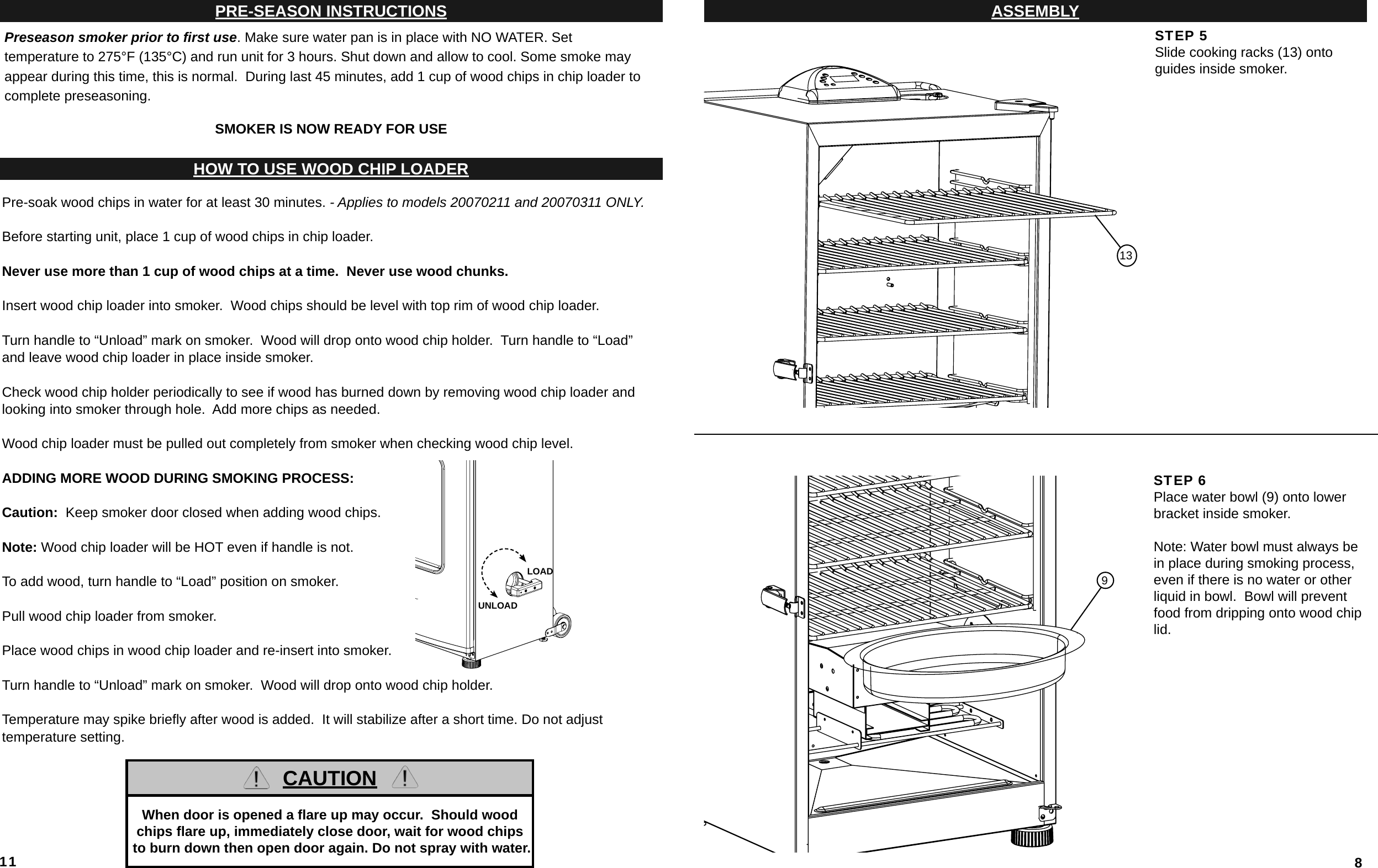 11PRE-SEASON INSTRUCTIONSPreseason smoker prior to ﬁ rst use. Make sure water pan is in place with NO WATER. Set temperature to 275°F (135°C) and run unit for 3 hours. Shut down and allow to cool. Some smoke may appear during this time, this is normal.  During last 45 minutes, add 1 cup of wood chips in chip loader to complete preseasoning.SMOKER IS NOW READY FOR USEHOW TO USE WOOD CHIP LOADERPre-soak wood chips in water for at least 30 minutes. - Applies to models 20070211 and 20070311 ONLY.Before starting unit, place 1 cup of wood chips in chip loader.Never use more than 1 cup of wood chips at a time.  Never use wood chunks.Insert wood chip loader into smoker.  Wood chips should be level with top rim of wood chip loader.Turn handle to “Unload” mark on smoker.  Wood will drop onto wood chip holder.  Turn handle to “Load” and leave wood chip loader in place inside smoker.Check wood chip holder periodically to see if wood has burned down by removing wood chip loader andlooking into smoker through hole.  Add more chips as needed.Wood chip loader must be pulled out completely from smoker when checking wood chip level.ADDING MORE WOOD DURING SMOKING PROCESS:Caution:  Keep smoker door closed when adding wood chips.Note: Wood chip loader will be HOT even if handle is not.To add wood, turn handle to “Load” position on smoker.Pull wood chip loader from smoker.  Place wood chips in wood chip loader and re-insert into smoker.Turn handle to “Unload” mark on smoker.  Wood will drop onto wood chip holder.Temperature may spike brieﬂ y after wood is added.  It will stabilize after a short time. Do not adjust temperature setting.LOADUNLOADCAUTIONWhen door is opened a ﬂ are up may occur.  Should wood chips ﬂ are up, immediately close door, wait for wood chips to burn down then open door again. Do not spray with water. 8ASSEMBLYTHE INFORMATION CONTAINED IN THISSTEP 5Slide cooking racks (13) onto guides inside smoker. STEP 6Place water bowl (9) onto lower bracket inside smoker.Note: Water bowl must always be in place during smoking process, even if there is no water or other liquid in bowl.  Bowl will prevent food from dripping onto wood chip lid.913