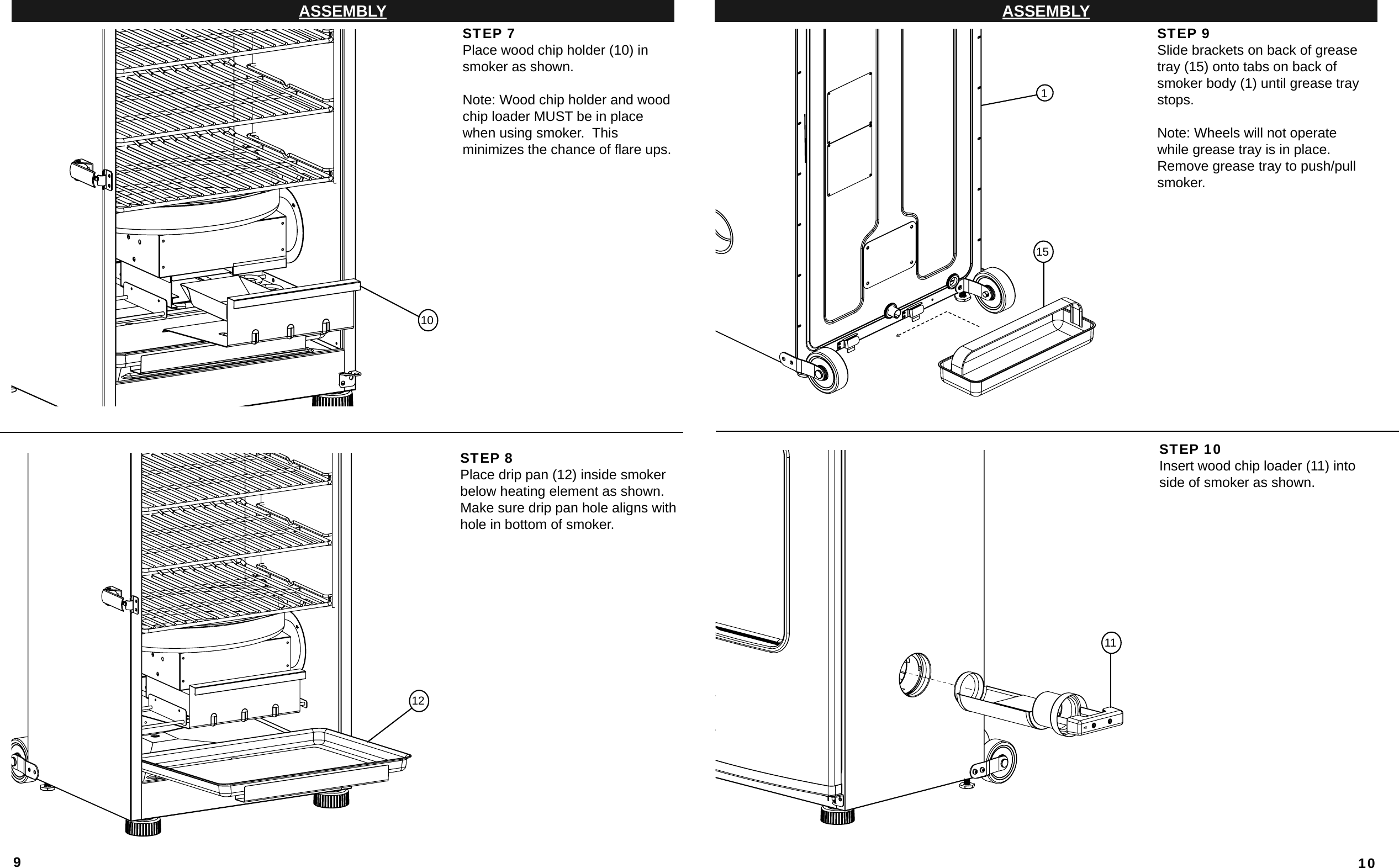 9ASSEMBLYSTEP 7Place wood chip holder (10) in smoker as shown.Note: Wood chip holder and wood chip loader MUST be in place when using smoker.  Thisminimizes the chance of ﬂ are ups.STEP 8Place drip pan (12) inside smoker below heating element as shown.  Make sure drip pan hole aligns with hole in bottom of smoker. 101210ASSEMBLYSTEP 9Slide brackets on back of grease tray (15) onto tabs on back of smoker body (1) until grease tray stops.Note: Wheels will not operate while grease tray is in place. Remove grease tray to push/pull smoker.STEP 10Insert wood chip loader (11) into side of smoker as shown.11511