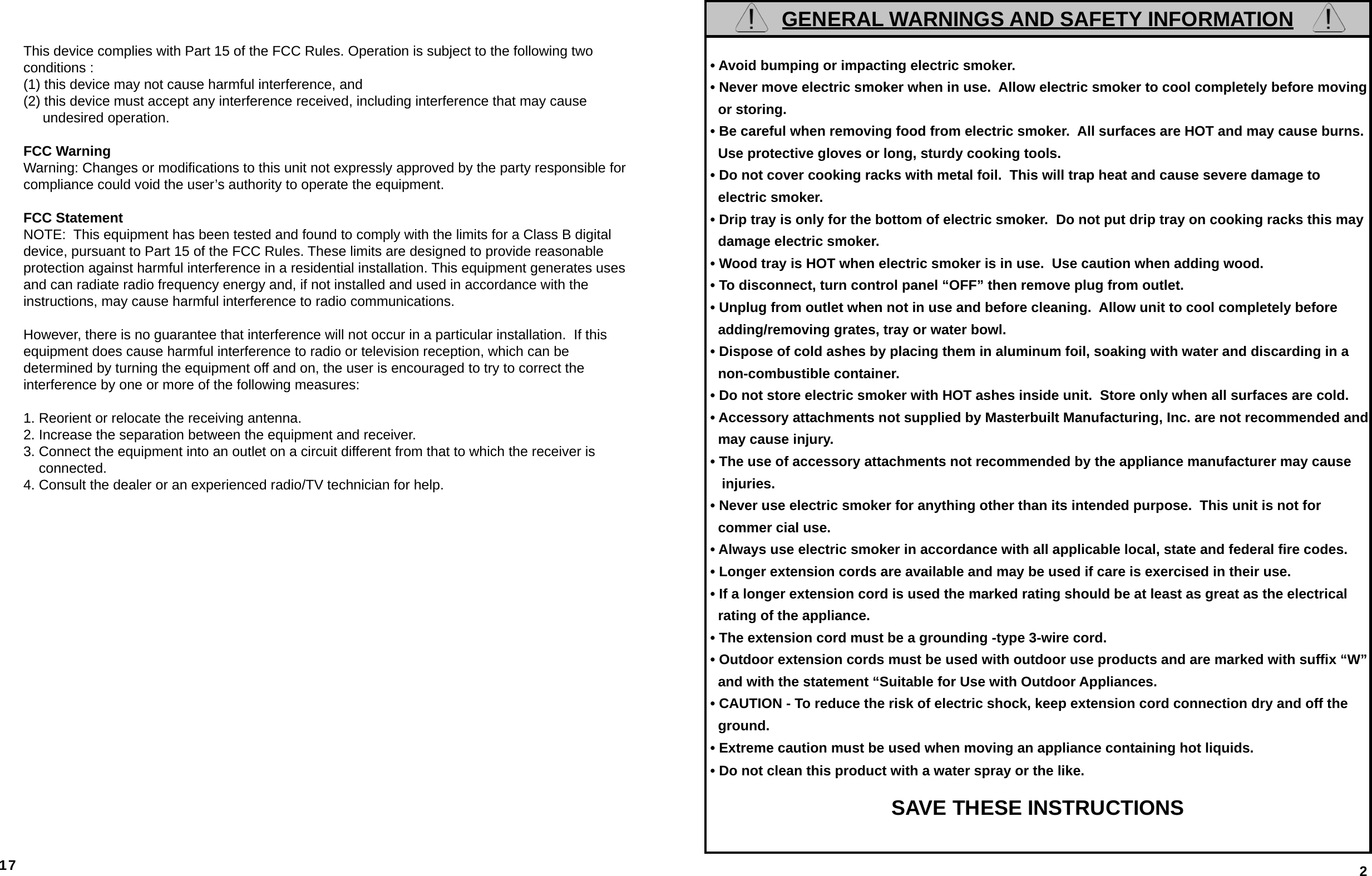17This device complies with Part 15 of the FCC Rules. Operation is subject to the following two conditions :(1) this device may not cause harmful interference, and (2) this device must accept any interference received, including interference that may cause      undesired operation.FCC Warning Warning: Changes or modiﬁ cations to this unit not expressly approved by the party responsible for compliance could void the user’s authority to operate the equipment.FCC Statement NOTE:  This equipment has been tested and found to comply with the limits for a Class B digital device, pursuant to Part 15 of the FCC Rules. These limits are designed to provide reasonableprotection against harmful interference in a residential installation. This equipment generates uses and can radiate radio frequency energy and, if not installed and used in accordance with theinstructions, may cause harmful interference to radio communications.However, there is no guarantee that interference will not occur in a particular installation.  If this equipment does cause harmful interference to radio or television reception, which can be determined by turning the equipment off and on, the user is encouraged to try to correct the interference by one or more of the following measures:1. Reorient or relocate the receiving antenna.2. Increase the separation between the equipment and receiver.3. Connect the equipment into an outlet on a circuit different from that to which the receiver is     connected.4. Consult the dealer or an experienced radio/TV technician for help.GENERAL WARNINGS AND SAFETY INFORMATION • Avoid bumping or impacting electric smoker. • Never move electric smoker when in use.  Allow electric smoker to cool completely before moving    or storing. • Be careful when removing food from electric smoker.  All surfaces are HOT and may cause burns.     Use protective gloves or long, sturdy cooking tools. • Do not cover cooking racks with metal foil.  This will trap heat and cause severe damage to    electric smoker. • Drip tray is only for the bottom of electric smoker.  Do not put drip tray on cooking racks this may    damage electric smoker. • Wood tray is HOT when electric smoker is in use.  Use caution when adding wood. • To disconnect, turn control panel “OFF” then remove plug from outlet. • Unplug from outlet when not in use and before cleaning.  Allow unit to cool completely before   adding/removing grates, tray or water bowl. • Dispose of cold ashes by placing them in aluminum foil, soaking with water and discarding in a    non-combustible container. • Do not store electric smoker with HOT ashes inside unit.  Store only when all surfaces are cold. • Accessory attachments not supplied by Masterbuilt Manufacturing, Inc. are not recommended and     may cause injury. • The use of accessory attachments not recommended by the appliance manufacturer may cause     injuries. • Never use electric smoker for anything other than its intended purpose.  This unit is not for    commer cial use. • Always use electric smoker in accordance with all applicable local, state and federal ﬁ re codes. • Longer extension cords are available and may be used if care is exercised in their use. • If a longer extension cord is used the marked rating should be at least as great as the electrical    rating of the appliance. • The extension cord must be a grounding -type 3-wire cord. • Outdoor extension cords must be used with outdoor use products and are marked with sufﬁ x “W”    and with the statement “Suitable for Use with Outdoor Appliances. • CAUTION - To reduce the risk of electric shock, keep extension cord connection dry and off the    ground. • Extreme caution must be used when moving an appliance containing hot liquids. • Do not clean this product with a water spray or the like. SAVE THESE INSTRUCTIONS2