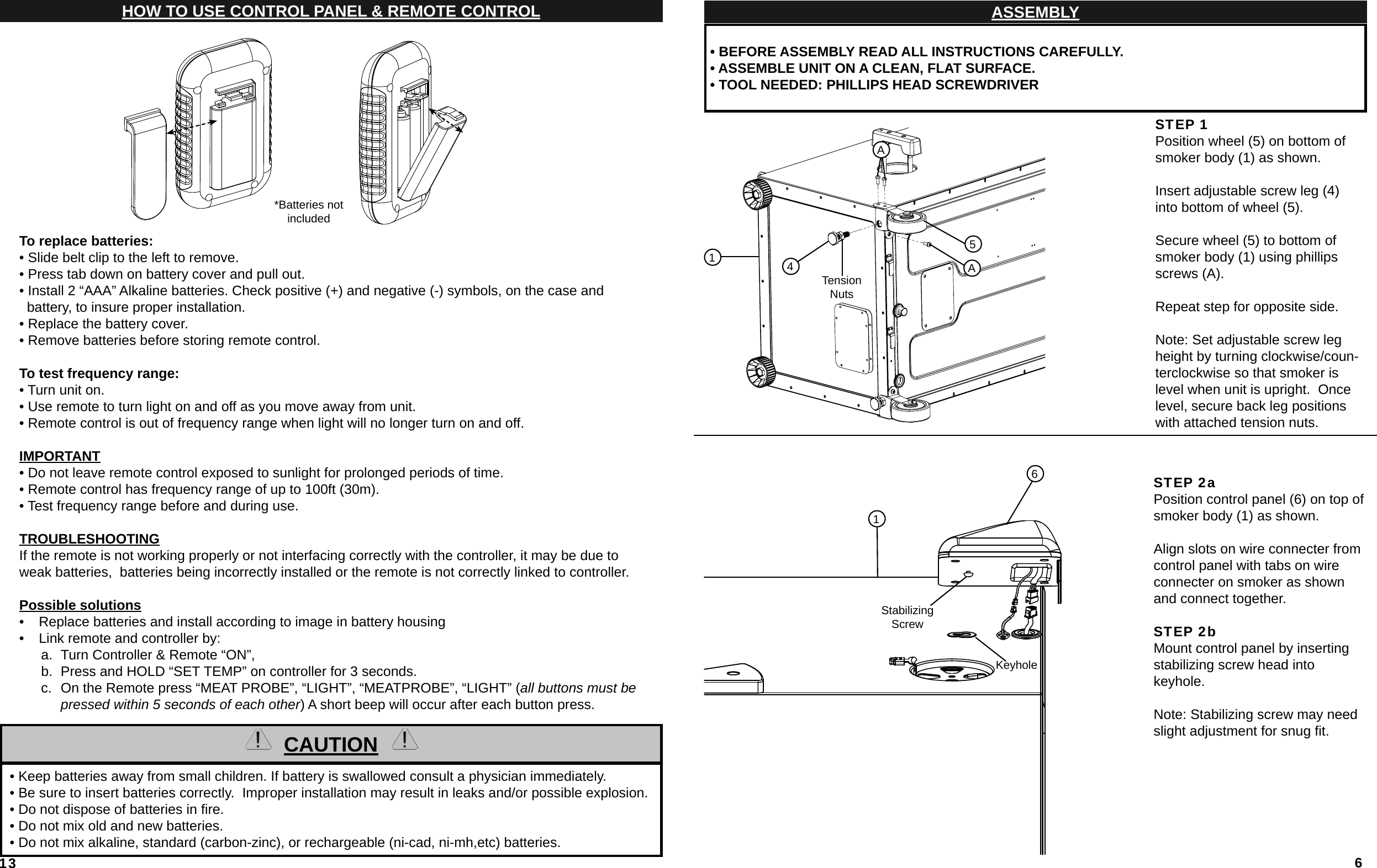 13To replace batteries:• Slide belt clip to the left to remove.• Press tab down on battery cover and pull out.• Install 2 “AAA” Alkaline batteries. Check positive (+) and negative (-) symbols, on the case and   battery, to insure proper installation.• Replace the battery cover.• Remove batteries before storing remote control.To test frequency range:• Turn unit on.• Use remote to turn light on and off as you move away from unit.• Remote control is out of frequency range when light will no longer turn on and off.IMPORTANT• Do not leave remote control exposed to sunlight for prolonged periods of time.• Remote control has frequency range of up to 100ft (30m).• Test frequency range before and during use. TROUBLESHOOTINGIf the remote is not working properly or not interfacing correctly with the controller, it may be due to weak batteries,  batteries being incorrectly installed or the remote is not correctly linked to controller.Possible solutions•  Replace batteries and install according to image in battery housing•  Link remote and controller by: a.  Turn Controller &amp; Remote “ON”, b.  Press and HOLD “SET TEMP” on controller for 3 seconds.c.  On the Remote press “MEAT PROBE”, “LIGHT”, “MEATPROBE”, “LIGHT” (all buttons must be pressed within 5 seconds of each other) A short beep will occur after each button press.  HOW TO USE CONTROL PANEL &amp; REMOTE CONTROLCAUTION  • Keep batteries away from small children. If battery is swallowed consult a physician immediately.  • Be sure to insert batteries correctly.  Improper installation may result in leaks and/or possible explosion.  • Do not dispose of batteries in ﬁ re.  • Do not mix old and new batteries.  • Do not mix alkaline, standard (carbon-zinc), or rechargeable (ni-cad, ni-mh,etc) batteries.*Batteries not included6ASSEMBLY • BEFORE ASSEMBLY READ ALL INSTRUCTIONS CAREFULLY. • ASSEMBLE UNIT ON A CLEAN, FLAT SURFACE. • TOOL NEEDED: PHILLIPS HEAD SCREWDRIVERSTEP 1Position wheel (5) on bottom of smoker body (1) as shown.Insert adjustable screw leg (4) into bottom of wheel (5).Secure wheel (5) to bottom of smoker body (1) using phillips screws (A).  Repeat step for opposite side.Note: Set adjustable screw leg height by turning clockwise/coun-terclockwise so that smoker is level when unit is upright.  Once level, secure back leg positions with attached tension nuts.STEP 2aPosition control panel (6) on top of smoker body (1) as shown.Align slots on wire connecter from control panel with tabs on wire connecter on smoker as shown and connect together. STEP 2bMount control panel by inserting stabilizing screw head into keyhole.Note: Stabilizing screw may need slight adjustment for snug ﬁ t.16Stabilizing ScrewKeyholeA5A14Tension Nuts