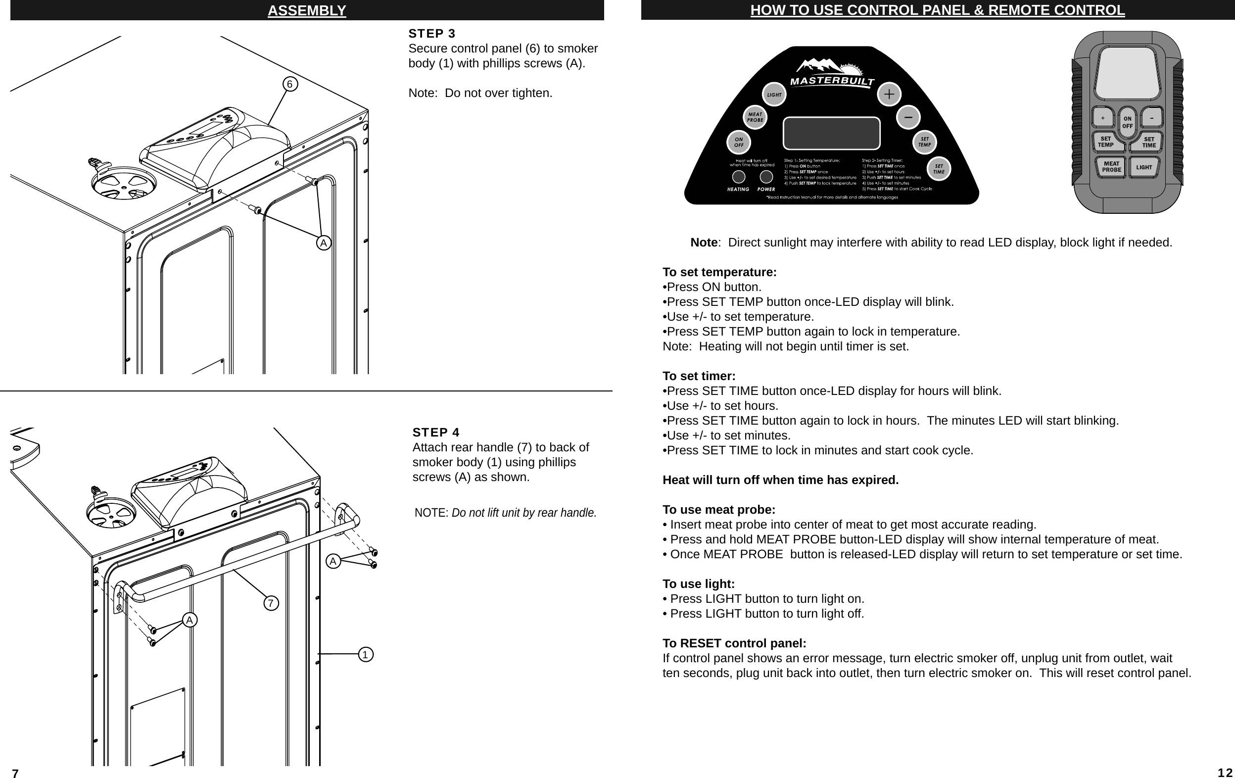 7ASSEMBLYSTEP 3Secure control panel (6) to smoker body (1) with phillips screws (A).Note:  Do not over tighten.STEP 4Attach rear handle (7) to back of smoker body (1) using phillips screws (A) as shown.NOTE: Do not lift unit by rear handle.6AAA1712HOW TO USE CONTROL PANEL &amp; REMOTE CONTROLNote:  Direct sunlight may interfere with ability to read LED display, block light if needed.To set temperature:•Press ON button.•Press SET TEMP button once-LED display will blink.•Use +/- to set temperature.•Press SET TEMP button again to lock in temperature.Note:  Heating will not begin until timer is set.To set timer:•Press SET TIME button once-LED display for hours will blink.•Use +/- to set hours.•Press SET TIME button again to lock in hours.  The minutes LED will start blinking.•Use +/- to set minutes.•Press SET TIME to lock in minutes and start cook cycle.Heat will turn off when time has expired.To use meat probe:• Insert meat probe into center of meat to get most accurate reading. • Press and hold MEAT PROBE button-LED display will show internal temperature of meat. • Once MEAT PROBE  button is released-LED display will return to set temperature or set time.To use light:• Press LIGHT button to turn light on.• Press LIGHT button to turn light off.To RESET control panel:If control panel shows an error message, turn electric smoker off, unplug unit from outlet, waitten seconds, plug unit back into outlet, then turn electric smoker on.  This will reset control panel. 