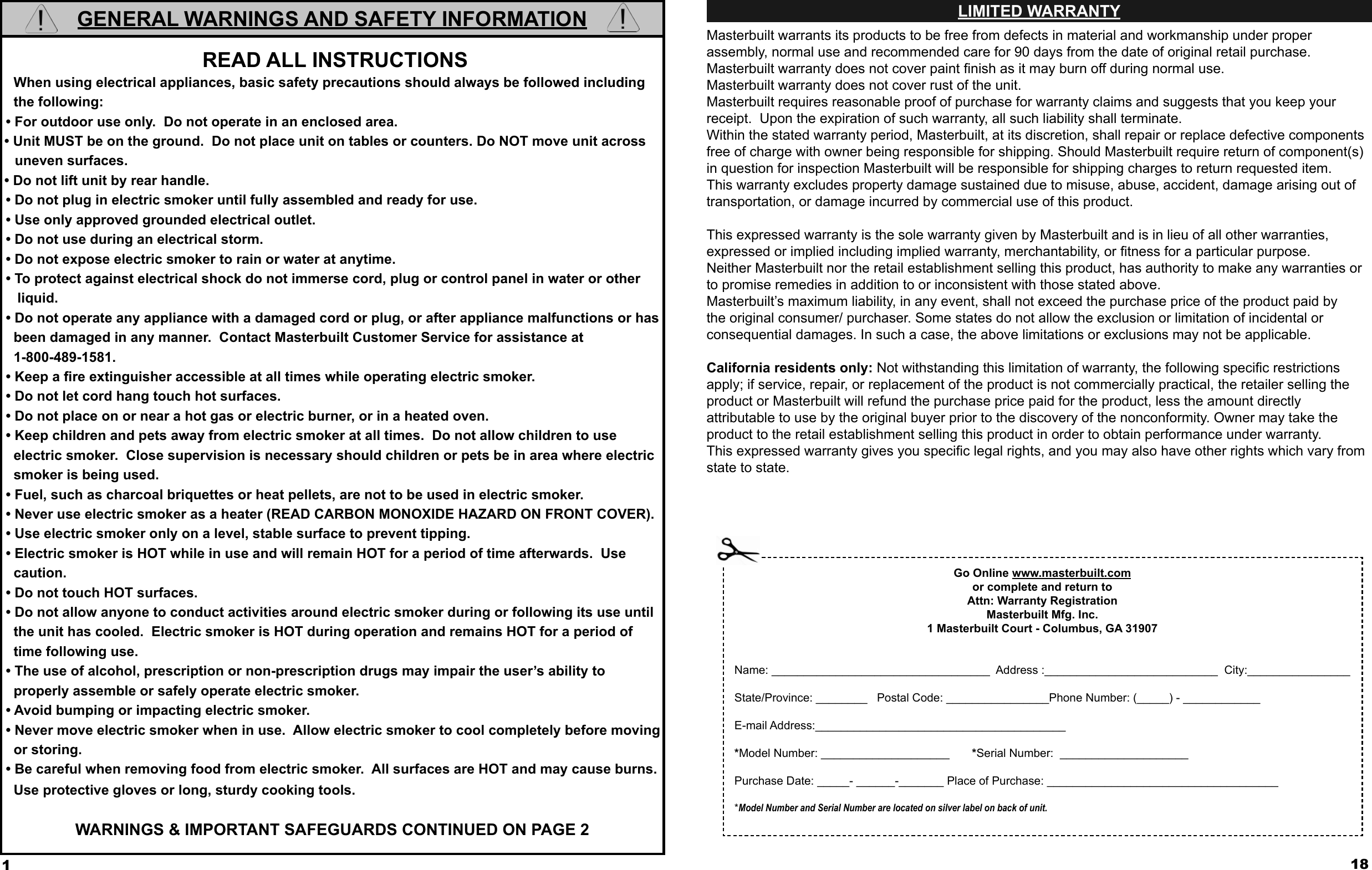 1GENERAL WARNINGS AND SAFETY INFORMATION READ ALL INSTRUCTIONS   When using electrical appliances, basic safety precautions should always be followed including    the following: • For outdoor use only.  Do not operate in an enclosed area.• Unit MUST be on the ground.  Do not place unit on tables or counters. Do NOT move unit across uneven surfaces.• Do not lift unit by rear handle. • Do not plug in electric smoker until fully assembled and ready for use. • Use only approved grounded electrical outlet. • Do not use during an electrical storm. • Do not expose electric smoker to rain or water at anytime. • To protect against electrical shock do not immerse cord, plug or control panel in water or other     liquid. • Do not operate any appliance with a damaged cord or plug, or after appliance malfunctions or has     been damaged in any manner.  Contact Masterbuilt Customer Service for assistance at    1-800-489-1581. • Keep a ﬁ re extinguisher accessible at all times while operating electric smoker. • Do not let cord hang touch hot surfaces. • Do not place on or near a hot gas or electric burner, or in a heated oven. • Keep children and pets away from electric smoker at all times.  Do not allow children to use    electric smoker.  Close supervision is necessary should children or pets be in area where electric    smoker is being used. • Fuel, such as charcoal briquettes or heat pellets, are not to be used in electric smoker. • Never use electric smoker as a heater (READ CARBON MONOXIDE HAZARD ON FRONT COVER). • Use electric smoker only on a level, stable surface to prevent tipping. • Electric smoker is HOT while in use and will remain HOT for a period of time afterwards.  Use    caution. • Do not touch HOT surfaces. • Do not allow anyone to conduct activities around electric smoker during or following its use until    the unit has cooled.  Electric smoker is HOT during operation and remains HOT for a period of    time following use. • The use of alcohol, prescription or non-prescription drugs may impair the user’s ability to   properly assemble or safely operate electric smoker. • Avoid bumping or impacting electric smoker. • Never move electric smoker when in use.  Allow electric smoker to cool completely before moving    or storing. • Be careful when removing food from electric smoker.  All surfaces are HOT and may cause burns.     Use protective gloves or long, sturdy cooking tools. WARNINGS &amp; IMPORTANT SAFEGUARDS CONTINUED ON PAGE 2 18LIMITED WARRANTYMasterbuilt warrants its products to be free from defects in material and workmanship under proper assembly, normal use and recommended care for 90 days from the date of original retail purchase. Masterbuilt warranty does not cover paint ﬁ nish as it may burn off during normal use.Masterbuilt warranty does not cover rust of the unit.Masterbuilt requires reasonable proof of purchase for warranty claims and suggests that you keep your        receipt.  Upon the expiration of such warranty, all such liability shall terminate.Within the stated warranty period, Masterbuilt, at its discretion, shall repair or replace defective components free of charge with owner being responsible for shipping. Should Masterbuilt require return of component(s) in question for inspection Masterbuilt will be responsible for shipping charges to return requested item.This warranty excludes property damage sustained due to misuse, abuse, accident, damage arising out of        transportation, or damage incurred by commercial use of this product.This expressed warranty is the sole warranty given by Masterbuilt and is in lieu of all other warranties,           expressed or implied including implied warranty, merchantability, or ﬁ tness for a particular purpose.Neither Masterbuilt nor the retail establishment selling this product, has authority to make any warranties or to promise remedies in addition to or inconsistent with those stated above. Masterbuilt’s maximum liability, in any event, shall not exceed the purchase price of the product paid by the original consumer/ purchaser. Some states do not allow the exclusion or limitation of incidental or               consequential damages. In such a case, the above limitations or exclusions may not be applicable.California residents only: Not withstanding this limitation of warranty, the following speciﬁ c restrictions       apply; if service, repair, or replacement of the product is not commercially practical, the retailer selling the product or Masterbuilt will refund the purchase price paid for the product, less the amount directlyattributable to use by the original buyer prior to the discovery of the nonconformity. Owner may take the product to the retail establishment selling this product in order to obtain performance under warranty.This expressed warranty gives you speciﬁ c legal rights, and you may also have other rights which vary from state to state.Go Online www.masterbuilt.comor complete and return to Attn: Warranty RegistrationMasterbuilt Mfg. Inc.1 Masterbuilt Court - Columbus, GA 31907Name: __________________________________  Address :___________________________  City:________________State/Province: ________   Postal Code: ________________Phone Number: (_____) - ____________E-mail Address:_______________________________________*Model Number: ____________________       *Serial Number:  ____________________ Purchase Date: _____- ______-_______ Place of Purchase: ____________________________________*Model Number and Serial Number are located on silver label on back of unit.