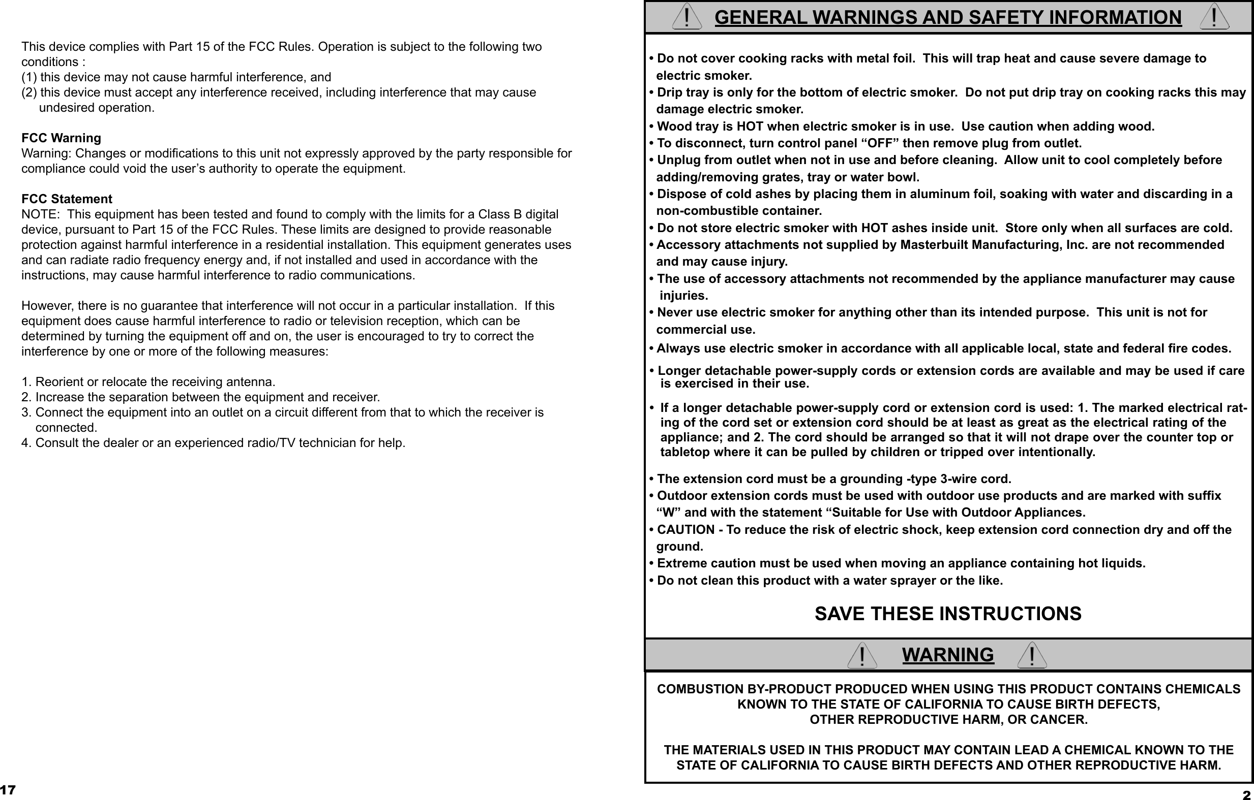 17This device complies with Part 15 of the FCC Rules. Operation is subject to the following two conditions :(1) this device may not cause harmful interference, and (2) this device must accept any interference received, including interference that may cause      undesired operation.FCC Warning Warning: Changes or modiﬁ cations to this unit not expressly approved by the party responsible for compliance could void the user’s authority to operate the equipment.FCC Statement NOTE:  This equipment has been tested and found to comply with the limits for a Class B digital device, pursuant to Part 15 of the FCC Rules. These limits are designed to provide reasonableprotection against harmful interference in a residential installation. This equipment generates uses and can radiate radio frequency energy and, if not installed and used in accordance with theinstructions, may cause harmful interference to radio communications.However, there is no guarantee that interference will not occur in a particular installation.  If this equipment does cause harmful interference to radio or television reception, which can be determined by turning the equipment off and on, the user is encouraged to try to correct the interference by one or more of the following measures:1. Reorient or relocate the receiving antenna.2. Increase the separation between the equipment and receiver.3. Connect the equipment into an outlet on a circuit different from that to which the receiver is     connected.4. Consult the dealer or an experienced radio/TV technician for help.GENERAL WARNINGS AND SAFETY INFORMATION • Do not cover cooking racks with metal foil.  This will trap heat and cause severe damage to    electric smoker. • Drip tray is only for the bottom of electric smoker.  Do not put drip tray on cooking racks this may    damage electric smoker. • Wood tray is HOT when electric smoker is in use.  Use caution when adding wood. • To disconnect, turn control panel “OFF” then remove plug from outlet. • Unplug from outlet when not in use and before cleaning.  Allow unit to cool completely before   adding/removing grates, tray or water bowl. • Dispose of cold ashes by placing them in aluminum foil, soaking with water and discarding in a    non-combustible container. • Do not store electric smoker with HOT ashes inside unit.  Store only when all surfaces are cold. • Accessory attachments not supplied by Masterbuilt Manufacturing, Inc. are not recommended   and may cause injury. • The use of accessory attachments not recommended by the appliance manufacturer may cause     injuries. • Never use electric smoker for anything other than its intended purpose.  This unit is not for    commercial use. • Always use electric smoker in accordance with all applicable local, state and federal ﬁ re codes. • Longer detachable power-supply cords or extension cords are available and may be used if care is exercised in their use. •  If a longer detachable power-supply cord or extension cord is used: 1. The marked electrical rat-ing of the cord set or extension cord should be at least as great as the electrical rating of the appliance; and 2. The cord should be arranged so that it will not drape over the counter top or tabletop where it can be pulled by children or tripped over intentionally. • The extension cord must be a grounding -type 3-wire cord. • Outdoor extension cords must be used with outdoor use products and are marked with sufﬁ x    “W” and with the statement “Suitable for Use with Outdoor Appliances. • CAUTION - To reduce the risk of electric shock, keep extension cord connection dry and off the    ground. • Extreme caution must be used when moving an appliance containing hot liquids. • Do not clean this product with a water sprayer or the like. SAVE THESE INSTRUCTIONS2COMBUSTION BY-PRODUCT PRODUCED WHEN USING THIS PRODUCT CONTAINS CHEMICALS KNOWN TO THE STATE OF CALIFORNIA TO CAUSE BIRTH DEFECTS, OTHER REPRODUCTIVE HARM, OR CANCER.THE MATERIALS USED IN THIS PRODUCT MAY CONTAIN LEAD A CHEMICAL KNOWN TO THE STATE OF CALIFORNIA TO CAUSE BIRTH DEFECTS AND OTHER REPRODUCTIVE HARM.WARNING