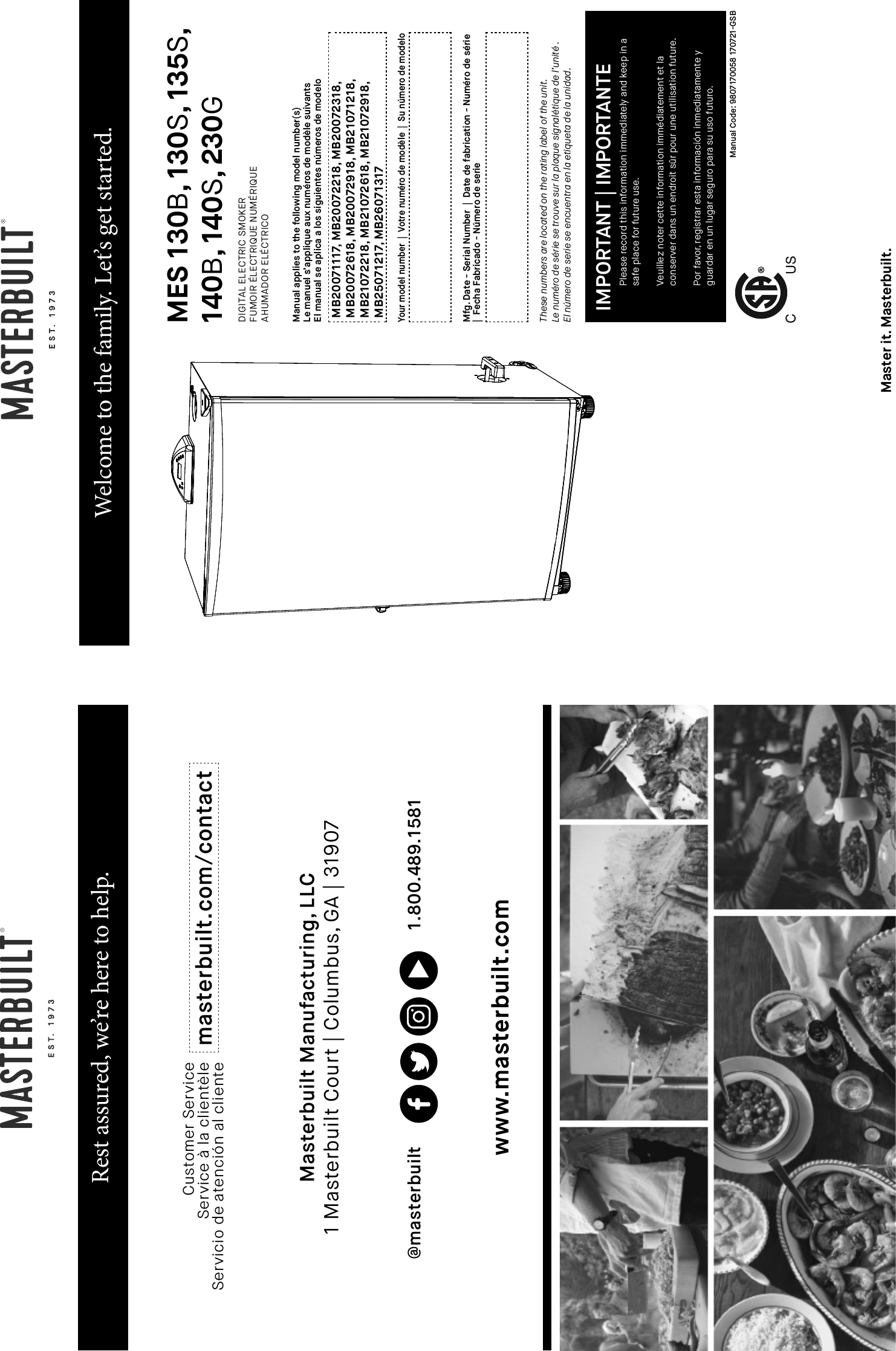 Rest assured, we’re here to help.Customer ServiceService à la clientèleServicio de atención al cliente masterbuilt.com/contactMasterbuilt Manufacturing, LLC  1 Masterbuilt Court | Columbus, GA | 31907@masterbuilt 1.800.489.1581www.masterbuilt.comWelcome to the family. Let’s get started.MES 130B, 130S, 135S,140B, 140S, 230GDIGITAL ELECTRIC SMOKERFUMOIR ÉLECTRIQUE NUMÉRIQUEAHUMADOR ELÉCTRICOManual applies to the following model number(s)Le manuel s’applique aux numéros de modèle suivantsEl manual se aplica a los siguientes números de modeloThese numbers are located on the rating label of the unit. Le numéro de série se trouve sur la plaque signalétique de l’unité .El número de serie se encuentra en la etiqueta de la unidad.Mfg. Date - Serial Number  |  Date de fabrication - Numéro de série|  Fecha Fabricado - Número de serieYour model number  |  Votre numéro de modèle  |  Su número de modeloMB20071117, MB20072218, MB20072318, MB20072618, MB20072918, MB21071218, MB21072218, MB21072618, MB21072918, MB25071217, MB26071317Please record this information immediately and keep in asafe place for future use. Veuillez noter cette information immédiatement et laconserver dans un endroit sûr pour une utilisation future. Por favor, registrar esta información inmediatamente yguardar en un lugar seguro para su uso futuro.IMPORTANT | IMPORTANTEManual Code: 9807170058 170721-GSBMaster it. Masterbuilt.