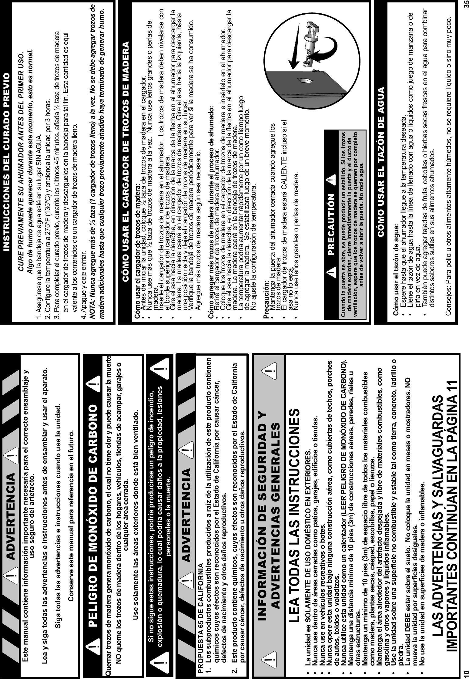 10PELIGRO DE MONÓXIDO DE CARBONOQuemar trozos de madera genera monóxido de carbono, el cual no tiene olor y puede causar la muerte.  NO queme los trozos de madera dentro de los hogares, vehículos, tiendas de acampar, garajes o cualquier área cerrada. Use solamente las áreas exteriores donde está bien ventilado.LEA TODAS LAS INSTRUCCIONES•  La unidad es SOLAMENTE DE USO DOMÉSTICO EN EXTERIORES.•  Nunca use dentro de áreas cerradas como patios, garajes, edificios o tiendas.•  Nunca use en vehículos recreativos o botes.•  Nunca opere esta unidad bajo ninguna construcción aérea, como cubiertas de techos, porches de autos, toldos o voladizos.•  Nunca utilice esta unidad como un calentador (LEER PELIGRO DE MONÓXIDO DE CARBONO).•  Mantenga una distancia mínima de 10 pies (3m) de construcciones aéreas, paredes, rieles u otras estructuras.•  Mantenga un mínimo de 10 pies (3m) de espacio libre de todos los materiales combustibles como madera, plantas secas, césped, escobillas, papel o lienzos.•  Mantenga el área alrededor del artefacto despejada y libre de materiales combustibles, como gasolina y otros vapores y líquidos inflamables.•  Use la unidad sobre una superficie no combustible y estable tal como tierra, concreto, ladrillo o piedra.•  La unidad DEBE estar sobre el suelo.  No coloque la unidad en mesas o mostradores. NO mueva la unidad por superficies desiguales.•  No use la unidad en superficies de madera o inflamables.LAS ADVERTENCIAS Y SALVAGUARDAS IMPORTANTES CONTINÚAN EN LA PÁGINA 11INFORMACIÓN DE SEGURIDAD YADVERTENCIAS GENERALESEste manual contiene información importante necesaria para el correcto ensamblaje y uso seguro del artefacto.Lea y siga todas las advertencias e instrucciones antes de ensamblar y usar el aparato.Siga todas las advertencias e instrucciones cuando use la unidad.Conserve este manual para referencia en el futuro.ADVERTENCIAPROPUESTA 65 DE CALIFORNIA1.  Los subproductos combustibles producidos a raíz de la utilización de este producto contienen químicos cuyos efectos son reconocidos por el Estado de California por causar cáncer, defectos de nacimiento y otros daños reproductivos.2.  Este producto contiene químicos, cuyos efectos son reconocidos por el Estado de California por causar cáncer, defectos de nacimiento u otros daños reproductivos.ADVERTENCIASi no sigue estas instrucciones, podría producirse un peligro de incendio, explosión o quemadura, lo cual podría causar daños a la propiedad, lesiones personales o la muerte.35INSTRUCCIONES DEL CURADO PREVIOCURE PREVIAMENTE SU AHUMADOR ANTES DEL PRIMER USO.Algo de humo puede aparecer durante este momento, esto es normal.1. Asegúrese que la bandeja de agua esté en su lugar SIN AGUA. 2. Conﬁ gure la temperatura a 275°F (135°C) y encienda la unidad por 3 horas. 3. Para completar el curado previo, durante los últimos 45 minutos, añada ½ taza de trozos de madera     en el cargador de trozos de madera y descárguelos en la bandeja para tal ﬁ n. Esta cantidad es equi    valente a los contenidos de un cargador de trozos de madera lleno.4. Apague y deje enfriar. NOTA: Nunca agregue más de ½ taza (1 cargador de trozos lleno) a la vez. No se debe agregar trozos de madera adicionales hasta que cualquier trozo previamente añadido haya terminado de generar humo.PRECAUTIÓNCuando la puerta se abre, se puede producir un estallido. Si los trozos de madera explotan, cierre inmediatamente la puerta y el ducto de ventilación, espere que los trozos de madera se quemen por completo antes de volver a abrir la puerta. No rocíe agua.Cómo usar el cargador de trozos de madera:•  Antes de iniciar la unidad, coloque ½ taza de trozos de madera en el cargador.•  Nunca use más que ½ taza de trozos de madera a la vez.  Nunca use leños grandes o perlas de madera.•  Inserte el cargador de trozos de madera en el ahumador.  Los trozos de madera deben nivelarse con el borde superior del cargador de trozos de madera.•  Gire el asa hacia la derecha, en dirección de la marca de la flecha en al ahumador para descargar la madera. La madera caerá en el cargador de trozos de madera. Gire el asa hacia la izquierda, hasta una posición recta y deje el cargador de trozos de madera en su lugar.•  Verifique la bandeja de trozos de madera periódicamente para ver si la madera se ha consumido.  Agregue más trozos de madera según sea necesario.Cómo agregar más trozos de madera durante el proceso de ahumado:•  Retire el cargador de trozos de madera del ahumador.  •  Coloque los trozos de madera en el cargador de trozos de madera e insértelo en el ahumador.•  Gire el asa hacia la derecha, en dirección de la marca de la flecha en al ahumador para descargar la madera. La madera caerá en la bandeja de trozos de madera.•  La temperatura podría aumentar rápidamente por un corto tiempo luegode agregar la madera.  Se estabilizará luego de un breve momento.No ajuste la configuración de temperatura.Precaución:•  Mantenga la puerta del ahumador cerrada cuando agregue lostrozos de madera.•  El cargador de trozos de madera estará CALIENTE incluso si elasa no lo está.•  Nunca use leños grandes o perlas de madera.CÓMO USAR EL CARGADOR DE TROZOS DE MADERACÓMO USAR EL TAZÓN DE AGUACómo usar el tazón de agua:•  Espere hasta que el ahumador llegue a la temperatura deseada.•  Llene el tazón de agua hasta la línea de llenado con agua o líquidos como juego de manzana o de piña en vez de agua.•  También puede agregar tajadas de fruta, cebollas o hierbas secas frescas en el agua para combinar distintos sabores sutiles en sus alimentos ahumados.Consejos: Para pollo u otros alimentos altamente húmedos, no se requiere líquido o sino muy poco.