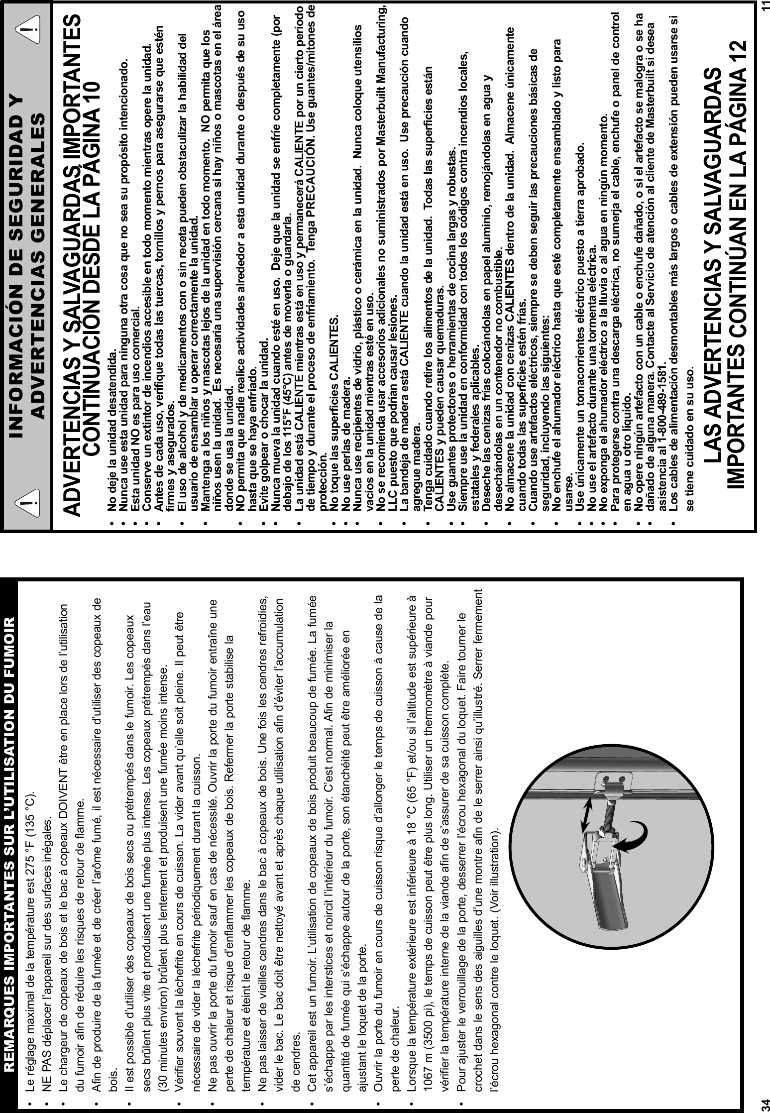 34•  Le réglage maximal de la température est 275 °F (135 °C).•  NE PAS déplacer l’appareil sur des surfaces inégales. •  Le chargeur de copeaux de bois et le bac à copeaux DOIVENT être en place lors de l’utilisation du fumoir afin de réduire les risques de retour de flamme. •  Afin de produire de la fumée et de créer l’arôme fumé, il est nécessaire d’utiliser des copeaux de bois. •  Il est possible d’utiliser des copeaux de bois secs ou prétrempés dans le fumoir. Les copeaux secs brûlent plus vite et produisent une fumée plus intense. Les copeaux prétrempés dans l’eau (30 minutes environ) brûlent plus lentement et produisent une fumée moins intense. •  Vérifier souvent la lèchefrite en cours de cuisson. La vider avant qu’elle soit pleine. Il peut être nécessaire de vider la lèchefrite périodiquement durant la cuisson.  •  Ne pas ouvrir la porte du fumoir sauf en cas de nécessité. Ouvrir la porte du fumoir entraîne une perte de chaleur et risque d’enflammer les copeaux de bois. Refermer la porte stabilise la température et éteint le retour de flamme. •  Ne pas laisser de vieilles cendres dans le bac à copeaux de bois. Une fois les cendres refroidies, vider le bac. Le bac doit être nettoyé avant et après chaque utilisation afin d’éviter l’accumulation de cendres. •  Cet appareil est un fumoir. L’utilisation de copeaux de bois produit beaucoup de fumée. La fumée s’échappe par les interstices et noircit l’intérieur du fumoir. C’est normal. Afin de minimiser la quantité de fumée qui s’échappe autour de la porte, son étanchéité peut être améliorée en ajustant le loquet de la porte. •  Ouvrir la porte du fumoir en cours de cuisson risque d’allonger le temps de cuisson à cause de la perte de chaleur.•  Lorsque la température extérieure est inférieure à 18 °C (65 °F) et/ou si l’altitude est supérieure à 1067 m (3500 pi), le temps de cuisson peut être plus long. Utiliser un thermomètre à viande pour vérifier la température interne de la viande afin de s’assurer de sa cuisson complète. •  Pour ajuster le verrouillage de la porte, desserrer l’écrou hexagonal du loquet. Faire tourner le crochet dans le sens des aiguilles d’une montre afin de le serrer ainsi qu’illustré. Serrer fermement l’écrou hexagonal contre le loquet. (Voir illustration). REMARQUES IMPORTANTES SUR L’UTILISATION DU FUMOIR11ADVERTENCIAS Y SALVAGUARDAS IMPORTANTES CONTINUACIÓN DESDE LA PÁGINA 10•  No deje la unidad desatendida. •  Nunca use esta unidad para ninguna otra cosa que no sea su propósito intencionado.•  Esta unidad NO es para uso comercial.•  Conserve un extintor de incendios accesible en todo momento mientras opere la unidad.•  Antes de cada uso, verifique todas las tuercas, tornillos y pernos para asegurarse que estén firmes y asegurados.•  El uso de alcohol y de medicamentos con o sin receta pueden obstaculizar la habilidad del usuario de ensamblar u operar correctamente la unidad.•  Mantenga a los niños y mascotas lejos de la unidad en todo momento.  NO permita que los niños usen la unidad.  Es necesaria una supervisión cercana si hay niños o mascotas en el área donde se usa la unidad.•  NO permita que nadie realice actividades alrededor a esta unidad durante o después de su uso hasta que se haya enfriado.  •  Evite golpear o chocar la unidad.•  Nunca mueva la unidad cuando esté en uso.  Deje que la unidad se enfríe completamente (por debajo de los 115°F (45°C) antes de moverla o guardarla.•  La unidad está CALIENTE mientras está en uso y permanecerá CALIENTE por un cierto período de tiempo y durante el proceso de enfriamiento.  Tenga PRECAUCIÓN. Use guantes/mitones de protección.•  No toque las superficies CALIENTES.•  No use perlas de madera.•  Nunca use recipientes de vidrio, plástico o cerámica en la unidad.  Nunca coloque utensilios vacíos en la unidad mientras esté en uso.•  No se recomienda usar accesorios adicionales no suministrados por Masterbuilt Manufacturing, LLC puesto que podrían causar lesiones.•  La bandeja de madera está CALIENTE cuando la unidad está en uso.  Use precaución cuando agregue madera.•  Tenga cuidado cuando retire los alimentos de la unidad.  Todas las superficies están CALIENTES y pueden causar quemaduras.•  Use guantes protectores o herramientas de cocina largas y robustas.•  Siempre use la unidad en conformidad con todos los códigos contra incendios locales, estatales y federales aplicables.•  Deseche las cenizas frías colocándolas en papel aluminio, remojándolas en agua y desechándolas en un contenedor no combustible.•  No almacene la unidad con cenizas CALIENTES dentro de la unidad.  Almacene únicamente cuando todas las superficies estén frías.•  Cuando use artefactos eléctricos, siempre se deben seguir las precauciones básicas de seguridad, incluyendo las siguientes:•   No enchufe el ahumador eléctrico hasta que esté completamente ensamblado y listo para usarse.•  Use únicamente un tomacorrientes eléctrico puesto a tierra aprobado.•  No use el artefacto durante una tormenta eléctrica.•  No exponga el ahumador eléctrico a la lluvia o al agua en ningún momento.•  Para protegerse contra una descarga eléctrica, no sumerja el cable, enchufe o panel de control en agua u otro líquido.•  No opere ningún artefacto con un cable o enchufe dañado, o si el artefacto se malogra o se ha  •  dañado de alguna manera. Contacte al Servicio de atención al cliente de Masterbuilt si desea asistencia al 1-800-489-1581.•  Los cables de alimentación desmontables más largos o cables de extensión pueden usarse si se tiene cuidado en su uso.LAS ADVERTENCIAS Y SALVAGUARDAS IMPORTANTES CONTINÚAN EN LA PÁGINA 12INFORMACIÓN DE SEGURIDAD YADVERTENCIAS GENERALES