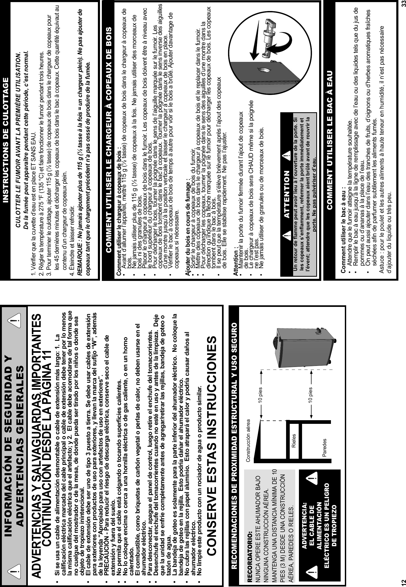 12INFORMACIÓN DE SEGURIDAD YADVERTENCIAS GENERALESADVERTENCIAS Y SALVAGUARDAS IMPORTANTES CONTINUACIÓN DESDE LA PÁGINA 11•  Si se usa un cable de alimentación desmontable o cable de extensión más largo: 1.  La calificación eléctrica marcada del cable principal o cable de extensión debe tener por lo menos la misma calificación eléctrica que el artefacto; y 2.  El cable debe acomodarse de tal forma que no cuelgue del mostrador o de la mesa, de donde pueda ser tirado por los niños o donde sea objeto de tropiezo inintencional.•  El cable de extensión debe ser uno de tipo 3 puesto a tierra. Se debe usar cables de extensión para exteriores con productos de uso para exteriores, y llevan la marca del sufijo “W”, además de la leyenda “Apropiado para uso con artefactos de uso en exteriores”.•  PRECAUCIÓN - Para reducir el riesgo de descarga eléctrica, conserve seco el cable de extensión y fuera del suelo.•  No permita que el cable está colgando o tocando superficies calientes.•  No lo coloque encima o cerca a una hornilla eléctrica o de gas caliente, o en un horno calentado.•  El combustible, como briquetas de carbón vegetal o perlas de calor, no deben usarse en el ahumador eléctrico.•  Para desconectar, apague el panel de control, luego retire el enchufe del tomacorrientes.•  Desenchufe el enchufe del tomacorrientes cuando no esté en uso y antes de la limpieza.  Deje que la unidad se enfríe completamente antes de agregar/retirar las rejillas, bandeja de goteo o tazón de agua.•  La bandeja de goteo es solamente para la parte inferior del ahumador eléctrico.  No coloque la bandeja de goteo en la rejilla.  Esto podría dañar el ahumador eléctrico.•  No cubra las rejillas con papel aluminio.  Esto atrapará el calor y podría causar daños al ahumador eléctrico.•  No limpie este producto con un rociador de agua o producto similar.CONSERVE ESTAS INSTRUCCIONESRECORDATORIO:NUNCA OPERE ESTE AHUMADOR BAJO NINGUNA CONSTRUCCIÓN AÉREA.  MANTENGA UNA DISTANCIA MÍNIMA DE 10 PIES (3 M) DESDE UNA CONSTRUCCIÓN AÉREA, PAREDES O RIELES.ADVERTENCIA: EL CABLE DE ALIMENTACIÓN ELÉCTRICO ES UN PELIGRO DE TROPIEZORECOMENDACIONES DE PROXIMIDAD ESTRUCTURAL Y USO SEGURORielesParedesConstrucción aérea 10 pies  10 pies 33INSTRUCTIONS DE CULOTTAGECULOTTER LE FUMOIR AVANT LA PREMIÈRE UTILISATION.De la fumée peut apparaître pendant cette période, c’est normal.1. Vériﬁ er que la cuvette d’eau est en place ET SANS EAU. 2. Régler la température à 275 °F (135 °C) et faire fonctionner le fumoir pendant trois heures. 3. Pour terminer le culottage, ajouter 115 g (½ tasse) de copeaux de bois dans le chargeur de copeaux pour     les 45 dernières minutes et décharger les copeaux de bois dans le bac à copeaux. Cette quantité équivaut au     contenu d’un chargeur de copeaux plein.4. Éteindre et laisser refroidir. REMARQUE : Ne jamais ajouter plus de 115 g (½ tasse à la fois = un chargeur plein). Ne pas ajouter de copeaux tant que le chargement précédent n’a pas cessé de produire de la fumée.ATTENTIONUn retour de ﬂ amme peut avoir lieu à l’ouverture de la porte. Si les copeaux s’enﬂ amment, refermer la porte immédiatement et l’évent; attendre que les copeaux aient brûlé avant de rouvrir la porte. Ne pas pulvériser d’eau.Comment utiliser le chargeur à copeaux de bois :•  Avant d’allumer l’appareil, mettre 115 g (½ tasse) de copeaux de bois dans le chargeur à copeaux de bois.•  Ne jamais utiliser plus de 115 g (½ tasse) de copeaux à la fois. Ne jamais utiliser des morceaux de bois ni des granules de bois. •  Placer le chargeur à copeaux de bois dans le fumoir. Les copeaux de bois doivent être à niveau avec le bord supérieur du chargeur à copeaux de bois.•  Pour décharger le bois, tourner la poignée dans le sens de l’aiguille marquée sur le fumoir. Les copeaux de bois tombent dans le bac à copeaux. Tourner la poignée dans le sens inverse des aiguilles d’une montre jusqu’à la position verticale et laisser le chargeur à copeaux de bois en place.•  Vérifier le bac à copeaux de bois de temps à autre pour voir si le bois a brûlé. Ajouter davantage de copeaux si nécessaire.Ajouter du bois en cours de fumage :•  Sortir le chargeur à copeaux de bois du fumoir. •  Mettre des copeaux de bois dans le chargeur à copeaux de bois et le replacer dans le fumoir.•  Pour décharger les copeaux, tourner la poignée dans le sens des aiguilles d’une montre dans la direction qu’indique la flèche marquée sur le fumoir pour décharger les copeaux de bois. Les copeaux tombent dans le bac à bois. •  Il se peut que la température s’élève brièvement après l’ajout des copeauxde bois. Elle se stabilise rapidement. Ne pas l’ajuster.Attention :•  Maintenir la porte du fumoir fermée durant l’ajout de copeauxde bois. •  Le chargeur à copeaux de bois sera CHAUD même si la poignéene l’est pas.•  Ne jamais utiliser de granules ou de morceaux de bois. COMMENT UTILISER LE CHARGEUR À COPEAUX DE BOISCOMMENT UTILISER LE BAC À EAUComment utiliser le bac à eau :•  Attendre que le fumoir atteigne la température souhaitée. •  Remplir le bac à eau jusqu’à la ligne de remplissage avec de l’eau ou des liquides tels que du jus de pommes ou d’ananas à la place de l’eau.•  On peut aussi ajouter dans l’eau des tranches de fruits, d’oignons ou d’herbes aromatiques fraîches séchées afin de parfumer subtilement les aliments fumés.Astuce : pour le poulet et les autres aliments à haute teneur en humidité, il n’est pas nécessaire d’ajouter du liquide ou très peu.