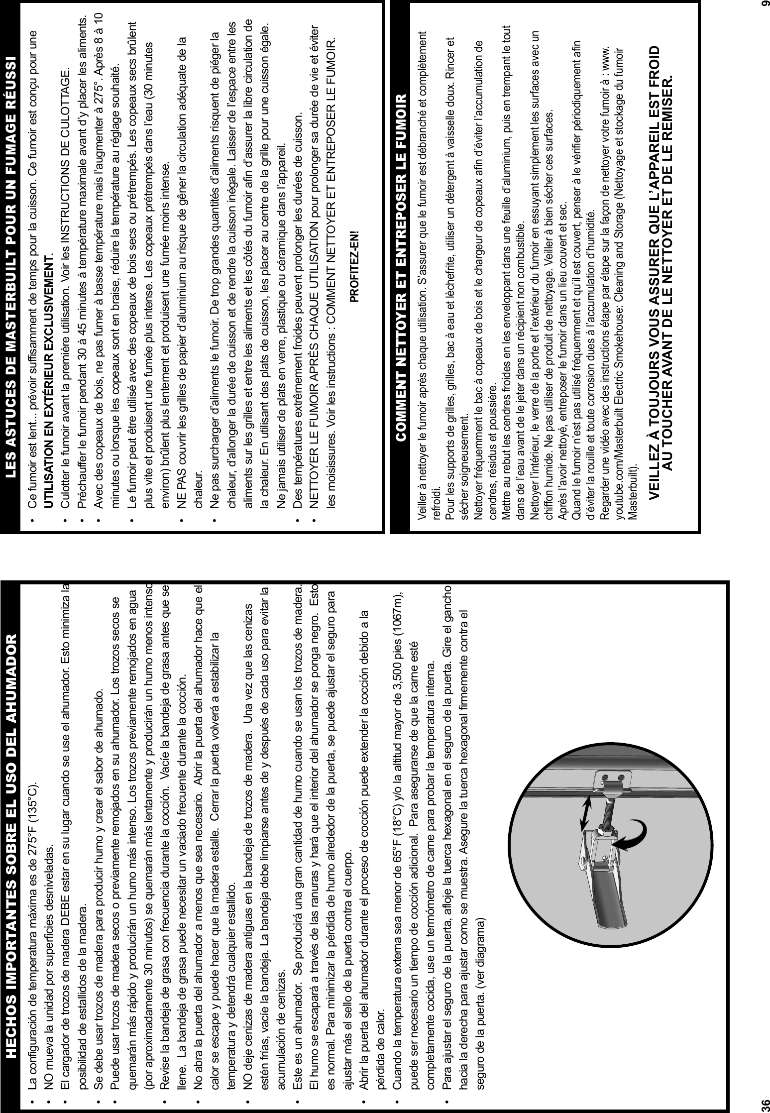 36•  La configuración de temperatura máxima es de 275°F (135°C).•  NO mueva la unidad por superficies desniveladas.•  El cargador de trozos de madera DEBE estar en su lugar cuando se use el ahumador. Esto minimiza la posibilidad de estallidos de la madera.•  Se debe usar trozos de madera para producir humo y crear el sabor de ahumado. •  Puede usar trozos de madera secos o previamente remojados en su ahumador. Los trozos secos se quemarán más rápido y producirán un humo más intenso. Los trozos previamente remojados en agua (por aproximadamente 30 minutos) se quemarán más lentamente y producirán un humo menos intenso.•  Revise la bandeja de grasa con frecuencia durante la cocción.  Vacíe la bandeja de grasa antes que se llene.  La bandeja de grasa puede necesitar un vaciado frecuente durante la cocción. •  No abra la puerta del ahumador a menos que sea necesario.  Abrir la puerta del ahumador hace que el calor se escape y puede hacer que la madera estalle.  Cerrar la puerta volverá a estabilizar la temperatura y detendrá cualquier estallido.•  NO deje cenizas de madera antiguas en la bandeja de trozos de madera.  Una vez que las cenizas  estén frías, vacíe la bandeja. La bandeja debe limpiarse antes de y después de cada uso para evitar la acumulación de cenizas. •  Este es un ahumador.  Se producirá una gran cantidad de humo cuando se usan los trozos de madera. El humo se escapará a través de las ranuras y hará que el interior del ahumador se ponga negro.  Esto es normal. Para minimizar la pérdida de humo alrededor de la puerta, se puede ajustar el seguro para ajustar más el sello de la puerta contra el cuerpo.•  Abrir la puerta del ahumador durante el proceso de cocción puede extender la cocción debido a la    pérdida de calor.•  Cuando la temperatura externa sea menor de 65°F (18°C) y/o la altitud mayor de 3,500 pies (1067m), puede ser necesario un tiempo de cocción adicional.  Para asegurarse de que la carne esté completamente cocida, use un termómetro de carne para probar la temperatura interna.•  Para ajustar el seguro de la puerta, afloje la tuerca hexagonal en el seguro de la puerta. Gire el gancho hacia la derecha para ajustar como se muestra. Asegure la tuerca hexagonal firmemente contra el seguro de la puerta. (ver diagrama)HECHOS IMPORTANTES SOBRE EL USO DEL AHUMADOR9LES ASTUCES DE MASTERBUILT POUR UN FUMAGE RÉUSSI•  Ce fumoir est lent... prévoir suffisamment de temps pour la cuisson. Ce fumoir est conçu pour une UTILISATION EN EXTÉRIEUR EXCLUSIVEMENT.•  Culotter le fumoir avant la première utilisation. Voir les INSTRUCTIONS DE CULOTTAGE.•  Préchauffer le fumoir pendant 30 à 45 minutes à température maximale avant d’y placer les aliments. •  Avec des copeaux de bois, ne pas fumer à basse température mais l’augmenter à 275°. Après 8 à 10 minutes ou lorsque les copeaux sont en braise, réduire la température au réglage souhaité.•  Le fumoir peut être utilisé avec des copeaux de bois secs ou prétrempés. Les copeaux secs brûlent plus vite et produisent une fumée plus intense. Les copeaux prétrempés dans l’eau (30 minutes environ) brûlent plus lentement et produisent une fumée moins intense.•  NE PAS couvrir les grilles de papier d’aluminium au risque de gêner la circulation adéquate de la chaleur. •  Ne pas surcharger d’aliments le fumoir. De trop grandes quantités d’aliments risquent de piéger la chaleur, d’allonger la durée de cuisson et de rendre la cuisson inégale. Laisser de l’espace entre les aliments sur les grilles et entre les aliments et les côtés du fumoir afin d’assurer la libre circulation de la chaleur. En utilisant des plats de cuisson, les placer au centre de la grille pour une cuisson égale. Ne jamais utiliser de plats en verre, plastique ou céramique dans l’appareil. •  Des températures extrêmement froides peuvent prolonger les durées de cuisson.•  NETTOYER LE FUMOIR APRÈS CHAQUE UTILISATION pour prolonger sa durée de vie et éviter les moisissures. Voir les instructions : COMMENT NETTOYER ET ENTREPOSER LE FUMOIR.PROFITEZ-EN!Veiller à nettoyer le fumoir après chaque utilisation. S’assurer que le fumoir est débranché et complètement refroidi.Pour les supports de grilles, grilles, bac à eau et lèchefrite, utiliser un détergent à vaisselle doux. Rincer et sécher soigneusement. Nettoyer fréquemment le bac à copeaux de bois et le chargeur de copeaux aﬁ n d’éviter l’accumulation de cendres, résidus et poussière.Mettre au rebut les cendres froides en les enveloppant dans une feuille d’aluminium, puis en trempant le tout dans de l’eau avant de le jeter dans un récipient non combustible. Nettoyer l’intérieur, le verre de la porte et l’extérieur du fumoir en essuyant simplement les surfaces avec un chiﬀ on humide. Ne pas utiliser de produit de nettoyage. Veiller à bien sécher ces surfaces.Après l’avoir nettoyé, entreposer le fumoir dans un lieu couvert et sec. Quand le fumoir n’est pas utilisé fréquemment et qu’il est couvert, penser à le vériﬁ er périodiquement aﬁ n d’éviter la rouille et toute corrosion dues à l’accumulation d’humidité. Regarder une vidéo avec des instructions étape par étape sur la façon de nettoyer votre fumoir à : www.youtube.com/Masterbuilt Electric Smokehouse: Cleaning and Storage (Nettoyage et stockage du fumoir Masterbuilt).VEILLEZ À TOUJOURS VOUS ASSURER QUE L’APPAREIL EST FROIDAU TOUCHER AVANT DE LE NETTOYER ET DE LE REMISER.COMMENT NETTOYER ET ENTREPOSER LE FUMOIR