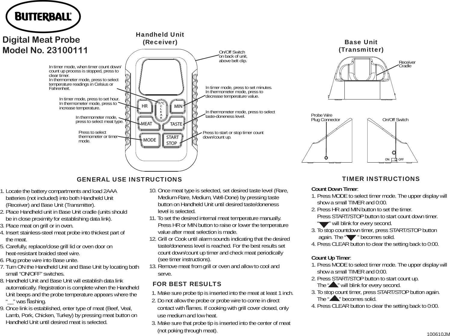 1. Locate the battery compartments and load 2AAA     batteries (not included) into both Handheld Unit     (Receiver) and Base Unit (Transmitter).2. Place Handheld unit in Base Unit cradle (units should     be in close proximity for establishing data link).3. Place meat on grill or in oven.4. Insert stainless-steel meat probe into thickest part of     the meat.5. Carefully, replace/close grill lid or oven door on     heat-resistant braided steel wire.6. Plug probe wire into Base unite.7. Turn ON the Handheld Unit and Base Unit by locating both     small “ON/OFF” switches.8. Handheld Unit and Base Unit will establish data link     automatically. Registration is complete when the Handheld     Unit beeps and the probe temperature appears where the     “__” was ﬂ ashing.9. Once link is established, enter type of meat (Beef, Veal,     Lamb, Pork, Chicken, Turkey) by pressing meat button on     Handheld Unit until desired meat is selected.10. Once meat type is selected, set desired taste level (Rare,        Medium-Rare, Medium, Well-Done) by pressing taste       button on Handheld Unit until desired taste/doneness       level is selected.11. To set the desired internal meat temperature manually.       Press HR or MIN button to raise or lower the temperature       value after meat selection is made.12. Grill or Cook until alarm sounds indicating that the desired       taste/doneness level is reached. For the best results set       count down/count up timer and check meat periodically       (see timer instructions).13. Remove meat from grill or oven and allow to cool and       serve.HR MINMEAT TASTEMODE STARTSTOP°F/°CCLEARIn timer mode, press to set hour. In thermometer mode, press to increase temperature.In timer mode, when timer count down/count up process is stopped, press to clear timer. In thermometer mode, press to select temperature readings in Celsius or Fahrenheit. In timer mode, press to set minutes. In thermometer mode, press to decrease temperature value.On/Off Switch on back of unit, above belt clip.In thermometer mode, press to select taste-doneness level.Press to start or stop timer count down/count up.Press to select thermometer or timer mode.In thermometer mode, press to select meat type.Handheld Unit(Receiver)GENERAL USE INSTRUCTIONSReceiver CradleOn/Off SwitchProbe Wire Plug ConnectorBase Unit(Transmitter)OFFONCount Down Timer:1. Press MODE to select timer mode. The upper display will      show a small TIMER and 0:00.2. Press HR and MIN button to set the timer.    Press START/STOP button to start count down timer.    “       ” will blink for every second.3. To stop countdown timer, press START/STOP button      again. The “        ” becomes solid.4. Press CLEAR button to clear the setting back to 0:00.Count Up Timer:1. Press MODE to select timer mode. The upper display will     show a small TIMER and 0:00.2. Press START/STOP button to start count up.    The “      ” will blink for every second.3. To stop count timer, press START/STOP button again.     The “       ” becomes solid.4. Press CLEAR button to clear the setting back to 0:00.TIMER INSTRUCTIONSFOR BEST RESULTS1. Make sure probe tip is inserted into the meat at least 1 inch.2. Do not allow the probe or probe wire to come in direct     contact with ﬂ ames. If cooking with grill cover closed, only     use medium and low heat.3. Make sure that probe tip is inserted into the center of meat     (not poking through meat).Digital Meat Probe Model No. 23100111100610JM