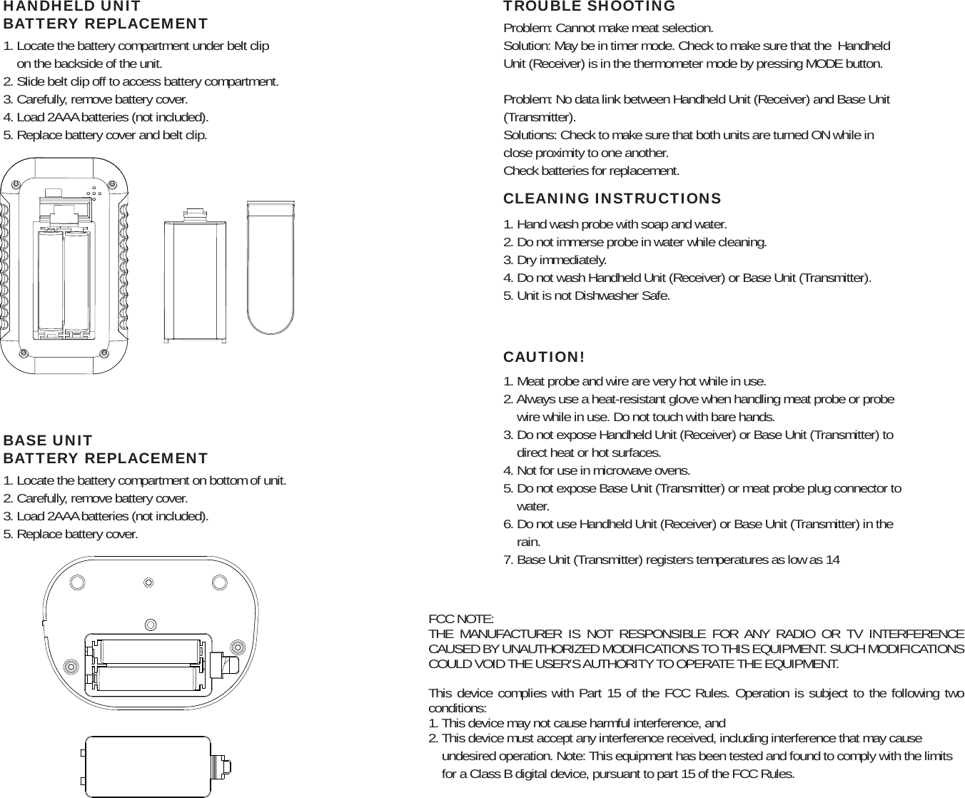 Problem: Cannot make meat selection.Solution: May be in timer mode. Check to make sure that the  Handheld Unit (Receiver) is in the thermometer mode by pressing MODE button.Problem: No data link between Handheld Unit (Receiver) and Base Unit (Transmitter).Solutions: Check to make sure that both units are turned ON while in close proximity to one another.Check batteries for replacement.1. Hand wash probe with soap and water.2. Do not immerse probe in water while cleaning.3. Dry immediately.4. Do not wash Handheld Unit (Receiver) or Base Unit (Transmitter).5. Unit is not Dishwasher Safe.TROUBLE SHOOTINGCLEANING INSTRUCTIONS1. Meat probe and wire are very hot while in use.2. Always use a heat-resistant glove when handling meat probe or probe     wire while in use. Do not touch with bare hands.3. Do not expose Handheld Unit (Receiver) or Base Unit (Transmitter) to     direct heat or hot surfaces.4. Not for use in microwave ovens.5. Do not expose Base Unit (Transmitter) or meat probe plug connector to     water.6. Do not use Handheld Unit (Receiver) or Base Unit (Transmitter) in the     rain.7. Base Unit (Transmitter) registers temperatures as low as 14CAUTION!1. Locate the battery compartment on bottom of unit.2. Carefully, remove battery cover.3. Load 2AAA batteries (not included).5. Replace battery cover.BASE UNITBATTERY REPLACEMENT1. Locate the battery compartment under belt clip     on the backside of the unit.2. Slide belt clip off to access battery compartment.3. Carefully, remove battery cover.4. Load 2AAA batteries (not included).5. Replace battery cover and belt clip.HANDHELD UNITBATTERY REPLACEMENTFCC NOTE:THE MANUFACTURER IS NOT RESPONSIBLE FOR ANY RADIO OR TV INTERFERENCE CAUSED BY UNAUTHORIZED MODIFICATIONS TO THIS EQUIPMENT. SUCH MODIFICATIONS COULD VOID THE USER’S AUTHORITY TO OPERATE THE EQUIPMENT. This device complies with Part 15 of the FCC Rules. Operation is subject to the following two conditions:1. This device may not cause harmful interference, and2. This device must accept any interference received, including interference that may cause     undesired operation. Note: This equipment has been tested and found to comply with the limits     for a Class B digital device, pursuant to part 15 of the FCC Rules.