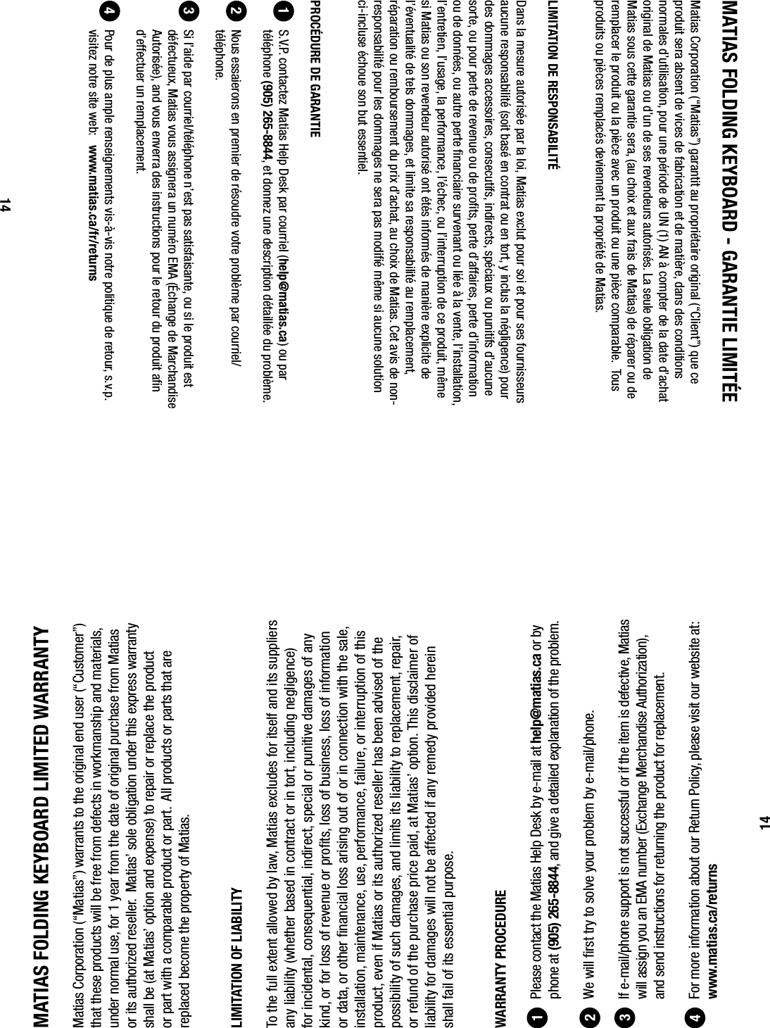 MATIAS FOLDING KEYBOARD LIMITED WARRANTYMatias Corporation (&ldquo;Matias&rdquo;) warrants to the original end user (&ldquo;Customer&rdquo;) that these products will be free from defects in workmanship and materials, under normal use, for 1 year from the date of original purchase from Matias or its authorized reseller.  Matias&rsquo; sole obligation under this express warranty shall be (at Matias&rsquo; option and expense) to repair or replace the product or part with a comparable product or part.  All products or parts that are replaced become the property of Matias.LIMITATION OF LIABILITYTo the full extent allowed by law, Matias excludes for itself and its suppliers any liability (whether based in contract or in tort, including negligence) for incidental, consequential, indirect, special or punitive damages of any kind, or for loss of revenue or proﬁ ts, loss of business, loss of information or data, or other ﬁ nancial loss arising out of or in connection with the sale, installation, maintenance, use, performance, failure, or interruption of this product, even if Matias or its authorized reseller has been advised of the possibility of such damages, and limits its liability to replacement, repair, or refund of the purchase price paid, at Matias&rsquo; option. This disclaimer of liability for damages will not be affected if any remedy provided herein shall fail of its essential purpose.WARRANTY PROCEDURE  Please contact the Matias Help Desk by e-mail at help@matias.ca or by phone at (905) 265-8844, and give a detailed explanation of the problem.  We will ﬁ rst try to solve your problem by e-mail/phone.  If e-mail/phone support is not successful or if the item is defective, Matias will assign you an EMA number (Exchange Merchandise Authorization), and send instructions for returning the product for replacement.   For more information about our Return Policy, please visit our website at: www.matias.ca/returns12341414MATIAS FOLDING KEYBOARD - GARANTIE LIMIT&Eacute;EMatias Corporation (&ldquo;Matias&rdquo;) garantit au propri&eacute;taire original (&ldquo;Client&rdquo;) que ce produit sera absent de vices de fabrication et de mati&egrave;re, dans des conditions normales d&rsquo;utilisation, pour une p&eacute;riode de UN (1) AN &agrave; compter de la date d&rsquo;achat original de Matias ou d&rsquo;un de ses revendeurs autoris&eacute;s. La seule obligation de Matias sous cette garantie sera, (au choix et aux frais de Matias) de r&eacute;parer ou de remplacer le produit ou la pi&egrave;ce avec un produit ou une pi&egrave;ce comparable.  Tous produits ou pi&egrave;ces remplac&eacute;s deviennent la propri&eacute;t&eacute; de Matias.LIMITATION DE RESPONSABILIT&Eacute;Dans la mesure autoris&eacute;e par la loi, Matias exclut pour soi et pour ses fournisseurs aucune responsabilit&eacute; (soit bas&eacute; en contrat ou en tort, y inclus la n&eacute;gligence) pour des dommages accessoires, consecutifs, indirects, sp&eacute;ciaux ou punitifs d&rsquo;aucune sorte, ou pour perte de revenue ou de proﬁ ts, perte d&rsquo;affaires, perte d&rsquo;information ou de donn&eacute;es, ou autre perte ﬁ nanciaire survenant ou li&eacute;e &agrave; la vente, l&rsquo;installation, l&rsquo;entretien, l&rsquo;usage, la performance, l&rsquo;&eacute;chec, ou l&rsquo;interruption de ce produit, m&ecirc;me si Matias ou son revendeur autoris&eacute; ont &eacute;t&eacute;s inform&eacute;s de mani&egrave;re explicite de l&rsquo;&eacute;ventualit&eacute; de tels dommages, et limite sa responsabilit&eacute; au remplacement, r&eacute;paration ou remboursement du prix d&rsquo;achat, au choix de Matias. Cet avis de non-responsabilit&eacute; pour les dommages ne sera pas modiﬁ &eacute; m&ecirc;me si aucune solution ci-incluse &eacute;choue son but essentiel.PROC&Eacute;DURE DE GARANTIE  S.V.P. contactez Matias Help Desk par courriel (help@matias.ca) ou par t&eacute;l&eacute;phone (905) 265-8844, et donnez une description d&eacute;taill&eacute;e du probl&egrave;me.  Nous essaierons en premier de r&eacute;soudre votre probl&egrave;me par courriel/t&eacute;l&eacute;phone.  Si l&rsquo;aide par courriel/t&eacute;l&eacute;phone n&rsquo;est pas satisfaisante, ou si le produit est d&eacute;fectueux, Matias vous assignera un num&eacute;ro EMA (&Eacute;change de Marchandise Autoris&eacute;e), and vous enverra des instructions pour le retour du produit aﬁ n d&rsquo;effectuer un remplacement.   Pour de plus ample renseignements vis-&agrave;-vis notre politique de retour, s.v.p. visitez notre site web:   www.matias.ca/fr/returns1234
