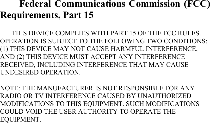  Federal Communications Commission (FCC) Requirements, Part 15  THIS DEVICE COMPLIES WITH PART 15 OF THE FCC RULES. OPERATION IS SUBJECT TO THE FOLLOWING TWO CONDITIONS: (1) THIS DEVICE MAY NOT CAUSE HARMFUL INTERFERENCE, AND (2) THIS DEVICE MUST ACCEPT ANY INTERFERENCE RECEIVED, INCLUDING INTERFERENCE THAT MAY CAUSE UNDESIRED OPERATION.  NOTE: THE MANUFACTURER IS NOT RESPONSIBLE FOR ANY RADIO OR TV INTERFERENCE CAUSED BY UNAUTHORIZED MODIFICATIONS TO THIS EQUIPMENT. SUCH MODIFICATIONS COULD VOID THE USER AUTHORITY TO OPERATE THE EQUIPMENT.  