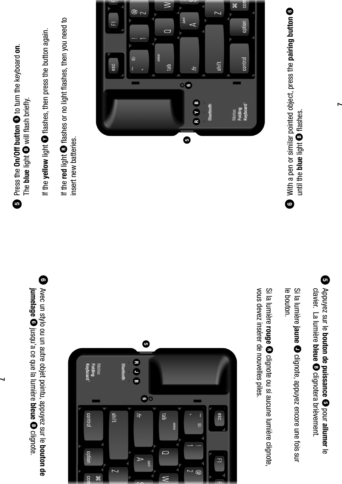 65 Press the On/Off button 5 to turn the keyboard on.   The blue light  will ﬂ ash brieﬂ y. If the yellow light  ﬂ ashes, then press the button again. If the red light  ﬂ ashes or no light ﬂ ashes, then you need to insert new batteries. With a pen or similar pointed object, press the pairing button  6 until the blue light   ﬂ ashes.765  Appuyez sur le bouton de puissance 5 pour allumer le clavier.  La lumi&egrave;re bleue  clignotera bri&egrave;vement.  Si la lumi&egrave;re jaune   clignote, appuyez encore une fois sur  le bouton.  Si la lumi&egrave;re rouge  clignote ou si aucune lumi&egrave;re clignote, vous devez ins&eacute;rer de nouvelles piles. Avec un stylo ou un autre objet pointu, appuyez sur le bouton de jumelage  6 jusqu&rsquo;a ce que la lumi&egrave;re bleue   clignote.7