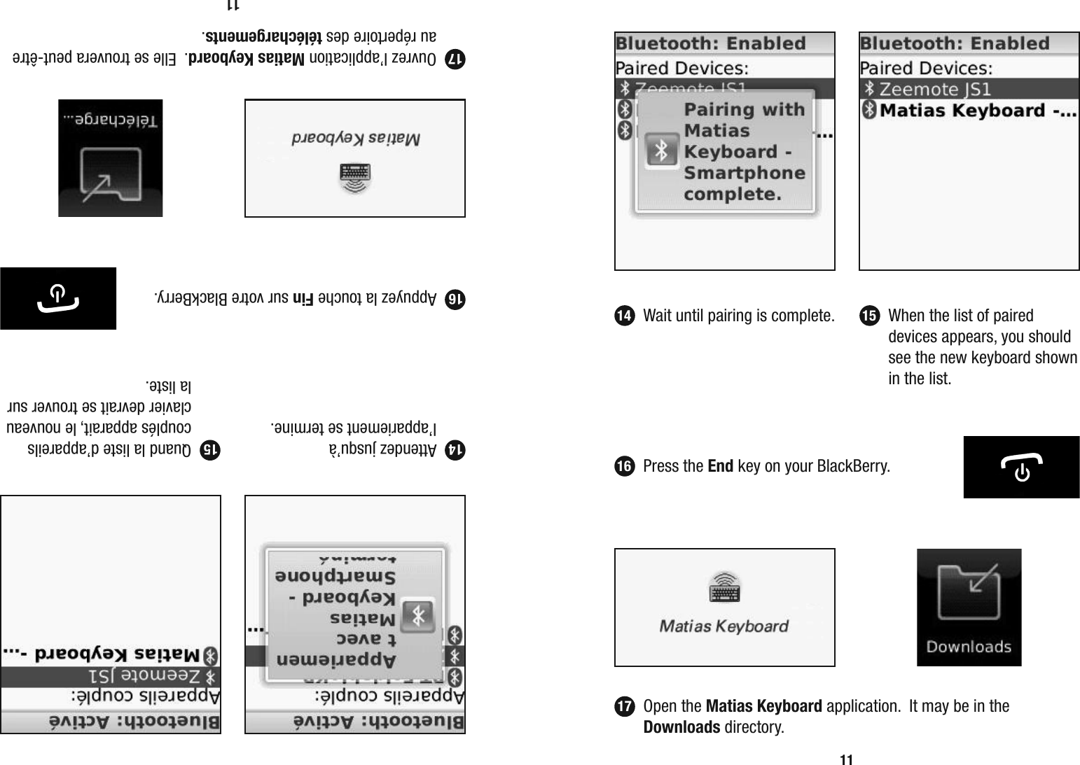 11  Wait until pairing is complete.   When the list of paired devices appears, you should see the new keyboard shown in the list. 14 1511 Attendez jusqu&rsquo;&agrave; l&rsquo;appariement se termine.  Quand la liste d&rsquo;appareils coupl&eacute;s apparait, le nouveau clavier devrait se trouver sur la liste. 14 1517  Appuyez la touche Fin sur votre BlackBerry.16 Ouvrez l&rsquo;application Matias Keyboard.  Elle se trouvera peut-&ecirc;tre au r&eacute;pertoire des t&eacute;l&eacute;chargements.17 Press the End key on your BlackBerry.16 Open the Matias Keyboard application.  It may be in the Downloads directory.