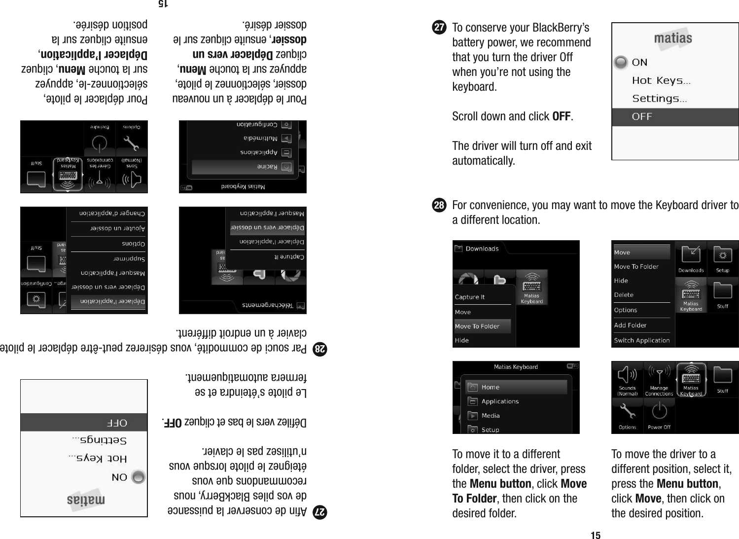   To conserve your BlackBerry&rsquo;s battery power, we recommend that you turn the driver Off when you&rsquo;re not using the keyboard.  Scroll down and click OFF.  The driver will turn off and exit automatically.  For convenience, you may want to move the Keyboard driver to a different location.152728  To move it to a different folder, select the driver, press the Menu button, click Move To Folder, then click on the desired folder.To move the driver to a different position, select it, press the Menu button, click Move, then click on the desired position.  Aﬁ n de conserver la puissance de vos piles BlackBerry, nous recommandons que vous &eacute;teignez le pilote lorsque vous n&rsquo;utilisez pas le clavier.  D&eacute;ﬁ lez vers le bas et cliquez OFF.   Le pilote s&rsquo;&eacute;teindra et se fermera automatiquement.  Par souci de commodit&eacute;, vous d&eacute;sirerez peut-&ecirc;tre d&eacute;placer le pilote clavier &agrave; un endroit diff&eacute;rent.1527  Pour le d&eacute;placer &agrave; un nouveau dossier, s&eacute;lectionnez le pilote, appuyez sur la touche Menu, cliquez D&eacute;placer vers un dossier, ensuite cliquez sur le dossier d&eacute;sir&eacute;.Pour d&eacute;placer le pilote, s&eacute;lectionnez-le, appuyez sur la touche Menu, cliquez D&eacute;placer l&rsquo;application, ensuite cliquez sur la position d&eacute;sir&eacute;e.28
