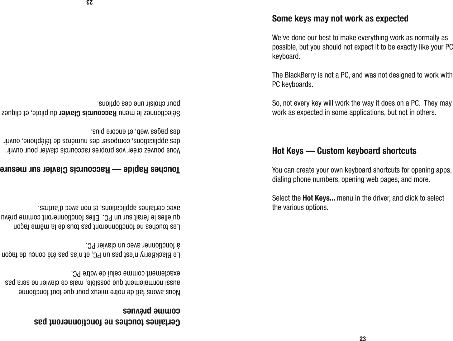 23  Certaines touches ne fonctionneront pas  comme pr&eacute;vues  Nous avons fait de notre mieux pour que tout fonctionne aussi normalement que possible, mais ce clavier ne sera pas exactement comme celui de votre PC.  Le BlackBerry n&rsquo;est pas un PC, et n&rsquo;as pas &eacute;t&eacute; con&ccedil;u de fa&ccedil;on &agrave; fonctionner avec un clavier PC.  Les touches ne fonctionneront pas tous de la m&ecirc;me fa&ccedil;on qu&rsquo;elles le ferait sur un PC.  Elles fonctionneront comme pr&eacute;vu avec certaines applications, et non avec d&rsquo;autres.   Touches Rapide &mdash; Raccourcis Clavier sur mesure  Vous pouvez cr&eacute;er vos propres raccourcis clavier pour ouvrir des applications, composer des num&eacute;ros de t&eacute;l&eacute;phone, ouvrir des pages web, et encore plus.  S&eacute;lectionnez le menu Raccourcis Clavier du pilote, et cliquez pour choisir une des options.23  Some keys may not work as expected  We&rsquo;ve done our best to make everything work as normally as possible, but you should not expect it to be exactly like your PC keyboard.  The BlackBerry is not a PC, and was not designed to work with PC keyboards.  So, not every key will work the way it does on a PC.  They may work as expected in some applications, but not in others.  Hot Keys &mdash; Custom keyboard shortcuts  You can create your own keyboard shortcuts for opening apps, dialing phone numbers, opening web pages, and more. Select the Hot Keys... menu in the driver, and click to select the various options.