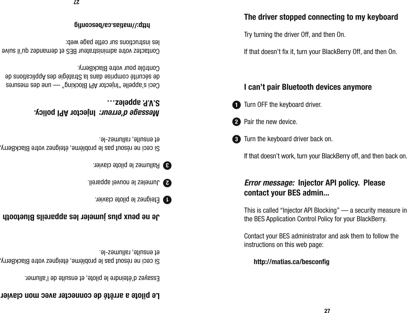 27  Le pilote a arr&ecirc;t&eacute; de connecter avec mon clavier  Essayez d&rsquo;&eacute;teindre le pilote, et ensuite de l&rsquo;allumer.  Si ceci ne r&eacute;sout pas le probl&egrave;me, &eacute;teignez votre BlackBerry, et ensuite, rallumez-le.  Je ne peux plus jumeler les appareils Bluetooth  &Eacute;teignez le pilote clavier.  Jumelez le nouvel appareil.  Rallumez le pilote clavier.  Si ceci ne r&eacute;sout pas le probl&egrave;me, &eacute;teignez votre BlackBerry, et ensuite, rallumez-le. Message d&rsquo;erreur:  Injector API policy.   S.V.P. appelez&hellip;   Ceci s&rsquo;appelle &ldquo;Injector API Blocking&rdquo; &mdash; une des mesures de s&eacute;curit&eacute; comprise dans la Strat&eacute;gie des Applications de Contr&ocirc;le pour votre BlackBerry.  Contactez votre administrateur BES et demandez qu&rsquo;il suive les instructions sur cette page web:  http://matias.ca/besconﬁ g12327  The driver stopped connecting to my keyboard  Try turning the driver Off, and then On.  If that doesn&rsquo;t ﬁ x it, turn your BlackBerry Off, and then On.  I can&rsquo;t pair Bluetooth devices anymore  Turn OFF the keyboard driver.    Pair the new device.    Turn the keyboard driver back on.  If that doesn&rsquo;t work, turn your BlackBerry off, and then back on. Error message:  Injector API policy.  Please contact your BES admin...  This is called &ldquo;Injector API Blocking&rdquo; &mdash; a security measure in the BES Application Control Policy for your BlackBerry.  Contact your BES administrator and ask them to follow the instructions on this web page:  http://matias.ca/besconﬁ g123