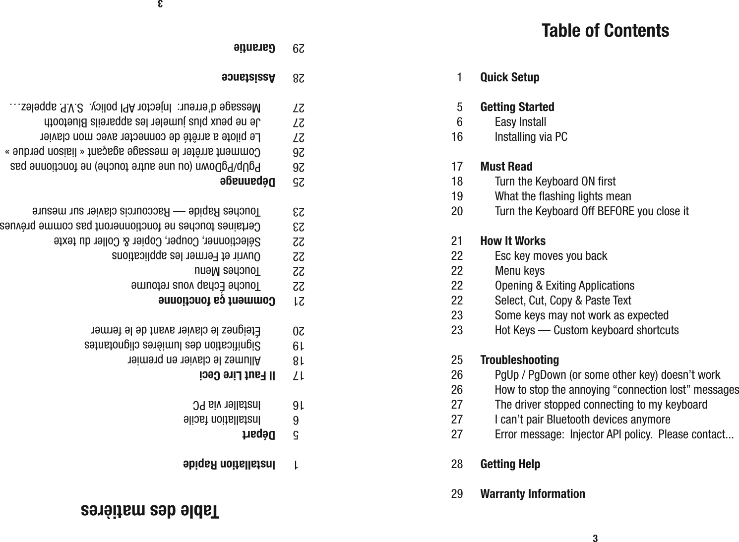 Table des mati&egrave;res 1  Installation Rapide 5  D&eacute;part 6    Installation facile 16    Installer via PC 17  Il Faut Lire Ceci 18    Allumez le clavier en premier 19    Signiﬁ cation des lumi&egrave;res clignotantes 20    &Eacute;teignez le clavier avant de le fermer 21  Comment &ccedil;a fonctionne 22    Touche &Eacute;chap vous retourne 22    Touches  Menu 22    Ouvrir et Fermer les applications 22    S&eacute;lectionner, Couper, Copier &amp; Coller du texte 23    Certaines touches ne fonctionneront pas comme pr&eacute;vues 23    Touches Rapide &mdash; Raccourcis clavier sur mesure 25  D&eacute;pannage 26    PgUp/PgDown (ou une autre touche) ne fonctionne pas 26    Comment arr&ecirc;ter le message aga&ccedil;ant &laquo; liaison perdue &raquo; 27    Le pilote a arr&ecirc;t&eacute; de connecter avec mon clavier 27    Je ne peux plus jumeler les appareils Bluetooth 27    Message d&rsquo;erreur:  Injector API policy.  S.V.P. appelez&hellip;  28  Assistance 29  Garantie3  Table of Contents 1  Quick Setup 5  Getting Started 6    Easy Install 16    Installing via PC 17  Must Read 18    Turn the Keyboard ON ﬁ rst 19    What the ﬂ ashing lights mean 20    Turn the Keyboard Off BEFORE you close it 21  How It Works 22    Esc key moves you back 22    Menu  keys 22    Opening &amp; Exiting Applications 22    Select, Cut, Copy &amp; Paste Text 23    Some keys may not work as expected 23    Hot Keys &mdash; Custom keyboard shortcuts 25  Troubleshooting 26    PgUp / PgDown (or some other key) doesn&rsquo;t work 26    How to stop the annoying &ldquo;connection lost&rdquo; messages 27    The driver stopped connecting to my keyboard 27    I can&rsquo;t pair Bluetooth devices anymore 27    Error message:  Injector API policy.  Please contact... 28  Getting Help 29  Warranty Information3