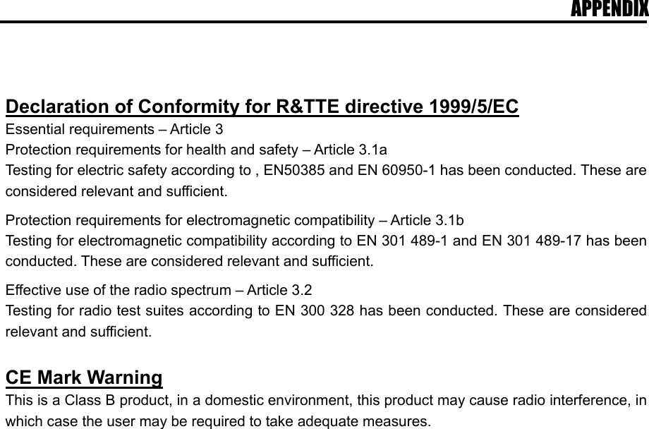 APPENDIX    Declaration of Conformity for R&amp;TTE directive 1999/5/EC Essential requirements &ndash; Article 3 Protection requirements for health and safety &ndash; Article 3.1a Testing for electric safety according to , EN50385 and EN 60950-1 has been conducted. These are considered relevant and sufficient.  Protection requirements for electromagnetic compatibility &ndash; Article 3.1b Testing for electromagnetic compatibility according to EN 301 489-1 and EN 301 489-17 has been conducted. These are considered relevant and sufficient.  Effective use of the radio spectrum &ndash; Article 3.2 Testing for radio test suites according to EN 300 328 has been conducted. These are considered relevant and sufficient.  CE Mark Warning This is a Class B product, in a domestic environment, this product may cause radio interference, in which case the user may be required to take adequate measures.  