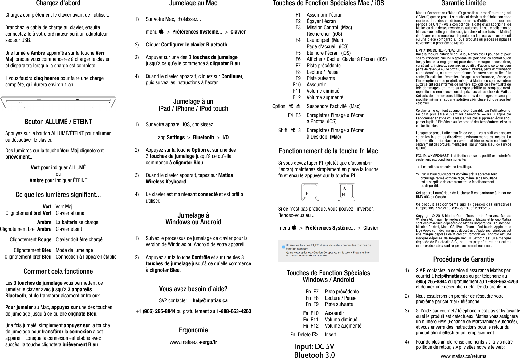 Chargez d&rsquo;abordChargez compl&egrave;tement le clavier avant de l&rsquo;utiliser...Branchez le cable de charge au clavier, ensuiteconnectez-le &agrave; votre ordinateur ou &agrave; un adaptateursecteur USB.Une lumi&egrave;re Ambre appara&icirc;tra sur la touche VerrMaj lorsque vous commencerez &agrave; charger le clavier,et disparaitra lorsque la charge est compl&egrave;te.Il vous faudra cinq heures pour faire une chargecompl&egrave;te, qui durera environ 1 an.Bouton ALLUM&Eacute; / &Eacute;TEINTAppuyez sur le bouton ALLUM&Eacute;/&Eacute;TEINT pour allumerou d&eacute;sactiver le clavier.Des lumi&egrave;res sur la touche Verr Maj clignoterontbri&egrave;vement... Vert pour indiquer ALLUM&Eacute;ouAmbre pour indiquer &Eacute;TEINTCe que les lumi&egrave;res signifient...Vert Verr MajClignotement bref Vert Clavier allum&eacute;Ambre La batterie se chargeClignotement bref Ambre Clavier &eacute;teintClignotement Rouge Clavier doit &ecirc;tre charg&eacute;Clignotement Bleu Mode de jumelageClignotement bref Bleu Connection &agrave; l&rsquo;appareil &eacute;tablieComment cela fonctionneLes 3 touches de jumelage vous permettent dejumeler le clavier avec jusqu&rsquo;&agrave; 3 appareilsBluetooth, et de transf&eacute;rer ais&eacute;ment entre eux.Pour jumeler au Mac, appuyez sur une des touchesde jumelage jusqu&rsquo;&agrave; ce qu&rsquo;elle clignote Bleu.Une fois jumel&eacute;, simplement appuyez sur la touchede jumelage pour transf&eacute;rer la connexion &agrave; cetappareil.  Lorsque la connexion est &eacute;tablie avecsucc&egrave;s, la touche clignotera bri&egrave;vement Bleu.Jumelage au Mac1) Sur votre Mac, choisissez...#menu    >  Pr&eacute;f&eacute;rences Syst&egrave;me...  >  Clavier2) Cliquer Configurer le clavier Bluetooth...3) Appuyer sur une des 3 touches de jumelagejusqu&rsquo;&agrave; ce qu&rsquo;elle commence &agrave; clignoter Bleu.4) Quand le clavier apparait, cliquez sur Continuer,puis suivez les instructions &agrave; l&rsquo;&eacute;cran.Jumelage &agrave; uniPad / iPhone / iPod touch1) Sur votre appareil iOS, choisissez...app Settings  >  Bluetooth  >  I/O2) Appuyez sur la touche Option et sur une des3 touches de jumelage jusqu&rsquo;&agrave; ce qu&rsquo;ellecommence &agrave; clignoter Bleu.3) Quand le clavier apparait, tapez sur MatiasWireless Keyboard.4) Le clavier est maintenant connect&eacute; et est pr&ecirc;t &agrave;utiliser.Jumelage &agrave;Windows ou Android1) Suivez le processus de jumelage de clavier pour laversion de Windows ou Android de votre appareil.2) Appuyez sur la touche Contr&ocirc;le et sur une des 3touches de jumelage jusqu&rsquo;&agrave; ce qu&rsquo;elle commence&agrave; clignoter Bleu.Vous avez besoin d&rsquo;aide?SVP contacter:  help@matias.ca+1 (905) 265-8844 ou gratuitement au 1-888-663-4263Ergonomiewww.matias.ca/ergo/frTouches de Fonction Sp&eacute;ciales Mac / iOSF1 Assombrir l&rsquo;&eacute;cranF2 &Eacute;gayer l&rsquo;&eacute;cranF3 Mission Control  (Mac)Rechercher  (iOS)F4 Launchpad  (Mac)Page d'accueil  (iOS)F5 &Eacute;teindre l'&eacute;cran  (iOS)F6 Afficher / Cacher Clavier &agrave; l'&eacute;cran  (iOS)F7 Piste pr&eacute;c&eacute;denteF8 Lecture / PauseF9 Piste suivanteF10 AssourdirF11 Volume diminu&eacute;F12 Volume augment&eacute;!"Option      Suspendre l&rsquo;activit&eacute;  (Mac)F4  F5 Enregistrez l&rsquo;image &agrave; l&rsquo;&eacute;cran &agrave; Photos  (iOS)!Shift     3 Enregistrez l&rsquo;image &agrave; l&rsquo;&eacute;cran &agrave; Desktop  (Mac)Fonctionnement de la touche fn MacSi vous devez taper F1 (plut&ocirc;t que d&rsquo;assombrirl&rsquo;&eacute;cran) maintenez simplement en place la touchefn et ensuite appuyez sur la touche F1.Si ce n&rsquo;est pas pratique, vous pouvez l&rsquo;inverser.Rendez-vous au...#menu    >  Pr&eacute;f&eacute;rences Syst&egrave;me...  >  ClavierTouches de Fonction Sp&eacute;cialesWindows / AndroidFn  F7 Piste pr&eacute;c&eacute;denteFn  F8 Lecture / PauseFn  F9 Piste suivanteFn  F10 AssourdirFn  F11 Volume diminu&eacute;Fn  F12 Volume augment&eacute;$Fn  Delete  InsertGarantie Limit&eacute;eMatias Corporation (&ldquo;Matias&rdquo;) garantit au propri&eacute;taire original(&ldquo;Client&rdquo;) que ce produit sera absent de vices de fabrication et demati&egrave;re, dans des conditions normales d&rsquo;utilisation, pour unep&eacute;riode de UN (1) AN &agrave; compter de la date d&rsquo;achat original deMatias ou d&rsquo;un de ses revendeurs autoris&eacute;s. La seule obligation deMatias sous cette garantie sera, (au choix et aux frais de Matias)de r&eacute;parer ou de remplacer le produit ou la pi&egrave;ce avec un produitou une pi&egrave;ce comparable. Tous produits ou pi&egrave;ces remplac&eacute;sdeviennent la propri&eacute;t&eacute; de Matias.LIMITATION DE RESPONSABILIT&Eacute;Dans la mesure autoris&eacute;e par la loi, Matias exclut pour soi et pourses fournisseurs aucune responsabilit&eacute; (soit bas&eacute; en contrat ou entort, y inclus la n&eacute;gligence) pour des dommages accessoires,cons&eacute;cutifs, indirects, sp&eacute;ciaux ou punitifs d&rsquo;aucune sorte, ou pourperte de revenue ou de profits, perte d&rsquo;affaires, perte d&rsquo;informationou de donn&eacute;es, ou autre perte financi&egrave;re survenant ou li&eacute;e &agrave; lavente, l&rsquo;installation, l&rsquo;entretien, l&rsquo;usage, la performance, l&rsquo;&eacute;chec, oul&rsquo;interruption de ce produit, m&ecirc;me si Matias ou son revendeurautoris&eacute; ont &eacute;t&eacute;s inform&eacute;s de mani&egrave;re explicite de l&rsquo;&eacute;ventualit&eacute; detels dommages, et limite sa responsabilit&eacute; au remplacement,r&eacute;paration ou remboursement du prix d&rsquo;achat, au choix de Matias.Cet avis de non-responsabilit&eacute; pour les dommages ne sera pasmodifi&eacute; m&ecirc;me si aucune solution ci-incluse &eacute;choue son butessentiel.Ce clavier ne contient aucune pi&egrave;ce r&eacute;parable par l'utilisateur, etne doit pas &ecirc;tre ouvert ou d&eacute;mont&eacute; &mdash; au  risque del&rsquo;endommager et de vous blesser. Ne pas supprimer, &eacute;craser oupercer la pile &agrave; l'int&eacute;rieur, ou l'exposer &agrave; des temp&eacute;ratures &eacute;lev&eacute;esou des liquides. Lorsque ce produit atteint sa fin de vie, s'il vous pla&icirc;t en disposerselon les lois et les directives environnementales locales. Labatterie lithium-ion dans le clavier doit &ecirc;tre recycl&eacute;e ou &eacute;limin&eacute;es&eacute;par&eacute;ment des ordures m&eacute;nag&egrave;res, par un fournisseur de servicequalifi&eacute;.FCC ID: WKMFK408BT.  L&rsquo;utilisation de ce dispositif est autoris&eacute;eseulement aux conditions suivantes:1) Il ne doit pas produire de brouillage.2) L&rsquo;utilisateur du dispositif doit &eacute;tre pr&ecirc;t &agrave; accepter toutbrouillage radio&eacute;lectrique re&ccedil;u, m&ecirc;me si ce brouillage  est susceptible de compromettre le fonctionnement du dispositif.Cet appareil num&eacute;rique de la classe B est conforme &agrave; la normeNMB-003 du Canada.Ce produit est conforme aux exigences des directiveseurop&eacute;ennes 72/23/EEC, 89/336/EEC, et 1999/5/EC.Copyright &copy; 2018 Matias Corp.  Tous droits r&eacute;serv&eacute;s.  MatiasWireless Aluminum Tenkeyless Keyboard, Matias, et le logo Matiassont des marques d&eacute;pos&eacute;es de Matias Corporation.  Launchpad,Mission Control, Mac, iOS, iPad, iPhone, iPod touch, Apple, et lelogo Apple sont des marques d&eacute;pos&eacute;es d&rsquo;Apple Inc.  Windows estune marque d&eacute;pos&eacute;e de Microsoft Corporation.  Android est unemarque d&eacute;pos&eacute;e de Google Inc.  Bluetooth est une marqued&eacute;pos&eacute;e de Bluetooth SIG, Inc.  Les propri&eacute;taires des autresmarques d&eacute;pos&eacute;es sont respectueusement reconnus.Proc&eacute;dure de Garantie1) S.V.P. contactez la service d&rsquo;assurance Matias parcourriel &agrave; help@matias.ca ou par t&eacute;l&eacute;phone au(905) 265-8844 ou gratuitement au 1-888-663-4263et donnez une description d&eacute;taill&eacute;e du probl&egrave;me.2) Nous essaierons en premier de r&eacute;soudre votreprobl&egrave;me par courriel / t&eacute;l&eacute;phone.3) Si l&rsquo;aide par courriel / t&eacute;l&eacute;phone n&rsquo;est pas satisfaisante,ou si le produit est d&eacute;fectueux, Matias vous assigneraun num&eacute;ro EMA (&Eacute;change de Marchandise Autoris&eacute;e),et vous enverra des instructions pour le retour duproduit afin d&rsquo;effectuer un remplacement.4) Pour de plus ample renseignements vis-&agrave;-vis notrepolitique de retour, s.v.p. visitez notre site web:www.matias.ca/returns Fran&ccedil;aisInput: DC 5VBluetooh 3.0