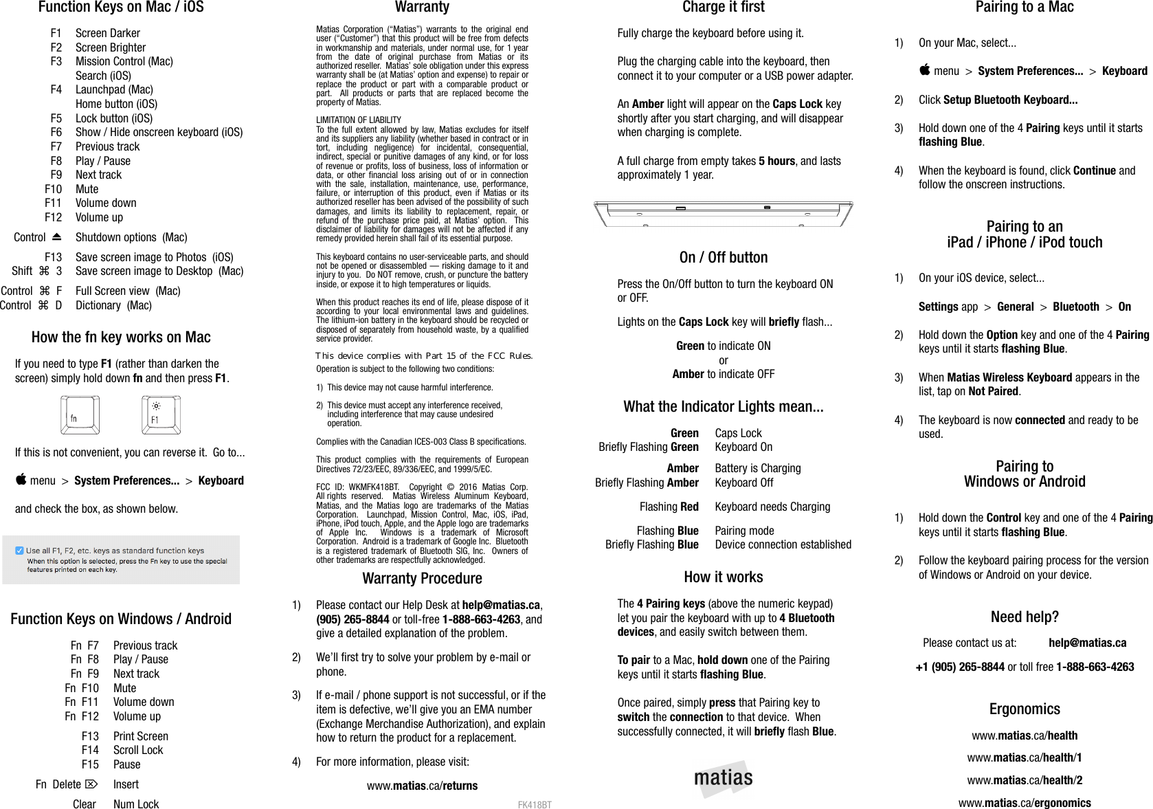 Function Keys on Mac / iOSF1 Screen DarkerF2 Screen BrighterF3 Mission Control (Mac)Search (iOS)F4 Launchpad (Mac)Home button (iOS)F5 Lock button (iOS)F6 Show / Hide onscreen keyboard (iOS)F7 Previous trackF8 Play / PauseF9 Next trackF10 MuteF11 Volume downF12 Volume up⏏Control   Shutdown options  (Mac)F13 Save screen image to Photos  (iOS)⌘Shift     3 Save screen image to Desktop  (Mac)⌘Control     F Full Screen view  (Mac)⌘Control     D Dictionary  (Mac)How the fn key works on MacIf you need to type F1 (rather than darken thescreen) simply hold down fn and then press F1.If this is not convenient, you can reverse it.  Go to... menu  >  System Preferences...  >  Keyboardand check the box, as shown below.Function Keys on Windows / AndroidFn  F7 Previous trackFn  F8 Play / PauseFn  F9 Next trackFn  F10 MuteFn  F11 Volume downFn  F12 Volume upF13 Print ScreenF14 Scroll LockF15 Pause⌦Fn  Delete  InsertClear  Num LockWarrantyMatias Corporation (&ldquo;Matias&rdquo;) warrants to the original enduser (&ldquo;Customer&rdquo;) that this product will be free from defectsin workmanship and materials, under normal use, for 1 yearfrom   the   date   of   original   purchase   from   Matias   or   itsauthorized reseller.  Matias&rsquo; sole obligation under this expresswarranty shall be (at Matias&rsquo; option and expense) to repair orreplace the product or part with a comparable product orpart.   All products or parts that  are replaced become theproperty of Matias.LIMITATION OF LIABILITYTo the full extent allowed by law, Matias excludes for itselfand its suppliers any liability (whether based in contract or intort,   including   negligence)   for   incidental,   consequential,indirect, special or punitive damages of any kind, or for lossof revenue or profits, loss of business, loss of information ordata, or other financial loss arising out of or in connectionwith the sale,  installation, maintenance, use, performance,failure, or interruption of this product, even if Matias or itsauthorized reseller has been advised of the possibility of suchdamages, and  limits  its liability  to  replacement, repair,  orrefund of the purchase price paid, at Matias&rsquo; option.   Thisdisclaimer of liability for damages will not be affected if anyremedy provided herein shall fail of its essential purpose.This keyboard contains no user-serviceable parts, and shouldnot be opened or disassembled &mdash; risking damage to it andinjury to you.  Do NOT remove, crush, or puncture the batteryinside, or expose it to high temperatures or liquids. When this product reaches its end of life, please dispose of itaccording to your local environmental laws and guidelines.The lithium-ion battery in the keyboard should be recycled ordisposed of separately from household waste, by a qualifiedservice provider.Operation is subject to the following two conditions:1)  This device may not cause harmful interference.2)  This device must accept any interference received,      including interference that may cause undesired      operation.Complies with the Canadian ICES-003 Class B specifications.This product  complies  with the  requirements  of EuropeanDirectives 72/23/EEC, 89/336/EEC, and 1999/5/EC.FCC   ID:  WKMFK418BT.    Copyright   &copy;   2016   Matias   Corp.All rights  reserved.   Matias   Wireless   Aluminum  Keyboard,Matias, and the Matias logo are trademarks of the MatiasCorporation.   Launchpad,  Mission  Control,  Mac,  iOS, iPad,iPhone, iPod touch, Apple, and the Apple logo are trademarksof   Apple   Inc.     Windows   is   a   trademark   of   MicrosoftCorporation.  Android is a trademark of Google Inc.  Bluetoothis a registered trademark of Bluetooth SIG, Inc.   Owners ofother trademarks are respectfully acknowledged.Warranty Procedure1) Please contact our Help Desk at help@matias.ca,(905) 265-8844 or toll-free 1-888-663-4263, and give a detailed explanation of the problem.2) We&rsquo;ll first try to solve your problem by e-mail orphone.3) If e-mail / phone support is not successful, or if the item is defective, we&rsquo;ll give you an EMA number(Exchange Merchandise Authorization), and explainhow to return the product for a replacement.4) For more information, please visit:www.matias.ca/returnsFK418BTCharge it firstFully charge the keyboard before using it.Plug the charging cable into the keyboard, then connect it to your computer or a USB power adapter.An Amber light will appear on the Caps Lock keyshortly after you start charging, and will disappearwhen charging is complete.A full charge from empty takes 5 hours, and lasts approximately 1 year.On / Off buttonPress the On/Off button to turn the keyboard ON or OFF.Lights on the Caps Lock key will briefly flash... Green to indicate ONorAmber to indicate OFFWhat the Indicator Lights mean...Green Caps LockBriefly Flashing Green Keyboard OnAmber Battery is ChargingBriefly Flashing Amber Keyboard OffFlashing Red Keyboard needs ChargingFlashing Blue Pairing modeBriefly Flashing Blue Device connection establishedHow it worksThe 4 Pairing keys (above the numeric keypad) let you pair the keyboard with up to 4 Bluetoothdevices, and easily switch between them.To pair to a Mac, hold down one of the Pairing keys until it starts flashing Blue.Once paired, simply press that Pairing key to switch the connection to that device.  Whensuccessfully connected, it will briefly flash Blue. Pairing to a Mac1) On your Mac, select... menu  >  System Preferences...  >  Keyboard2) Click Setup Bluetooth Keyboard...3) Hold down one of the 4 Pairing keys until it startsflashing Blue.4) When the keyboard is found, click Continue andfollow the onscreen instructions.Pairing to aniPad / iPhone / iPod touch1) On your iOS device, select...Settings app  >  General  >  Bluetooth  >  On2) Hold down the Option key and one of the 4 Pairingkeys until it starts flashing Blue.3) When Matias Wireless Keyboard appears in thelist, tap on Not Paired.4) The keyboard is now connected and ready to beused.Pairing toWindows or Android1) Hold down the Control key and one of the 4 Pairingkeys until it starts flashing Blue.2) Follow the keyboard pairing process for the versionof Windows or Android on your device.Need help?Please contact us at:  help@matias.ca+1 (905) 265-8844 or toll free 1-888-663-4263Ergonomicswww.matias.ca/healthwww.matias.ca/health/1www.matias.ca/health/2www.matias.ca/ergonomicsThis  device  complies  with  Part  15  of  the  FCC  Rules.