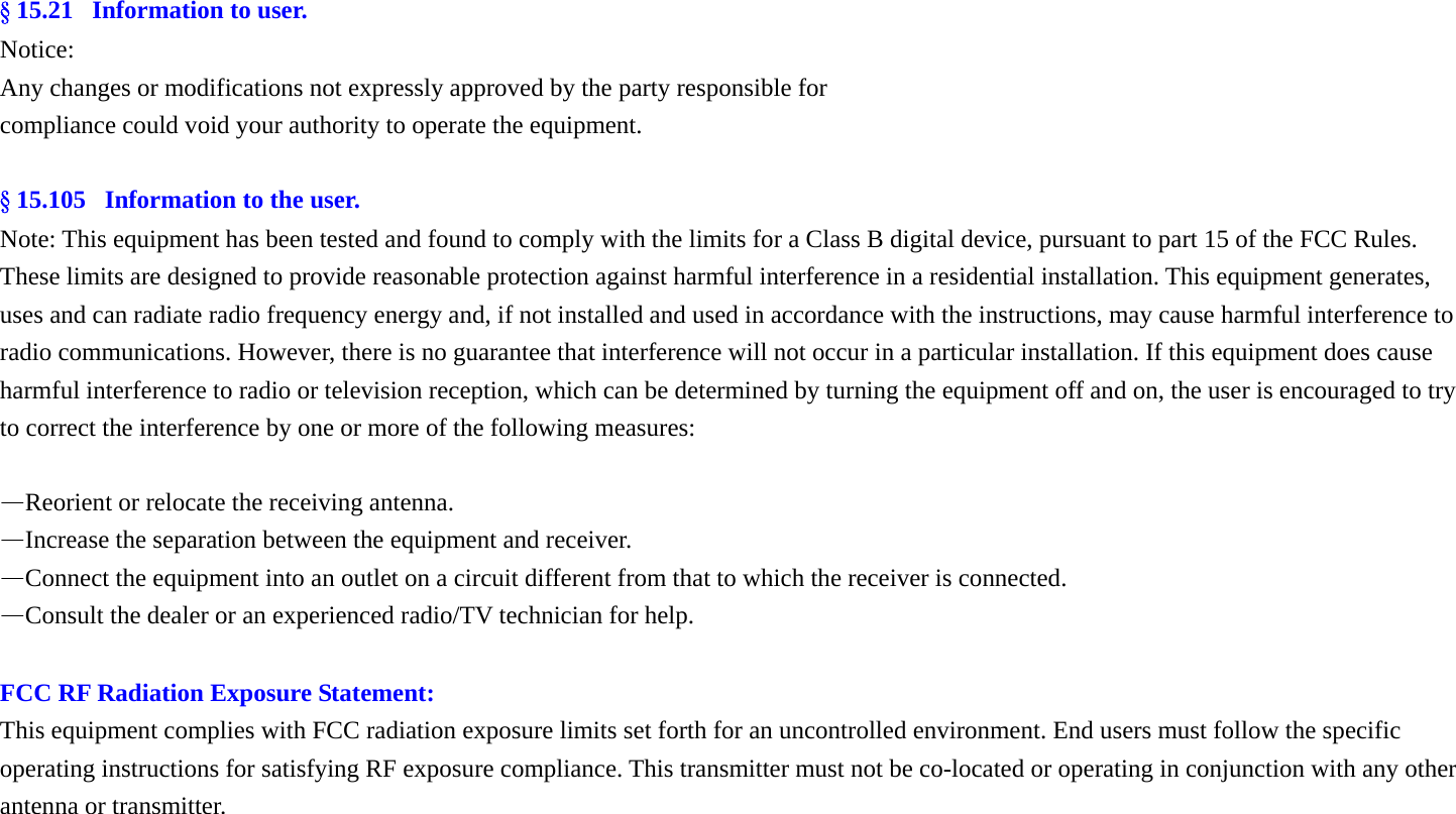 &sect; 15.21   Information to user. Notice: Any changes or modifications not expressly approved by the party responsible for compliance could void your authority to operate the equipment.  &sect; 15.105   Information to the user. Note: This equipment has been tested and found to comply with the limits for a Class B digital device, pursuant to part 15 of the FCC Rules. These limits are designed to provide reasonable protection against harmful interference in a residential installation. This equipment generates, uses and can radiate radio frequency energy and, if not installed and used in accordance with the instructions, may cause harmful interference to radio communications. However, there is no guarantee that interference will not occur in a particular installation. If this equipment does cause harmful interference to radio or television reception, which can be determined by turning the equipment off and on, the user is encouraged to try to correct the interference by one or more of the following measures:  &mdash;Reorient or relocate the receiving antenna. &mdash;Increase the separation between the equipment and receiver. &mdash;Connect the equipment into an outlet on a circuit different from that to which the receiver is connected. &mdash;Consult the dealer or an experienced radio/TV technician for help.  FCC RF Radiation Exposure Statement: This equipment complies with FCC radiation exposure limits set forth for an uncontrolled environment. End users must follow the specific operating instructions for satisfying RF exposure compliance. This transmitter must not be co-located or operating in conjunction with any other antenna or transmitter.  