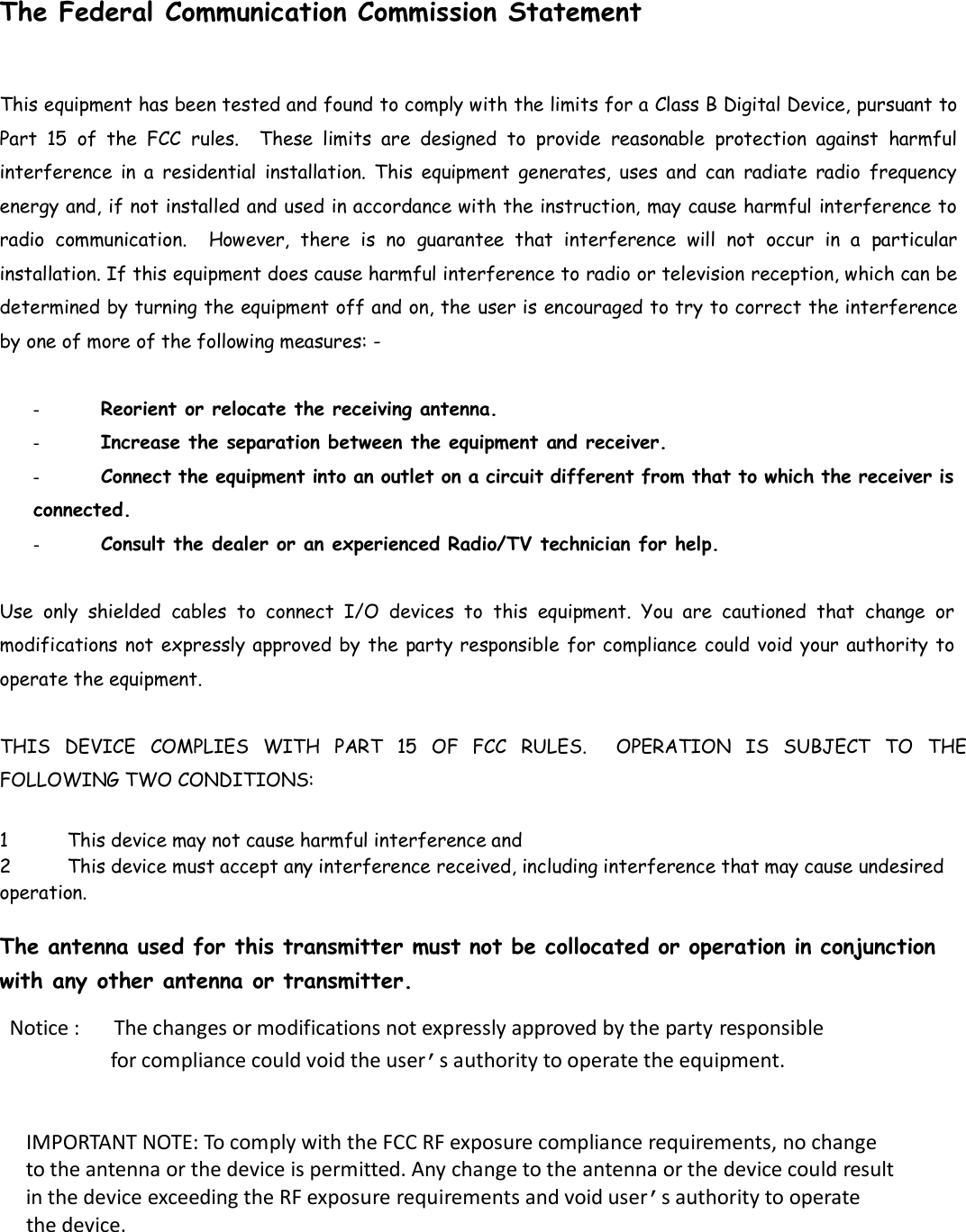   The Federal Communication Commission Statement This equipment has been tested and found to comply with the limits for a Class B Digital Device, pursuant to Part  15  of  the  FCC  rules.    These  limits  are  designed  to  provide  reasonable  protection  against  harmful interference  in a  residential  installation.  This  equipment  generates,  uses  and  can  radiate  radio  frequency energy and, if not installed and used in accordance with the instruction, may cause harmful interference to radio  communication.    However,  there  is  no  guarantee  that  interference  will  not  occur in  a  particular installation. If this equipment does cause harmful interference to radio or television reception, which can be determined by turning the equipment off and on, the user is encouraged to try to correct the interference by one of more of the following measures: -   -  Reorient or relocate the receiving antenna.  -  Increase the separation between the equipment and receiver.  - Connect the equipment into an outlet on a circuit different from that to which the receiver is connected.  -  Consult the dealer or an experienced Radio/TV technician for help.  Use  only  shielded  cables  to  connect  I/O  devices  to  this  equipment.  You  are  cautioned  that  change  or modifications not expressly approved by the party responsible for compliance could void your authority to operate the equipment.   THIS  DEVICE  COMPLIES  WITH  PART  15  OF  FCC  RULES.    OPERATION  IS  SUBJECT  TO  THE FOLLOWING TWO CONDITIONS:   1 This device may not cause harmful interference and  2 This device must accept any interference received, including interference that may cause undesired operation.   The antenna used for this transmitter must not be collocated or operation in conjunction with any other antenna or transmitter.  Notice :      The changes or modifications not expressly approved by the party responsible                   for compliance could void the user&rsquo;s authority to operate the equipment.  IMPORTANT NOTE: To comply with the FCC RF exposure compliance requirements, no change to the antenna or the device is permitted. Any change to the antenna or the device could result in the device exceeding the RF exposure requirements and void user&rsquo;s authority to operate the device.  