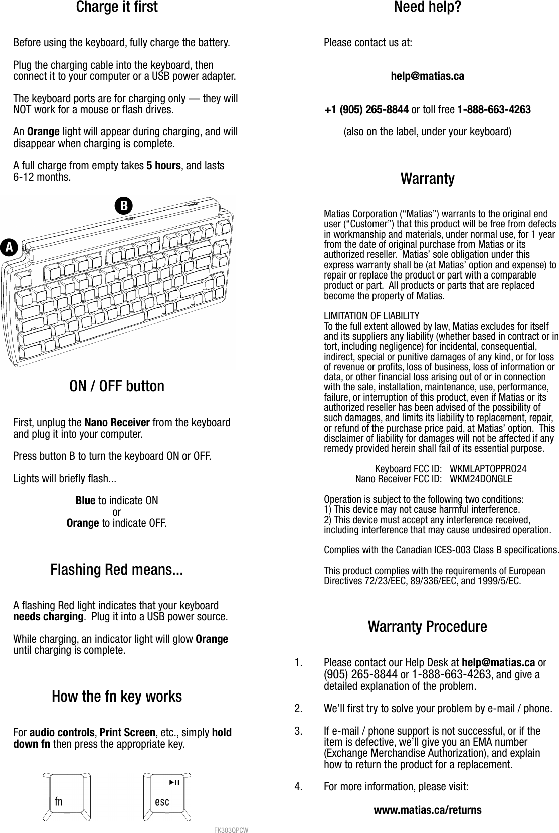 Charge it firstBefore using the keyboard, fully charge the battery.Plug the charging cable into the keyboard, then connect it to your computer or a USB power adapter.  The keyboard ports are for charging only &mdash; they willNOT work for a mouse or flash drives.An Orange light will appear during charging, and willdisappear when charging is complete. A full charge from empty takes 5 hours, and lasts 6-12 months.ON / OFF buttonFirst, unplug the Nano Receiver from the keyboardand plug it into your computer.Press button B to turn the keyboard ON or OFF.Lights will briefly flash...Blue to indicate ONorOrange to indicate OFF.Flashing Red means...A flashing Red light indicates that your keyboard needs charging.  Plug it into a USB power source.While charging, an indicator light will glow Orange until charging is complete.How the fn key worksFor audio controls, Print Screen, etc., simply hold down fn then press the appropriate key. FK303QPCW Need help?Please contact us at:help@matias.ca+1 (905) 265-8844 or toll free 1-888-663-4263(also on the label, under your keyboard)WarrantyMatias Corporation (&ldquo;Matias&rdquo;) warrants to the original enduser (&ldquo;Customer&rdquo;) that this product will be free from defectsin workmanship and materials, under normal use, for 1 yearfrom the date of original purchase from Matias or itsauthorized reseller.  Matias&rsquo; sole obligation under thisexpress warranty shall be (at Matias&rsquo; option and expense) torepair or replace the product or part with a comparableproduct or part.  All products or parts that are replacedbecome the property of Matias.LIMITATION OF LIABILITYTo the full extent allowed by law, Matias excludes for itselfand its suppliers any liability (whether based in contract or intort, including negligence) for incidental, consequential,indirect, special or punitive damages of any kind, or for lossof revenue or profits, loss of business, loss of information ordata, or other financial loss arising out of or in connectionwith the sale, installation, maintenance, use, performance,failure, or interruption of this product, even if Matias or itsauthorized reseller has been advised of the possibility ofsuch damages, and limits its liability to replacement, repair,or refund of the purchase price paid, at Matias&rsquo; option.  Thisdisclaimer of liability for damages will not be affected if anyremedy provided herein shall fail of its essential purpose.Keyboard FCC ID: WKMLAPTOPPRO24Nano Receiver FCC ID: WKM24DONGLEOperation is subject to the following two conditions:1) This device may not cause harmful interference.2) This device must accept any interference received,including interference that may cause undesired operation.  Complies with the Canadian ICES-003 Class B specifications.This product complies with the requirements of EuropeanDirectives 72/23/EEC, 89/336/EEC, and 1999/5/EC.Warranty Procedure1. Please contact our Help Desk at help@matias.ca or(905) 265-8844 or 1-888-663-4263, and give adetailed explanation of the problem.2. We&rsquo;ll first try to solve your problem by e-mail / phone.3. If e-mail / phone support is not successful, or if the item is defective, we&rsquo;ll give you an EMA number(Exchange Merchandise Authorization), and explainhow to return the product for a replacement.4. For more information, please visit:www.matias.ca/returns