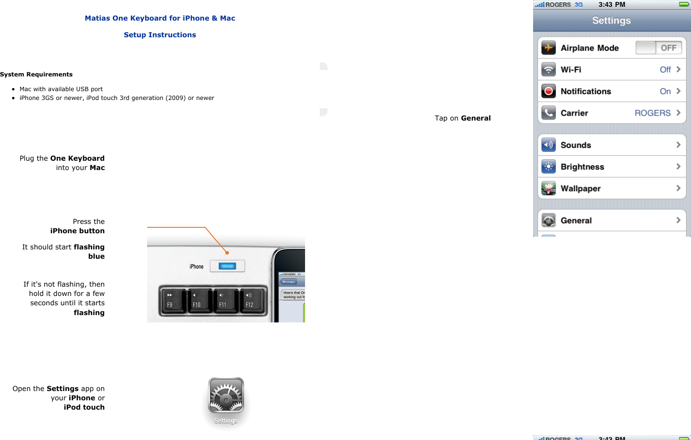    Matias One Keyboard for iPhone &amp; MacSetup InstructionsSystem RequirementsMac with available USB portiPhone 3GS or newer, iPod touch 3rd generation (2009) or newerPlug the One Keyboardinto your MacPress theiPhone buttonIt should start flashingblueIf it's not flashing, thenhold it down for a fewseconds until it startsflashingOpen the Settings app onyour iPhone oriPod touchTap on General