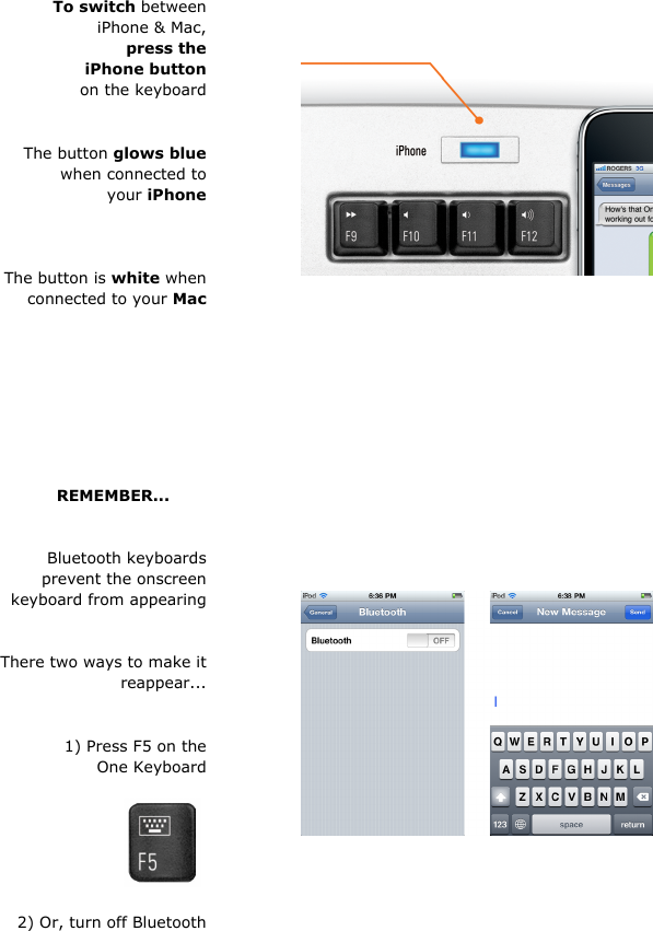 To switch betweeniPhone &amp; Mac,press theiPhone buttonon the keyboardThe button glows bluewhen connected toyour iPhoneThe button is white whenconnected to your MacREMEMBER...       Bluetooth keyboardsprevent the onscreenkeyboard from appearingThere two ways to make itreappear...1) Press F5 on theOne Keyboard 2) Or, turn off Bluetooth