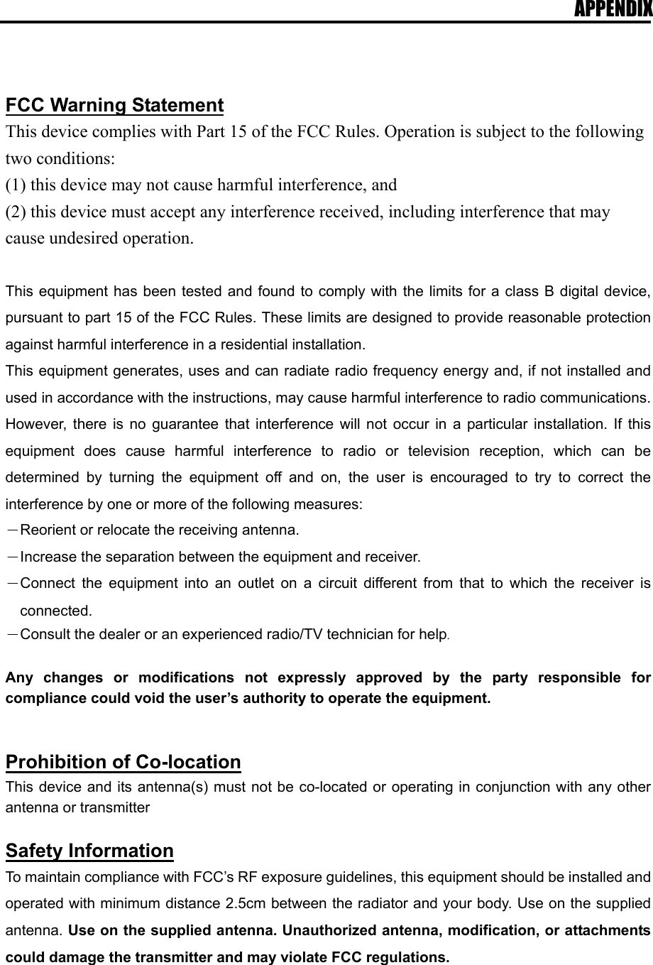 APPENDIX   FCC Warning Statement This device complies with Part 15 of the FCC Rules. Operation is subject to the following two conditions:   (1) this device may not cause harmful interference, and (2) this device must accept any interference received, including interference that may cause undesired operation.  This equipment has been tested and found to comply with the limits for a class B digital device, pursuant to part 15 of the FCC Rules. These limits are designed to provide reasonable protection against harmful interference in a residential installation. This equipment generates, uses and can radiate radio frequency energy and, if not installed and used in accordance with the instructions, may cause harmful interference to radio communications. However, there is no guarantee that interference will not occur in a particular installation. If this equipment does cause harmful interference to radio or television reception, which can be determined by turning the equipment off and on, the user is encouraged to try to correct the interference by one or more of the following measures: －Reorient or relocate the receiving antenna. －Increase the separation between the equipment and receiver. －Connect the equipment into an outlet on a circuit different from that to which the receiver is connected. －Consult the dealer or an experienced radio/TV technician for help.  Any changes or modifications not expressly approved by the party responsible for compliance could void the user&rsquo;s authority to operate the equipment.   Prohibition of Co-location This device and its antenna(s) must not be co-located or operating in conjunction with any other antenna or transmitter  Safety Information To maintain compliance with FCC&rsquo;s RF exposure guidelines, this equipment should be installed and operated with minimum distance 2.5cm between the radiator and your body. Use on the supplied antenna. Use on the supplied antenna. Unauthorized antenna, modification, or attachments could damage the transmitter and may violate FCC regulations.   
