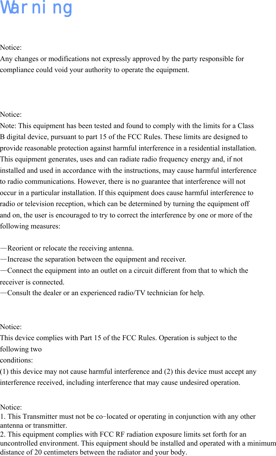 Warning  Notice: Any changes or modifications not expressly approved by the party responsible for compliance could void your authority to operate the equipment.   Notice: Note: This equipment has been tested and found to comply with the limits for a Class B digital device, pursuant to part 15 of the FCC Rules. These limits are designed to provide reasonable protection against harmful interference in a residential installation. This equipment generates, uses and can radiate radio frequency energy and, if not installed and used in accordance with the instructions, may cause harmful interference to radio communications. However, there is no guarantee that interference will not occur in a particular installation. If this equipment does cause harmful interference to radio or television reception, which can be determined by turning the equipment off and on, the user is encouraged to try to correct the interference by one or more of the following measures:  &mdash;Reorient or relocate the receiving antenna. &mdash;Increase the separation between the equipment and receiver. &mdash;Connect the equipment into an outlet on a circuit different from that to which the receiver is connected. &mdash;Consult the dealer or an experienced radio/TV technician for help.   Notice: This device complies with Part 15 of the FCC Rules. Operation is subject to the following two conditions:  (1) this device may not cause harmful interference and (2) this device must accept any interference received, including interference that may cause undesired operation.   Notice: 1. This Transmitter must not be co‐located or operating in conjunction with any other antenna or transmitter. 2. This equipment complies with FCC RF radiation exposure limits set forth for an uncontrolled environment. This equipment should be installed and operated with a minimum distance of 20 centimeters between the radiator and your body.
