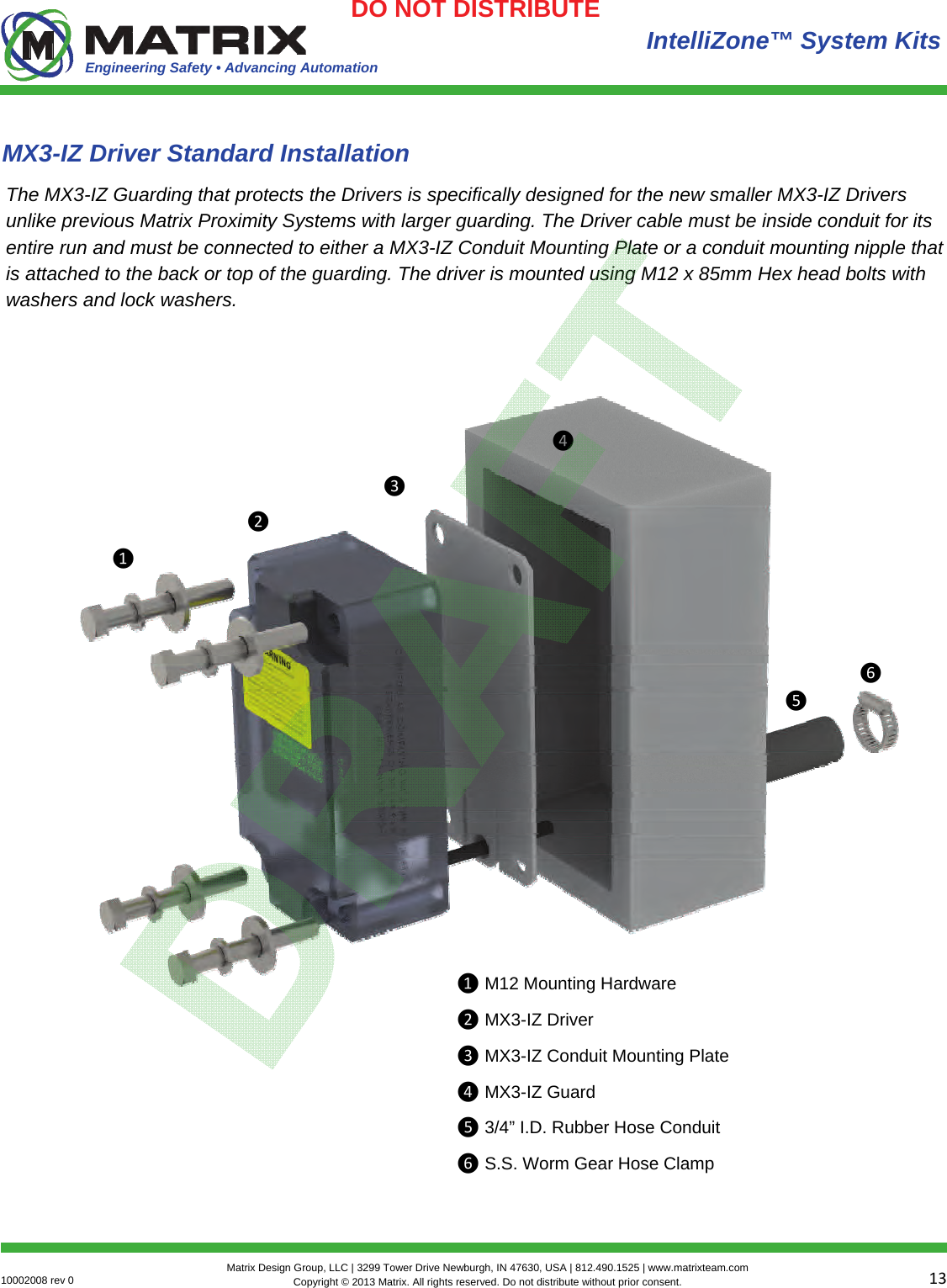 Engineering Safety • Advancing Automation 1310002008 rev 0  Matrix Design Group, LLC | 3299 Tower Drive Newburgh, IN 47630, USA | 812.490.1525 | www.matrixteam.com Copyright © 2013 Matrix. All rights reserved. Do not distribute without prior consent.DO NOT DISTRIBUTE  IntelliZone™ System Kits MX3-IZ Driver Standard Installation The MX3-IZ Guarding that protects the Drivers is specifically designed for the new smaller MX3-IZ Drivers unlike previous Matrix Proximity Systems with larger guarding. The Driver cable must be inside conduit for its entire run and must be connected to either a MX3-IZ Conduit Mounting Plate or a conduit mounting nipple that is attached to the back or top of the guarding. The driver is mounted using M12 x 85mm Hex head bolts with washers and lock washers. ❶❷❸❹❺❻❶ M12 Mounting Hardware ❷ MX3-IZ Driver ❸ MX3-IZ Conduit Mounting Plate ❹ MX3-IZ Guard ❺ 3/4” I.D. Rubber Hose Conduit ❻ S.S. Worm Gear Hose Clamp 