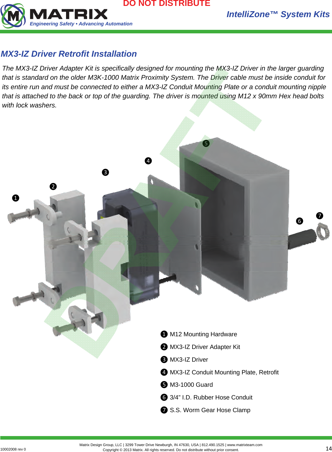 Engineering Safety • Advancing Automation 1410002008 rev 0  Matrix Design Group, LLC | 3299 Tower Drive Newburgh, IN 47630, USA | 812.490.1525 | www.matrixteam.com Copyright © 2013 Matrix. All rights reserved. Do not distribute without prior consent.DO NOT DISTRIBUTE  IntelliZone™ System Kits MX3-IZ Driver Retrofit Installation The MX3-IZ Driver Adapter Kit is specifically designed for mounting the MX3-IZ Driver in the larger guarding that is standard on the older M3K-1000 Matrix Proximity System. The Driver cable must be inside conduit for its entire run and must be connected to either a MX3-IZ Conduit Mounting Plate or a conduit mounting nipple that is attached to the back or top of the guarding. The driver is mounted using M12 x 90mm Hex head bolts with lock washers. ❶❷❸❹❺❻❶ M12 Mounting Hardware ❷ MX3-IZ Driver Adapter Kit ❸ MX3-IZ Driver ❹ MX3-IZ Conduit Mounting Plate, Retrofit ❺ M3-1000 Guard ❻ 3/4” I.D. Rubber Hose Conduit ❼ S.S. Worm Gear Hose Clamp ❼